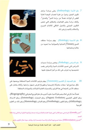 ‫تاريخية‬ ‫لمحة‬ ‫مع‬ ‫مقدمة‬ ‫أحياء‬‫ل‬‫ا‬ ‫علم‬ - ‫أول‬‫ل‬‫ا‬ ‫الف�صل‬9
77 .‫مراحل‬ ‫بدرا�سة‬ ‫يعنى‬ :)Embryology( ‫أجنة‬‫ل‬‫ا‬ ‫علم‬
‫لغاية‬ ‫البي�ضة‬ ‫اخ�صاب‬ ‫فترة‬ ‫من‬ ُ‫ه‬‫ونمو‬ ‫الجنين‬ ‫تكوين‬
،*‫والتمايز‬ *‫النمو‬ ‫درا�سة‬ ‫عن‬ ً‫ال‬‫ف�ض‬ ،‫الوالدة‬ ‫أو‬� ‫الفق�س‬
‫تخ�ص‬ ‫التي‬ ‫والمظاهر‬ ‫الفعاليات‬ ‫بع�ض‬ ‫درا�سة‬ ‫وكذلك‬
‫الجروح‬ ‫كالتئام‬ ‫ال�شكلي‬ ‫والتحول‬ ‫الجنيني‬ ‫التكوين‬
.‫ذلك‬ ‫وغير‬ )‫(التجدد‬ ‫واالخالف‬
88 .‫مختلف‬ ‫بدرا�سة‬ ‫يهتم‬ :)Histology( ‫االن�سجة‬ ‫علم‬
‫من‬ ‫تحويه‬ ‫بما‬ ‫والحيوانية‬ ‫النباتية‬ )Tissues( ‫الن�سج‬
.‫ومنتجاتها‬ ‫خاليا‬
99 .‫م�سببات‬ ‫بدرا�سة‬ ‫يخت�ص‬ :)Pathology( ‫االمرا�ض‬ ‫علم‬
‫بق�صد‬ ‫واالعرا�ض‬ ‫الحية‬ ‫الكائنات‬ ‫ت�صيب‬ ‫التي‬ ‫االمرا�ض‬
.‫عليها‬ ‫ال�سيطرة‬ ‫أجل‬� ‫من‬ ‫ذلك‬ ‫على‬ ‫يترتب‬ ‫وما‬ ‫ت�شخي�صها‬
1010‫على‬ ‫وو�ضعها‬ ‫المختلفة‬ ‫الحية‬ ‫الكائنات‬ ‫بترتيب‬ ‫يهتم‬ :)Taxonomy( ‫التق�سيم‬ ‫أو‬� ‫الت�صنيف‬ ‫علم‬
‫على‬ ‫ي�شتمل‬ ‫وكذلك‬ ،‫درا�ستها‬ ‫ت�سهيل‬ ‫لغر�ض‬ )‫ومظهرية‬ ‫(ت�شريحية‬ ‫م�شتركة‬ ‫�صفات‬ ‫لها‬ ‫مجاميع‬ ‫�شكل‬
.‫المختلفة‬ ‫والحيوانات‬ ‫للنباتات‬ ‫العلمية‬ ‫والت�سميات‬ ‫الترتيب‬ ‫هذا‬ ‫في‬ ‫المتبعة‬ ‫أ�س�س‬‫ل‬‫ا‬ ‫مختلف‬
،)Biogeography(‫الجغرافي‬‫التوزيع‬‫علم‬‫مثل‬‫اخرى‬ً‫ا‬‫علوم‬‫االحياء‬‫علم‬‫ي�ضم‬‫اعاله‬‫في‬‫ذكر‬‫عما‬ً‫ال‬‫ف�ض‬
‫اال�سماك‬ ‫وعلم‬ ،)Entomology( ‫الح�شرات‬ ‫وعلم‬ ،)Organic Evolution( ‫الع�ضوي‬ ‫التطور‬ ‫وعلم‬
‫العلوم‬ ‫من‬ ‫ذلك‬ ‫وغير‬ )Mammology( ‫اللبائن‬ ‫وعلم‬ )Ornithology( ‫الطيور‬ ‫وعلم‬ ،)Ichthyology(
.‫الفرعية‬
‫كتلة‬ ‫زيادة‬ ‫وبالتالي‬ ‫الخلوية‬ ‫ونواتجها‬ ‫عددها‬ ‫وزيادة‬ ‫الخاليا‬ ‫انق�سام‬ ‫نتيجة‬ ‫الحي‬ ‫الكائن‬ ‫حجم‬ ‫في‬ ‫الزيادة‬ :)Growth( ‫النمو‬ *
.‫الج�سم‬
.‫والنمو‬ ‫التكوين‬ ‫خالل‬ ‫معينة‬ ‫وظائف‬ ‫إداء‬‫ل‬ ‫متخ�ص�صة‬ ‫واالن�سجة‬ ‫الخاليا‬ ‫فيها‬ ‫ت�صبح‬ ‫عملية‬ :)Differentiation ( ‫التمايز‬ *
 