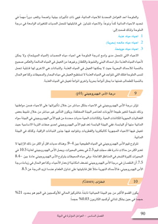 ‫البيئة‬‫في‬‫ؤثرة‬�‫الم‬‫العوامل‬- ‫ال�ساد�س‬‫الف�صل‬ 90
‫في‬ ً‫ا‬‫مهم‬ ً‫ا‬‫دور‬ ‫وتلعب‬ ‫وا�ضحة‬ ‫بيئية‬ ‫أثيرات‬�‫ت‬ ‫ذات‬ ‫فهي‬ ،‫المائية‬ ‫لالحياء‬ ‫المحددة‬ ‫العوامل‬ ‫احد‬ ‫والملوحة‬
‫درجة‬ ‫في‬ ‫الوا�سعة‬ ‫للتغيرات‬ ‫المديات‬ ‫لتحمل‬ ‫قابليتها‬ ‫في‬ ‫تتباين‬ ‫واالحياء‬ .ً‫ا‬‫ونوع‬ ً‫ا‬‫كم‬ ‫المائية‬ ‫االحياء‬ ‫تحديد‬
:‫إلى‬� ‫ق�سمت‬ ‫ولذلك‬ ‫الملوحة‬
11 ..‫عذبة‬ ‫مياه‬ ‫احياء‬
22 ..)‫(بحرية‬ ‫مالحه‬ ‫مياه‬ ‫احياء‬
33 ..‫مويلحة‬ ‫مياه‬ ‫احياء‬
‫يمكن‬ ‫وال‬ ،)‫المويلحة‬ ‫(المياه‬ ‫الم�صبات‬ ‫مياه‬ ‫احياء‬ ‫هي‬ ‫الملوحة‬ ‫لدرجة‬ ‫وا�سع‬ ‫مدى‬ ‫تتحمل‬ ‫التي‬ ‫االحياء‬
‫�صحيح‬‫والعك�س‬‫المالحة‬‫المياه‬‫في‬‫العي�ش‬‫من‬‫وغيرها‬‫والكطان‬‫وال�شبوط‬‫البني‬‫ا�سماك‬‫مثل‬‫العذبة‬‫المياه‬‫أحياء‬‫ل‬
‫تحمل‬ ‫قابلية‬ ‫لها‬ ‫االخرى‬ ‫هي‬ ‫والنباتات‬ .‫العذبة‬ ‫المياه‬ ‫في‬ ‫العي�ش‬ ‫يمكنها‬ ‫ال‬ ‫حيث‬ ‫البحرية‬ ‫لال�سماك‬ ‫بالن�سبة‬
‫الحال‬‫هو‬‫وكذا‬‫والمحيطات‬‫البحار‬‫مياه‬‫في‬‫العي�ش‬‫ت�ستطيع‬‫ال‬‫العذبة‬‫المياه‬‫في‬‫تتواجد‬‫التي‬‫فتلك‬‫الملوحة‬‫لن�سب‬
.‫العذبة‬ ‫المياه‬ ‫في‬ ‫تعي�ش‬ ً‫ا‬‫انواع‬ ‫واخرى‬ ‫بحرية‬ ً‫ا‬‫أنواع‬� ‫يمثل‬ ‫ما‬ ‫فمنها‬ ‫للطحالب‬ ‫بالن�سبة‬
)pH( ‫الهيدروجيني‬ ‫أ�س‬‫ل‬‫ا‬ ‫درجة‬ 9
‫مواطنها‬ ‫�ضمن‬ ‫االحياء‬ ‫على‬ ‫أثيراتها‬�‫ت‬ ‫خالل‬ ‫من‬ ‫مبا�شر‬ ‫ب�شكل‬ ‫االحياء‬ ‫في‬ ‫الهيدروجيني‬ ‫أ�س‬‫ل‬‫ا‬ ‫درجة‬ ‫ؤثر‬�‫ت‬
‫بع�ض‬ ‫تثبيط‬ ‫خالل‬ ‫من‬ ‫مبا�شر‬ ‫غير‬ ‫أثير‬�‫الت‬ ‫ويكون‬ ،‫المختلفة‬ ‫البيئة‬ ‫لعنا�صر‬ ‫أيونات‬‫ل‬‫ا‬ ‫طبيعة‬ ‫لتغير‬ ‫نتيجة‬ ‫وذلك‬
‫�سواء‬ ‫البيئة‬ ‫في‬ ‫الهيدروجيني‬ ‫أ�س‬‫ل‬‫ا‬ ‫قيم‬ ‫من‬ ‫محددة‬ ‫مديات‬ ‫الحية‬ ‫وللكائنات‬ .‫الحية‬ ‫للكائنات‬ ‫الحيوية‬ ‫الفعاليات‬
‫حيث‬ ‫اال�سا�سية‬ ‫التربة‬ ‫�صفات‬ ‫احدى‬ ‫الهيدروجيني‬ ‫أ�س‬‫ل‬‫ا‬ ‫قيم‬ ‫تعد‬ ‫الياب�سة‬ ‫البيئة‬ ‫ففي‬ ،‫الياب�سة‬ ‫أو‬� ‫منها‬ ‫المائية‬
‫البيئة‬ ‫في‬ ‫وكذلك‬ ،‫الراقية‬ ‫النباتات‬ ‫جذور‬ ‫فيها‬ ‫وتتواجد‬ ‫والفطريات‬ ‫كالبكتريا‬ ‫المجهرية‬ ‫االحياء‬ ‫فيها‬ ‫تعي�ش‬
.‫المائية‬
‫ال‬ ‫إنها‬� ‫إ‬‫ل‬‫ا‬ ‫ذلك‬ ‫من‬ ‫اكثر‬ ‫أو‬� ‫اقل‬ ‫مديات‬ ‫وهناك‬ ،9-4 ‫بين‬ ‫الطبيعية‬ ‫المياه‬ ‫في‬ ‫الهيدروجيني‬ ‫أ�س‬‫ل‬‫ا‬ ‫قيم‬ ‫تتراوح‬
‫في‬ 10.5‫لغاية‬‫الهيدروجيني‬‫أ�س‬‫ل‬‫ا‬‫وي�صل‬،‫البحيرات‬‫بع�ض‬‫في‬2.5‫قيم‬‫�سجلت‬‫فقد‬‫نادرة‬‫حاالت‬‫من‬‫اكثر‬‫تعدو‬
8.4- ‫بين‬ ‫عادة‬‫الهيدروجيني‬‫أ�س‬‫ل‬‫ا‬‫يتراوح‬‫المحيطات‬‫مياه‬‫وفي‬،‫القاحلة‬‫المناطق‬‫في‬‫التبخر‬‫كثيرة‬‫البحيرات‬
‫درجة‬‫زيادة‬‫في‬‫الحال‬‫هو‬‫وكذا‬،‫أحياء‬‫ل‬‫ا‬‫ازدهار‬‫امكانية‬‫ت�ضعف‬‫الهيدروجيني‬‫أ�س‬‫ل‬‫ا‬‫درجة‬‫في‬‫النق�صان‬‫أن‬�.7.5
.8.5 ‫عن‬ ‫الدرجة‬ ‫تزيد‬ ‫عندما‬ ‫الطعام‬ ‫تناول‬ ‫على‬ ‫قابليتها‬ ‫تقل‬ ً‫ال‬‫مث‬ ‫النهرية‬ ‫أ�سماك‬‫ل‬‫فا‬ ،‫الهيدروجيني‬ ‫أ�س‬‫ل‬‫ا‬
)Gases( ‫الغازات‬ 10
%21 ‫بحدود‬ ‫هو‬ ‫الجو‬ ‫في‬ ‫أوك�سجين‬‫ل‬‫ل‬ ‫الحالي‬ ‫فالتركيز‬ ،ً‫ا‬‫ثابت‬ ‫الحياتية‬ ‫البيئة‬ ‫جو‬ ‫من‬ ‫أكبر‬‫ل‬‫ا‬ ‫الق�سم‬ ‫يكون‬
.ً‫ا‬‫حجم‬ %0.03 ‫الكاربون‬ ‫أوك�سيد‬� ‫ثنائي‬ ‫ي�شكل‬ ‫حين‬ ‫في‬ ً‫ا‬‫حجم‬
 