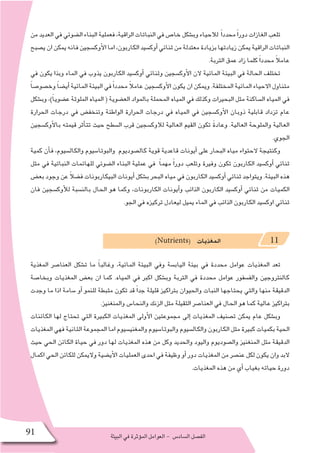 ‫البيئة‬‫في‬‫ؤثرة‬�‫الم‬‫العوامل‬- ‫ال�ساد�س‬‫الف�صل‬91
‫من‬‫العديد‬‫في‬‫ال�ضوئي‬‫البناء‬‫فعملية‬،‫الراقية‬‫النباتات‬‫في‬‫خا�ص‬‫وب�شكل‬‫لالحياء‬ ً‫ا‬‫محدد‬ً‫ا‬‫دور‬‫الغازات‬‫تلعب‬
‫ي�صبح‬‫ان‬‫يمكن‬‫فانه‬‫أوك�سجين‬‫ل‬‫ا‬‫اما‬،‫الكاربون‬‫أوك�سيد‬�‫ثنائي‬‫من‬‫معتدلة‬‫بزيادة‬‫زيادتها‬‫يمكن‬‫الراقية‬‫النباتات‬
.‫التربة‬ ‫عمق‬ ‫زاد‬ ‫كلما‬ ً‫ا‬‫محدد‬ ً‫ال‬‫عام‬
‫في‬ ‫يكون‬ ‫وبذا‬ ‫الماء‬ ‫في‬ ‫يذوب‬ ‫الكاربون‬ ‫أوك�سيد‬� ‫وثنائي‬ ‫أوك�سجين‬‫ل‬‫ا‬ ‫الن‬ ‫المائية‬ ‫البيئة‬ ‫في‬ ‫الحالة‬ ‫تختلف‬
ً‫ا‬‫وخ�صو�ص‬ ً‫ا‬‫أي�ض‬� ‫المائية‬ ‫البيئة‬ ‫في‬ً‫ا‬‫محدد‬ ً‫ال‬‫عام‬ ‫أوك�سجين‬‫ل‬‫ا‬ ‫يكون‬ ‫ان‬ ‫ويمكن‬ .‫المختلفة‬ ‫المائية‬ ‫االحياء‬ ‫متناول‬
‫وب�شكل‬ ،)ً‫ا‬‫ع�ضوي‬ ‫الملوثة‬ ‫المياه‬ ( ‫الع�ضوية‬ ‫بالمواد‬ ‫المحملة‬ ‫المياه‬ ‫في‬ ‫وكذلك‬ ‫البحيرات‬ ‫مثل‬ ‫ال�ساكنة‬ ‫المياه‬ ‫في‬
‫الحرارة‬ ‫درجات‬ ‫في‬ ‫وتنخف�ض‬ ‫الواطئة‬ ‫الحرارة‬ ‫درجات‬ ‫في‬ ‫المياه‬ ‫في‬ ‫أوك�سجين‬‫ل‬‫ا‬ ‫ذوبان‬ ‫قابلية‬ ‫تزداد‬ ‫عام‬
‫أوك�سجين‬‫ل‬‫با‬ ‫قيمته‬ ‫أثر‬�‫تت‬ ‫حيث‬ ‫ال�سطح‬ ‫قرب‬ ‫لالوك�سجين‬ ‫العالية‬ ‫القيم‬ ‫تكون‬ ً‫ة‬‫وعاد‬ .‫العالية‬ ‫والملوحة‬ ‫العالية‬
.‫الجوي‬
‫كمية‬ ‫أن‬�‫ف‬ ،‫والكال�سيوم‬ ‫والبوتا�سيوم‬ ‫كال�صوديوم‬ ‫قوية‬ ‫قاعدية‬ ‫أيونات‬� ‫على‬ ‫البحار‬ ‫مياه‬ ‫الحتواء‬ ‫وكنتيجة‬
‫مثل‬ ‫في‬ ‫النباتية‬ ‫للهائمات‬ ‫ال�ضوئي‬ ‫البناء‬ ‫عملية‬ ‫في‬ ً‫ا‬‫مهم‬ ً‫ا‬‫دور‬ ‫وتلعب‬ ‫وفيرة‬ ‫تكون‬ ‫الكاربون‬ ‫أوك�سيد‬� ‫ثنائي‬
‫بع�ض‬ ‫وجود‬ ‫عن‬ ً‫ال‬‫ف�ض‬ ‫البيكاربونات‬ ‫أيونات‬� ‫ب�شكل‬ ‫البحر‬ ‫مياه‬ ‫في‬ ‫الكاربون‬ ‫أوك�سيد‬� ‫ثنائي‬ ‫ويتواجد‬ .‫البيئة‬ ‫هذه‬
‫فان‬ ‫أوك�سجين‬‫ل‬‫ل‬ ‫بالن�سبة‬ ‫الحال‬ ‫هو‬ ‫وكما‬ ،‫الكاربونات‬ ‫أيونات‬�‫و‬ ‫الذائب‬ ‫الكاربون‬ ‫أوك�سيد‬� ‫ثنائي‬ ‫من‬ ‫الكميات‬
.‫الجو‬ ‫في‬ ‫تركيزه‬ ‫ليعادل‬ ‫يميل‬ ‫الماء‬ ‫في‬ ‫الذائب‬ ‫الكاربون‬ ‫اوك�سيد‬ ‫ثنائي‬
)Nutrients( ‫المغذيات‬ 11
‫المغذية‬ ‫العنا�صر‬ ‫ت�شكل‬ ‫ما‬ ً‫ا‬‫وغالب‬ ،‫المائية‬ ‫البيئة‬ ‫وفي‬ ‫الياب�سة‬ ‫بيئة‬ ‫في‬ ‫محددة‬ ‫عوامل‬ ‫المغذيات‬ ‫تعد‬
‫وبخا�صة‬ ‫المغذيات‬ ‫بع�ض‬ ‫ان‬ ‫كما‬ .‫المياه‬ ‫في‬ ‫اكبر‬ ‫وب�شكل‬ ‫التربة‬ ‫في‬ ‫محددة‬ ‫عوامل‬ ‫والف�سفور‬ ‫كالنتروجين‬
‫وجدت‬ ‫ما‬ ‫اذا‬ ‫�سامة‬ ‫أو‬� ‫للنمو‬ ‫مثبطة‬ ‫تكون‬ ‫قد‬ ً‫ا‬‫جد‬ ‫قليلة‬ ‫بتراكيز‬ ‫والحيوان‬ ‫النبات‬ ‫يحتاجها‬ ‫والتي‬ ‫منها‬ ‫الدقيقة‬
.‫والمنغنيز‬ ‫والنحا�س‬ ‫الزنك‬ ‫مثل‬ ‫الثقيلة‬ ‫العنا�صر‬ ‫في‬ ‫الحال‬ ‫هو‬ ‫كما‬ ‫عالية‬ ‫بتراكيز‬
‫الكائنات‬ ‫لها‬ ‫تحتاج‬ ‫التي‬ ‫الكبيرة‬ ‫المغذيات‬ ‫أولى‬‫ل‬‫ا‬ ‫مجموعتين‬ ‫إلى‬� ‫المغذيات‬ ‫ت�صنيف‬ ‫يمكن‬ ‫عام‬ ‫وب�شكل‬
‫المغذيات‬ ‫فهي‬ ‫الثانية‬ ‫المجموعة‬ ‫اما‬ ‫والمغني�سيوم‬ ‫والبوتا�سيوم‬ ‫والكال�سيوم‬ ‫الكاربون‬ ‫مثل‬ ‫كبيرة‬ ‫بكميات‬ ‫الحية‬
‫حيث‬ ‫الحي‬ ‫الكائن‬ ‫حياة‬ ‫في‬ ‫دور‬ ‫لها‬ ‫المغذيات‬ ‫هذه‬ ‫من‬ ‫وكل‬ ‫والحديد‬ ‫واليود‬ ‫وال�صوديوم‬ ‫المنغنيز‬ ‫مثل‬ ‫الدقيقة‬
‫اكمال‬ ‫الحي‬ ‫للكائن‬ ‫واليمكن‬ ‫أي�ضية‬‫ل‬‫ا‬ ‫العمليات‬ ‫احدى‬ ‫في‬ ‫وظيفة‬ ‫أو‬� ‫دور‬ ‫المغذيات‬ ‫من‬ ‫عن�صر‬ ‫لكل‬ ‫يكون‬ ‫وان‬ ‫البد‬
.‫المغذيات‬ ‫هذه‬ ‫من‬ ‫أي‬� ‫بغياب‬ ‫حياته‬ ‫دورة‬
 