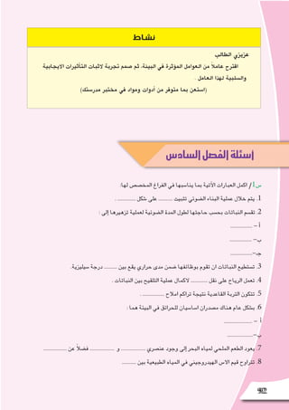 9292
‫السادس‬‫الفصل‬‫أسئلة‬
‫نشاط‬
‫الطالب‬ ‫عزيزي‬
‫االيجابية‬ ‫أثيرات‬�‫الت‬ ‫الثبات‬ ‫تجربة‬ ‫�صمم‬ ‫ثم‬ ،‫البيئة‬ ‫في‬ ‫ؤثرة‬�‫الم‬ ‫العوامل‬ ‫من‬ ً‫ال‬‫عام‬ ‫اقترح‬
. ‫العامل‬ ‫لهذا‬ ‫وال�سلبية‬
)‫مدر�ستك‬ ‫مختبر‬ ‫في‬ ‫ومواد‬ ‫أدوات‬� ‫من‬ ‫متوفر‬ ‫بما‬ ‫(ا�ستعن‬
:‫لها‬ ‫المخ�ص�ص‬ ‫الفراغ‬ ‫في‬ ‫ينا�سبها‬ ‫بما‬ ‫آتية‬‫ل‬‫ا‬ ‫العبارات‬ ‫اكمل‬ /1‫�س‬
. .............. ‫�شكل‬ ‫على‬ ........... ‫تثبيت‬ ‫ال�ضوئي‬ ‫البناء‬ ‫عملية‬ ‫خالل‬ ‫يتم‬ .1
: ‫إلى‬� ‫تزهيرها‬ ‫لعملية‬ ‫ال�ضوئية‬ ‫المدة‬ ‫لطول‬ ‫حاجتها‬ ‫بح�سب‬ ‫النباتات‬ ‫تق�سم‬ .2
................. - ‫أ‬�
................. -‫ب‬
.................-‫جـ‬
.‫�سيليزية‬ ‫درجة‬ .......... ‫بين‬ ‫يقع‬ ‫حراري‬ ‫مدى‬ ‫�ضمن‬ ‫بوظائفها‬ ‫تقوم‬ ‫ان‬ ‫النباتات‬ ‫ت�ستطيع‬ .3
. ‫النباتات‬ ‫بين‬ ‫التلقيح‬ ‫عملية‬ ‫الكمال‬ ............. ‫نقل‬ ‫على‬ ‫الرياح‬ ‫تعمل‬ .4
. ................. ‫امالح‬ ‫تراكم‬ ‫نتيجة‬ ‫القاعدية‬ ‫التربة‬ ‫تتكون‬ .5
: ‫هما‬ ‫البيئة‬ ‫في‬ ‫للحرائق‬ ‫ا�سا�سيان‬ ‫م�صدران‬ ‫هناك‬ ‫عام‬ ‫ب�شكل‬ .6
...................... - ‫أ‬�
....................-‫ب‬
.................. ‫عن‬ ً‫ال‬‫ف�ض‬ ................... ‫و‬ ................... ‫عن�صري‬ ‫وجود‬ ‫إلى‬� ‫البحر‬ ‫لمياه‬ ‫الملحي‬ ‫الطعم‬ ‫يعود‬ .7
........... ‫بين‬ ‫الطبيعية‬ ‫المياه‬ ‫في‬ ‫الهيدروجيني‬ ‫اال�س‬ ‫قيم‬ ‫تتراوح‬ .8
 