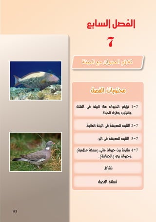 93
‫السابع‬‫الفصل‬
93
‫الفصل‬ ‫محتويات‬
‫الشكل‬ ‫في‬ ‫البيئة‬ ‫مع‬ ‫الحيوان‬ ‫تالؤم‬ 1-7
.‫الحياة‬ ‫وطرق‬ ‫والتركيب‬
.‫المائية‬ ‫البيئة‬ ‫في‬ ‫للمعيشة‬ ‫التكيف‬ 2-7
.‫البر‬ ‫في‬ ‫للمعيشة‬ ‫التكيف‬ 3-7
)‫عظمية‬ ‫سمكة‬( ‫مائي‬ ‫حيوان‬ ‫بين‬ ‫مقارنة‬ 4-7
.)‫الحمامة‬( ‫بري‬ ‫وحيوان‬
‫نشاط‬
‫الفصل‬ ‫أسئلة‬
‫البيئة‬ ‫مع‬ ‫الحيوان‬ ‫ؤم‬�‫تال‬
7
 