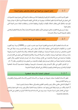 ‫البيئة‬ ‫مع‬ ‫الحيوان‬ ‫ؤم‬�‫تال‬ - ‫ال�سابع‬ ‫الف�صل‬95
‫الحياة‬ ‫وطرق‬ ‫والتركيب‬ ‫ال�شكل‬ ‫في‬ ‫البيئة‬ ‫مع‬ ‫الحيوان‬ ‫ؤم‬�‫تال‬ 1-7
‫فالحيوانات‬.‫فيها‬‫تعي�ش‬‫التي‬‫البيئة‬‫ومتطلبات‬‫تتالءم‬‫والوظيفية‬‫التركيبية‬‫التكيفات‬‫من‬‫العديد‬‫االحياء‬‫تظهر‬
‫بيئية‬‫عوامل‬‫له‬ ٍ‫فكل‬،‫البرية‬‫للمعي�شة‬‫تكيفت‬‫التي‬‫تلك‬‫عن‬‫جوهرية‬‫اختالفات‬‫تظهر‬‫المائية‬‫البيئة‬‫في‬ ‫تعي�ش‬‫التي‬
‫التي‬ ‫البيئة‬ ‫�ضمن‬ ‫البقاء‬ ‫ومتطلبات‬ ‫تتنا�سب‬ ‫ووظيفية‬ ‫تركيبية‬ ‫تكيفات‬ ‫امتالك‬ ‫يتطلب‬ ‫الذي‬ ‫بال�شكل‬ ‫فيه‬ ‫ؤثر‬�‫ت‬
.‫فيها‬ ‫يعي�ش‬
‫والثاني‬‫العظمية‬‫بال�سمكة‬ ً‫ال‬‫ممث‬‫المائية‬‫للمعي�شة‬‫متكيف‬‫أول‬‫ل‬‫ا‬‫لحيوانين‬‫مثالين‬‫الف�صل‬‫هذا‬‫في‬‫ندر�س‬‫�سوف‬
.‫بالحمامة‬ ً‫ال‬‫ممث‬ ‫البرية‬ ‫للمعي�شة‬ ‫متكيف‬
‫المائية‬ ‫البيئة‬ ‫في‬ ‫للمعي�شة‬ ‫التكيف‬ 2-7
‫أظهرت‬� ‫وقد‬ ،ً‫ا‬‫نوع‬ )24000( ‫من‬ ‫يقرب‬ ‫ما‬ ‫ت�ضم‬ ‫حيث‬ ً‫ا‬‫تنوع‬ ‫الفقرية‬ ‫المجاميع‬ ‫اكثر‬ ‫العظمية‬ ‫اال�سماك‬ ‫تعد‬
‫هذا‬ ‫على‬ ً‫ال‬‫دلي‬ ‫وحده‬ ‫الج�سم‬ ‫�شكل‬ ‫ويعد‬ .‫مائي‬ ‫موطن‬ ‫لكل‬ ‫مالئمة‬ ‫جعلتها‬ ‫التي‬ ‫التركيبية‬ ‫التكيفات‬ ‫من‬ ‫العديد‬
‫طويلة‬ ‫اج�سام‬ ‫المفتر�سة‬ ‫ولال�سماك‬ ،‫االحتكاك‬ ‫لتقليل‬ ‫تكيفات‬ ‫مع‬ ،‫ان�سيابية‬ ‫مغزلية‬ ‫اج�سام‬ ‫ذو‬ ‫فالبع�ض‬ ،‫التنوع‬
‫اج�سام‬ ‫القاع‬ ‫في‬ ‫تعي�ش‬ ‫التي‬ ‫البطيئة‬ ‫ولالنواع‬ ،‫ال�سريعة‬ ‫الحركة‬ ‫من‬ ‫تمكنها‬ ‫وميزات‬ ‫قوية‬ ‫ذيلية‬ ‫وزعانف‬ ،‫عادة‬
‫الطين‬ ‫خالل‬ ‫لتتلوى‬ ‫ثعبانية‬ ‫اج�سام‬ ‫ذات‬ ‫ا�سماك‬ ‫وهناك‬ ،‫القاع‬ ‫في‬ ‫واالختباء‬ ‫الحركة‬ ‫في‬ ‫ت�ساعدها‬ ‫مفلطحة‬
.)1-7( ‫�شكل‬ ‫لالفترا�س‬ ‫أو‬� ‫المفتر�سات‬ ‫من‬ ‫لالختباء‬ ‫تكيفات‬ ‫تمثل‬ ‫اج�سام‬ ‫ا�شكال‬ ‫عن‬ ً‫ال‬‫ف�ض‬ ،‫المائية‬ ‫والنباتات‬
‫العظمية‬ ‫اال�سماك‬ ‫ت�ستخدمها‬ ‫ووظيفية‬ ‫ت�شريحية‬ ‫تخ�ص�صات‬ ‫ؤ�شر‬�‫ي‬ ‫االج�سام‬ ‫�شكل‬ ‫في‬ ‫الكبير‬ ‫التباين‬ ‫ان‬
.‫المتنوعة‬ ‫البيئية‬ ‫المواطن‬ ‫في‬ ‫والتكاثر‬ ‫والهجرة‬ ‫الطعام‬ ‫وجمع‬ ،‫والدفاع‬ ‫للوقاية‬
‫العظمية‬ ‫أ�سماك‬‫ل‬‫ل‬ ‫العامة‬ ‫ال�صفات‬ 1-2-7
‫والفقريات‬ )‫الغ�ضروفية‬ ‫(اال�سماك‬ ‫االخرى‬ ‫اال�سماك‬ ‫من‬ ‫غيرها‬ ‫عن‬ ‫تميزها‬ ‫�صفات‬ ‫العظمية‬ ‫اال�سماك‬ ‫تظهر‬
:‫ومنها‬ ‫االقدام‬ ‫رباعية‬ ‫من‬
.‫ذنبية‬ ‫واخرى‬ ‫جذعية‬ ‫منطقة‬ ‫إلى‬� ‫ينق�سم‬ ‫الفقري‬ ‫والعمود‬ ‫رئي�س‬ ‫ب�شكل‬ ‫عظمي‬ ‫الداخلي‬ ‫الهيكل‬ .1
‫وتنطمر‬ ‫تحتها‬ ‫تقع‬ ‫وادمه‬ ،‫وفير‬ ‫ب�شكل‬ ‫الخلية‬ ‫وحيدة‬ ‫مخاطية‬ ‫غدد‬ ‫فيها‬ ‫تتوزع‬ ‫رقيقة‬ ‫ب�شرة‬ ‫من‬ ‫ألف‬�‫يت‬ ‫الجلد‬ .2
‫الدائرية‬ ‫هي‬ ‫الق�شور‬ ‫من‬ ‫انواع‬ ‫ثالثة‬ ‫الحديثة‬ ‫اال�سماك‬ ‫في‬ ‫يوجد‬ ‫حيث‬ ،‫متنوعة‬ ‫ادمية‬ ‫ق�شور‬ ‫الغالب‬ ‫في‬ ‫فيها‬
.‫والمعينية‬ ‫والم�شطية‬
 