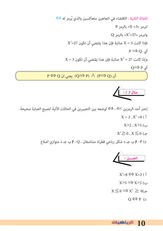 10
⇔ ‫ﻟﻪ‬ ‫ﺮﻣﺰ‬ُ‫ﻳ‬ ‫واﻟﺬي‬ ‫ﻣﺘﻌﺎﻛﺴﻴﻦ‬ ‫اﺗﺠﺎﻫﻴﻦ‬ ‫ﻓﻲ‬ ‫اﻻﻗﺘﻀﺎء‬ : ‫اﻟﺜﺎﻧﻴﺔ‬ ‫اﻟﺤﺎﻟﺔ‬
P ‫ﺑﺎﻟﺮﻣﺰ‬ «X =3» ‫ﻟﻨﺮﻣﺰ‬
Q ‫ﺑﺎﻟﺮﻣﺰ‬ «X3
=27» ‫وﻟﻨﺮﻣﺰ‬
X3
=27 ‫ﺗﻜﻮن‬ ‫أن‬ ‫ﻳﻘﺘﻀﻲ‬ ‫ﻫﺬا‬ ‫ﻓﺈن‬ ‫ﺻﺎﺋﺒﺔ‬ X = 3 ‫ﻛﺎﻧﺖ‬ ‫ﻓﺈذا‬
P ⇒ Q ‫أي‬
X = 3 ‫ﺗﻜﻮن‬ ‫أن‬ ‫ﻳﻘﺘﻀﻲ‬ ‫ﻫﺬا‬ ‫ﻓﺈن‬ ‫ﺻﺎﺋﺒﺔ‬ X3
= 27 ‫ﻛﺎﻧﺖ‬ ‫وإذا‬
Q⇒ P ‫أي‬
P ⇔ Q ‫ان‬ ‫ﻳﻌﻨﻲ‬ (Q⇒ P) ∧ (P⇒ Q) ‫أن‬
� � 3 ‫ﻣﺜﺎل‬
. ‫ﺻﺤﻴﺤﺔ‬ ‫اﻟﻌﺒﺎرة‬ ‫ﻟﺘﺼﺒﺢ‬ ‫اﻵﺗﻴﺔ‬ ‫اﻟﺤﺎﻻت‬ ‫ﻓﻲ‬ ‫اﻟﺘﻌﺒﻴﺮﻳﻦ‬ ‫ﺑﻴﻦ‬ ‫ﻟﻮﺿﻌﻪ‬ ⇔ ، ⇐ ‫اﻟﺮﻣﺰﻳﻦ‬ ‫أﺣﺪ‬ ‫إﺧﺘﺮ‬
X3
=8 ( ‫أ‬
X>2 , X>5 (‫ب‬
X2
≥0 , X≤0 (‫ﺟـ‬
‫اﺿﻼع‬ ‫ﻣﺘﻮازي‬ ‫د‬ ‫ﺟـ‬ ‫ب‬ : Q ، ‫ﻣﺘﻨﺎﺻﻔﺎن‬ ‫اه‬‫ﺮ‬‫ﻗﻄ‬ ‫رﺑﺎﻋﻲ‬ ‫ﺷﻜﻞ‬ ‫د‬ ‫ﺟـ‬ ‫ب‬ : P (‫د‬
� ‫اﻟﺤــــﻞ‬
X3
=8 ⇔ X=2 ( ‫أ‬
X>5 ⇒ X>2 (‫ب‬
X≤0 ⇒ X2
≥ 0(‫ﺟـ‬
Q ⇔ P (‫د‬
X = 2 ,
 