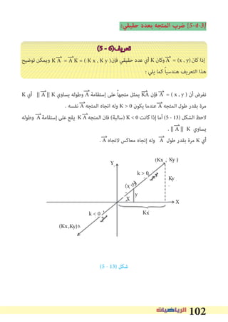 102
�‫ﺣﻘﻴﻘﻲ‬ ‫ﺑﻌﺪد‬ ‫اﻟﻤﺘﺠﻪ‬ ‫ﺿﺮب‬ [5�4�3�
(5 - 6)‫ﺗﻌﺮﻳﻒ‬
‫ﺗﻮﺿﻴﺢ‬ ‫وﻳﻤﻜﻦ‬ ‫ﻓﺈن‬ ‫ﺣﻘﻴﻘﻲ‬ ‫ﻋﺪد‬ ‫أي‬ K ‫وﻛﺎن‬ ‫ﻛﺎن‬ ‫إذا‬
: ‫ﻳﻠﻲ‬ ‫ﻛﻤﺎ‬ ً‫ﺎ‬‫ﻫﻨﺪﺳﻴ‬ ‫اﻟﺘﻌﺮﻳﻒ‬ ‫ﻫﺬا‬
K ‫أي‬ || A || K ‫ﻳﺴﺎوي‬ ‫وﻃﻮﻟﻪ‬ A ‫إﺳﺘﻘﺎﻣﺔ‬ ‫ﻋﻠﻰ‬ ً‫ﺎ‬‫ﻣﺘﺠﻬ‬ ‫ﻳﻤﺜﻞ‬ KA ‫ﻓﺈن‬ ‫أن‬ ‫ﻧﻔﺮض‬
. ‫ﻧﻔﺴﻪ‬ A ‫اﻟﻤﺘﺠﻪ‬ ‫اﺗﺠﺎه‬ ‫وﻟﻪ‬ K > 0 ‫ﻳﻜﻮن‬ ‫ﻋﻨﺪﻣﺎ‬ A ‫اﻟﻤﺘﺠﻪ‬ ‫ﻃﻮل‬ ‫ﺑﻘﺪر‬ ‫ﻣﺮة‬
‫وﻃﻮﻟﻪ‬ A ‫إﺳﺘﻘﺎﻣﺔ‬ ‫ﻋﻠﻰ‬ ‫ﻳﻘﻊ‬ K A ‫اﻟﻤﺘﺠﻪ‬ ‫ﻓﺎن‬ (‫)ﺳﺎﻟﺒﺔ‬ K < 0 ‫ﻛﺎﻧﺖ‬ ‫إذا‬ ‫أﻣﺎ‬ (5 - 13) ‫اﻟﺸﻜﻞ‬ ‫ﻻﺣﻆ‬
. || A || K ‫ﻳﺴﺎوي‬
. A ‫ﻻﺗﺠﺎه‬ ‫ﻣﻌﺎﻛﺲ‬ ‫إﺗﺠﺎه‬ ‫وﻟﻪ‬ A ‫ﻃﻮل‬ ‫ﺑﻘﺪر‬ ‫ﻣﺮة‬ K ‫أي‬
(5 - 13) ‫ﺷﻜﻞ‬
A = (x , y)K A = A K = ( K x , K y )
A = ( x , y )
KyKx
Ky
X
Y
Kx
y
X
,Ky)(Kx
,y)(x
k > 0
k < 0
,
∨
 