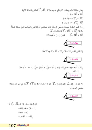 107
: ‫اﻵﺗﻴﺔ‬ ‫اﻻﻣﺜﻠﺔ‬ ‫ﻓﻲ‬ ‫ﻛﻤﺎ‬ U 1
، U 2
‫ﺑﺪﻻﻟﺔ‬ ‫ﻣﺘﺠﻪ‬ ‫أي‬ ‫ﻛﺘﺎﺑﺔ‬ ‫ﻳﻤﻜﻨﻨﺎ‬ ‫اﻷﺳﺎس‬ ‫ﻫﺬا‬ ‫وﻋﻠﻰ‬
(2, 5) = 2U1
+ 5U2
(-4, 2) = -4 U 1
+ 2U 2
( -2 , -3 ) = -2 U1
- 3U2
ً‫ﻼ‬‫ﻓﻤﺜ‬ ‫ﻳﻤﺜﻠﻪ‬ ‫اﻟﺬي‬ ‫اﻟﻤﺮﺗﺐ‬ ‫اﻟﺰوج‬ ‫إﻳﺠﺎد‬ ‫ﻧﺴﺘﻄﻴﻊ‬ ‫ﻓﺎﻧﻨﺎ‬ ‫اﻟﻮﺣﺪة‬ ‫ﻣﺘﺠﻬﻲ‬ ‫ﺑﺼﻴﻐﺔ‬ ‫اﻟﻤﺘﺠﻪ‬ ‫ﻛﺘﺐ‬ ‫وإذا‬
‫ﻓﺎن‬ A = 4 U 1
+ 5U2
‫ﻛﺎن‬ ‫إذا‬
.‫وﻫﻜﺬا‬ ‫ﻓﺎن‬ B=- 2U1
+ 3U2
� � 13 ‫ﻣﺜﺎل‬
A+ B ‫ﺟﺪ‬ A = U1
- 3U2
، B = 2U1
+ U2
‫ﻛﺎن‬ ‫إذا‬
� ‫اﻟﺤــــﻞ‬
A+ B = ( U1
- 3U2
) + (2U1
+ U2
) = U1
(1+2) + U2
(-3+1)=3U1
- 2U2
� � 14 ‫ﻣﺜﺎل‬
‫ﺑﺪﻻﻟﺔ‬ ‫ﻋﻨﻪ‬ ‫ﻋﺒﺮ‬ ‫ﺛﻢ‬ K A - L B ‫ﺟﺪ‬ K= 2 ، L = 3 ‫وﻛﺎن‬ ‫وﻛﺎن‬ ‫ﻛﺎن‬ ‫إذا‬
. ‫اﻟﻮﺣﺪة‬ ‫ﻣﺘﺠﻬﻲ‬
� ‫اﻟﺤــــﻞ‬
K A - L B = 2 (5, -3) - 3 (-3, 4)
= (10,-6) + (9 , -12)
= (19 ,-18)
= 19 U1
- 18 U2
A = (4,5)
B = (-2 , 3)
A = (5 , -3)B = (-3,4)
=(3,-2)
 