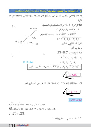 111
�Distance Between Two Points ‫ﻣﻌﻠﻮﻣﺘﻴﻦ‬ ‫ﻧﻘﻄﺘﻴﻦ‬ ‫ﺑﻴﻦ‬ ‫اﻟﻤﺴﺎﻓﺔ‬ [6 � 2�
‫ﺑﺎﻟﻄﺮﻳﻘﺔ‬ ‫إﻳﺠﺎدﻫﺎ‬ ‫ﻳﻤﻜﻦ‬ ‫ﺑﻴﻨﻬﻤﺎ‬ ‫اﻟﻤﺴﺎﻓﺔ‬ ‫ﻓﺎن‬ ‫اﻟﻤﺴﺘﻮي‬ ‫اﻟﻰ‬ ‫ﺗﻨﺘﻤﻴﺎن‬ ‫ﻧﻘﻄﺘﻴﻦ‬ ‫إﺣﺪاﺛﻲ‬ ‫ﻋﺮﻓﻨﺎ‬ ‫إذا‬
:‫اﻵﺗﻴﺔ‬
:‫اﻟﻤﺴﺘﻮي‬‫ﻓﻲ‬‫ﻧﻘﻄﺘﻴﻦ‬ ‫ﻟﺘﻜﻦ‬
C ‫ﻓﻲ‬ ‫اوﻳﺔ‬‫ﺰ‬‫اﻟ‬ ‫ﻗﺎﺋﻢ‬ :A B C ∆
‫ﻓﻴﺜﺎﻏﻮرس‬ ............ L2
= +
L = ( x2
- x1
) 2
+(y2
- y1
)2
.‫ﻧﻘﻄﺘﻴﻦ‬ ‫ﺑﻴﻦ‬ ‫اﻟﻤﺴﺎﻓﺔ‬ ‫ﻗﺎﻧﻮن‬
: ‫أﺧﺮى‬ ‫ﺑﻄﺮﻳﻘﺔ‬ ‫أو‬
A B = B -A ‫اﻟﺨﺎﺻﻴﺔ‬ ‫ﺑﺎﺳﺘﺨﺪام‬
A B = (x2
, y2
) - ( x1
, y1
)
(6-2)‫ﺷﻜﻞ‬ = (x2
-x1
، y2
- y1
)
‫ﻧﻘﻄﺘﻴﻦ‬‫ﺑﻴﻦ‬‫اﻟﻤﺴﺎﻓﺔ‬‫..ﻗﺎﻧﻮن‬
� � 1 ‫ﻣﺜﺎل‬
.‫واﺣﺪ‬ ‫ﻟﻤﺴﺘﻘﻴﻢ‬ ‫ﺗﻨﺘﻤﻲ‬ ‫اﻟﻨﻘﺎط‬ ‫أﻧﻪ‬ ‫أﺛﺒﺖ‬
� ‫اﻟﺤــــﻞ‬
: ‫اﻷوﻟﻰ‬ ‫اﻟﻄﺮﻳﻘﺔ‬
A B = B -A = (-3 , 4) - (-2, 7) = (-1 , -3)
AC = C -A = (1 , 16) - (-2 , 7) = (3 , 9) = -3 (-1 ,-3)
∴ A C = -3A B
.‫واﺣﺪ‬ ‫ﻟﻤﺴﺘﻘﻴﻢ‬ ‫ﺗﻨﺘﻤﻲ‬ A، B ، C∴
:‫اﻟﻤﺴﺘﻮي‬‫ﻓﻲ‬‫ﻧﻘﻄﺘﻴﻦ‬
‫ﻓﻴﺜﺎﻏﻮرس‬ ............
A (-2 , 7) ، B (-3, 4) ، C (1, 16)
|| A B ||= ( x2
- x1
) 2
+(y2
- y1
)2
A (x1
, y1
) ، B ( x2
, y2
)
= (AC)2
( BC)2
B( x2
,y2
)
L
A( x1
,y1
)
y2
-y1
x2
-x1 C
O
y
x
 