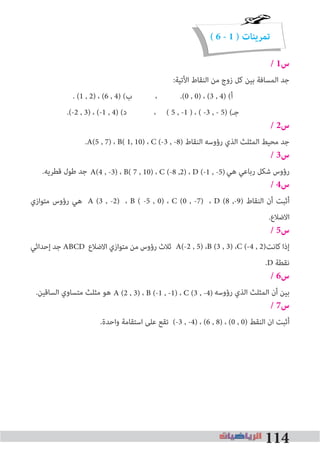 114
( 6 - 1 ) ‫تمرينات‬
/ 1‫س‬
:‫اﻷﺗﻴﺔ‬ ‫اﻟﻨﻘﺎط‬ ‫ﻣﻦ‬ ‫زوج‬ ‫ﻛﻞ‬ ‫ﺑﻴﻦ‬ ‫اﻟﻤﺴﺎﻓﺔ‬ ‫ﺟﺪ‬
. (1 , 2) ، (6 , 4) (‫ب‬ ، .(0 , 0) ، (3 , 4) (‫أ‬
.(-2 , 3) ، (-1 , 4) (‫د‬ ، ( 5 , -1 ) ، ( -3 , - 5) (‫ﺟـ‬
/ 2‫س‬
.A(5 , 7) ، B( 1, 10) ، C (-3 , -8) ‫اﻟﻨﻘﺎط‬ ‫رؤوﺳﻪ‬ ‫اﻟﺬي‬ ‫اﻟﻤﺜﻠﺚ‬ ‫ﻣﺤﻴﻂ‬ ‫ﺟﺪ‬
/ 3‫س‬
.‫ﻗﻄﺮﻳﻪ‬ ‫ﻃﻮل‬ ‫ﺟﺪ‬ ‫ﻫﻲ‬ ‫رﺑﺎﻋﻲ‬ ‫ﺷﻜﻞ‬ ‫رؤوس‬
/ 4‫س‬
‫ﻣﺘﻮازي‬ ‫رؤوس‬ ‫ﻫﻲ‬ A (3 , -2) ، B ( -5 , 0) ، C (0 , -7) ، D (8 ,-9) ‫اﻟﻨﻘﺎط‬ ‫أن‬ ‫أﺛﺒﺖ‬
.‫اﻻﺿﻼع‬
/ 5‫س‬
‫إﺣﺪاﺛﻲ‬ ‫ﺟﺪ‬ ABCD ‫اﻻﺿﻼع‬ ‫ﻣﺘﻮازي‬ ‫ﻣﻦ‬ ‫رؤوس‬ ‫ﺛﻼث‬ ‫ﻛﺎﻧﺖ‬ ‫إذا‬
.D ‫ﻧﻘﻄﺔ‬
/ 6‫س‬
.‫اﻟﺴﺎﻗﻴﻦ‬ ‫ﻣﺘﺴﺎوي‬ ‫ﻣﺜﻠﺚ‬ ‫ﻫﻮ‬ ‫رؤوﺳﻪ‬ ‫اﻟﺬي‬ ‫اﻟﻤﺜﻠﺚ‬ ‫أن‬ ‫ﺑﻴﻦ‬
/ 7‫س‬
.‫واﺣﺪة‬ ‫اﺳﺘﻘﺎﻣﺔ‬ ‫ﻋﻠﻰ‬ ‫ﺗﻘﻊ‬ (-3 , -4) ، (6 , 8) ، (0 , 0) ‫اﻟﻨﻘﻂ‬ ‫ان‬ ‫أﺛﺒﺖ‬
A (2 , 3) ، B (-1 , -1) ، C (3 , -4)
A(-2 , 5) ،B (3 , 3) ،C (-4 , 2)
A(4 , -3) ، B( 7 , 10) ، C (-8 ,2) ، D (-1 , -5)
 