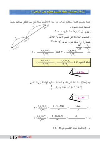 115
� (‫اﻟﺪاﺧﻞ‬ ‫)ﻣﻦ‬ ‫ﻣﻌﻠﻮم‬ ‫ﺗﻘﺴﻴﻢ‬ ‫ﻧﻘﻄﺔ‬ ‫إﺣﺪاﺛﻴﺎت‬ [6�3�
‫ﺑﺤﻴﺚ‬ ‫ﻧﻬﺎﻳﺘﻴﻬﺎ‬ ‫ﻧﻘﻄﺘﻲ‬ ‫ﺑﻴﻦ‬ ‫ﺗﻘﻊ‬ ‫ﻧﻘﻄﺔ‬ ‫اﺣﺪاﺛﻴﺎت‬ ‫إﻳﺠﺎد‬ ‫اﻟﺪاﺧﻞ‬ ‫ﻣﻦ‬ ‫ﻣﺴﺘﻘﻴﻢ‬ ‫ﻗﻄﻌﺔ‬ ‫ﺑﺘﻘﺴﻴﻢ‬ ‫ﻳﻘﺼﺪ‬
. ‫ﻣﻌﻠﻮﻣﺔ‬ ‫ﺑﻨﺴﺒﺔ‬ ‫ﺗﻘﺴﻤﻬﺎ‬
‫أن‬ ‫وﻟﻨﻔﺮض‬
‫اﻟﺪاﺧﻞ‬ ‫ﻣﻦ‬ A B ‫ﺗﻘﺴﻢ‬ ‫اﻟﺘﻲ‬ C ‫إﻳﺠﺎد‬ ‫واﻟﻤﻄﻠﻮب‬
‫ﻧﻔﺮض‬ : ‫ﻧﻘﻮل‬ ‫ﻟﺬﻟﻚ‬ n1
: n2
‫ﺑﻨﺴﺒﺔ‬
‫ـــــــــ‬ = ‫ـــــــــ‬
X = ‫ـــــــــــــــــــــــــ‬ ‫ﻛﺬﻟﻚ‬ Y = ‫ـــــــــــــــــــــــــ‬ ‫ﻓﺎن‬
( ‫ـــــــــــــــــــــــــ‬ , ‫ـــــــــــــــــــــــــ‬ ) C ‫اﻟﺘﻘﺴﻴﻢ‬ ‫ﻧﻘﻄﺔ‬
� � 4 ‫ﻣﺜﺎل‬
‫اﻟﻨﻘﻄﺘﻴﻦ‬ ‫ﺑﻴﻦ‬ ‫اﻟﻮاﺻﻠﺔ‬ ‫اﻟﻤﺴﺘﻘﻴﻢ‬ ‫ﻗﻄﻌﺔ‬ ‫ﺗﻘﺴﻢ‬ ‫اﻟﺘﻲ‬ ‫اﻟﻨﻘﻄﺔ‬ ‫إﺣﺪاﺛﻴﺎت‬ ‫ﺟﺪ‬
‫ـــــــــ‬ ‫ﺑﻨﺴﺒﺔ‬
� ‫اﻟﺤــــﻞ‬
x = ‫ـــــــــــــ‬ = ‫ـــــــــــــــــــــــــ‬ = ‫ـــــــــــــــــــــــــ‬ = 1
y = ‫ـــــــــــــ‬ = ‫ـــــــــــــــــــــــــ‬ = ‫ـــــــــــــــــــــــــ‬ = -2
( 1 , -2) ‫ﻫﻲ‬ ‫اﻟﺘﻘﺴﻴﻢ‬ ‫ﻧﻘﻄﺔ‬ ‫إﺣﺪاﺛﻴﺎت‬ ∴
‫اﻟﺪاﺧﻞ‬ ‫ﻣﻦ‬
X = ‫ـــــــــــــــــــــــــ‬ ‫ﻛﺬﻟﻚ‬X = ‫ـــــــــــــــــــــــــ‬ ‫ﻛﺬﻟﻚ‬X
A = (x1
, y1
) ، B = (x2
, y2
)
C = (x , y)
n1
x2
+n2
x1
n1
+n2
n1
y2
+n2
y1
n1
+n2
n1
n2
AC
CB
n1
x2
+n2
x1
n1
+n2
n1
y2
+n2
y1
n1
+n2
1
2
A (4 , -3 ) ، B (-5, 0)
1 (-5)+2(4)
1+2
n1
x2
+n2
x1
n1
+n2
n1
y2
+n2
y1
n1
+n2
1 (0)+2(-3)
1+2
-6
3
-5+8
3
B(x 2
,y 2
)
C(x ,y)
A(x 1
,y 1
)
n2
n1
 