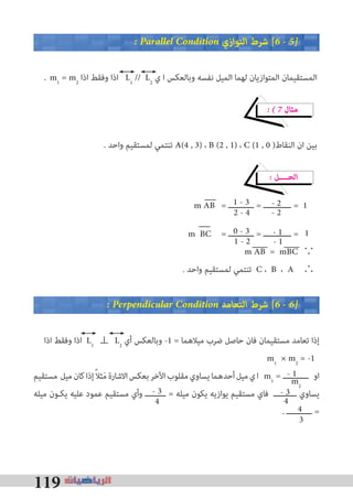 119
� Parallel Condition ‫اﻟﺘﻮازي‬ ‫ﺷﺮط‬ [6 � 5�
. m1
= m2
‫اذا‬ ‫وﻓﻘﻂ‬ ‫اذا‬ L1
// L2
‫ي‬ ‫ا‬ ‫وﺑﺎﻟﻌﻜﺲ‬ ‫ﻧﻔﺴﻪ‬ ‫اﻟﻤﻴﻞ‬ ‫ﻟﻬﻤﺎ‬ ‫اﻟﻤﺘﻮازﻳﺎن‬ ‫اﻟﻤﺴﺘﻘﻴﻤﺎن‬
� � 7 ‫ﻣﺜﺎل‬
. ‫واﺣﺪ‬ ‫ﻟﻤﺴﺘﻘﻴﻢ‬ ‫ﺗﻨﺘﻤﻲ‬ A(4 , 3) ، B (2 , 1) ، C (1 , 0 )‫اﻟﻨﻘﺎط‬ ‫ان‬ ‫ﺑﻴﻦ‬
� ‫اﻟﺤــــﻞ‬
m AB = ‫ـــــــــــ‬ = ‫ــــــــــــ‬ =
m BC = ‫ـــــــــــ‬ = ‫ــــــــــــ‬ =
m AB = mBC ∵
. ‫واﺣﺪ‬ ‫ﻟﻤﺴﺘﻘﻴﻢ‬ ‫ﺗﻨﺘﻤﻲ‬ C ، B ، A ∴
� Perpendicular Condition ‫اﻟﺘﻌﺎﻣﺪ‬ ‫ﺷﺮط‬ [6 � 6�
‫اذا‬ ‫وﻓﻘﻂ‬ ‫اذا‬ L1
⊥ L2
‫أي‬ ‫وﺑﺎﻟﻌﻜﺲ‬ -1 = ‫ﻣﻴﻼﻫﻤﺎ‬ ‫ﺿﺮب‬ ‫ﺣﺎﺻﻞ‬ ‫ﻓﺎن‬ ‫ﻣﺴﺘﻘﻴﻤﺎن‬ ‫ﺗﻌﺎﻣﺪ‬ ‫إذا‬
m1
× m2
= -1
‫ﻣﺴﺘﻘﻴﻢ‬ ‫ﻣﻴﻞ‬‫ﻛﺎن‬‫إذا‬ً‫ﻼ‬‫ﺜ‬َ‫ﻣ‬‫اﻻﺷﺎرة‬‫ﺑﻌﻜﺲ‬‫اﻵﺧﺮ‬‫ﻣﻘﻠﻮب‬‫ﻳﺴﺎوي‬‫أﺣﺪﻫﻤﺎ‬‫ﻣﻴﻞ‬‫ي‬‫ا‬ m1
= ‫ـــــــــــ‬ ‫او‬
‫ﻣﻴﻠﻪ‬ ‫ﻳﻜـﻮن‬ ‫ﻋﻠﻴﻪ‬ ‫ﻋﻤﻮد‬ ‫ﻣﺴﺘﻘﻴﻢ‬ ‫وأي‬ ‫ـــــــــ‬ = ‫ﻣﻴﻠﻪ‬ ‫ﻳﻜﻮن‬ ‫ﻳﻮازﻳﻪ‬ ‫ﻣﺴﺘﻘﻴﻢ‬ ‫ﻓﺎي‬ ‫ــــــــــ‬ ‫ﻳﺴﺎوي‬
. ‫ـــــــــــ‬ =
1
1
- 2
- 2
- 1
- 1
1 - 3
2 - 4
0 - 3
1 - 2
- 1
m2
- 3
44
- 3
3
4
 