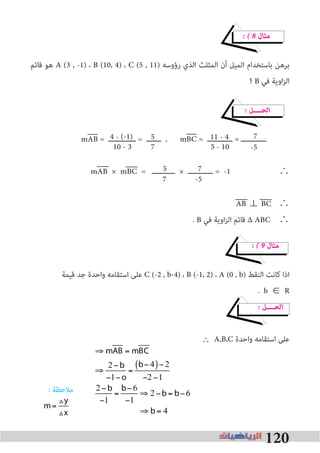 120
� � 8 ‫ﻣﺜﺎل‬
‫ﻗﺎﺋﻢ‬ ‫ﻫﻮ‬ A (3 , -1) ، B (10, 4) ، C (5 , 11) ‫رؤوﺳﻪ‬ ‫اﻟﺬي‬ ‫اﻟﻤﺜﻠﺚ‬ ‫أن‬ ‫اﻟﻤﻴﻞ‬ ‫ﺑﺎﺳﺘﺨﺪام‬ ‫ﺑﺮﻫﻦ‬
‫؟‬ B ‫ﻓﻲ‬ ‫اوﻳﺔ‬‫ﺰ‬‫اﻟ‬
� ‫اﻟﺤــــﻞ‬
mAB = ‫ـــــــــــــ‬ = ‫ـــــــ‬ , mBC = ‫ــــــــــــ‬ = ‫ــــــــــــ‬
mAB × mBC = ‫ـــــــــــ‬ × ‫ــــــــــــ‬ = -1 ∴
AB ⊥ BC 	∴
. B ‫ﻓﻲ‬ ‫اوﻳﺔ‬‫ﺰ‬‫اﻟ‬ ‫ﻗﺎﺋﻢ‬ ∆ ABC ∴
� � 9 ‫ﻣﺜﺎل‬
‫ﻗﻴﻤﺔ‬ ‫ﺟﺪ‬ ‫واﺣﺪة‬ ‫اﺳﺘﻘﺎﻣﻪ‬ ‫ﻋﻠﻰ‬ C (-2 , b-4) ، B (-1, 2) ، A (0 , b) ‫اﻟﻨﻘﻂ‬ ‫ﻛﺎﻧﺖ‬ ‫اذا‬
. b R
� ‫اﻟﺤــــﻞ‬
A,B,C ‫واﺣﺪة‬ ‫اﺳﺘﻘﺎﻣﻪ‬ ‫ﻋﻠﻰ‬
: ‫ﻣﻼﺣﻈﺔ‬
4 - (-1)
5 - 10
5
710 - 3
11 - 4 7
-5
7
7
5
-5
∈


⇒ mAB = mBC
⇒
2 −b
−1− o
=
b− 4( )− 2
−2 −1
2 −b
−1
=
b−6
−1
⇒ 2 −b = b−6
⇒ b= 4
m=
Vy
Vx


⇒ mAB = mBC
⇒
2 −b
−1−o
=
b− 4( )−2
−2 −1
2 −b
−1
=
b−6
−1
⇒ 2 −b= b−6
⇒ b= 4
m=
Vy
Vx
∴
 