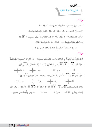 121
( 6 - 3 ) ‫تمرينات‬
/ 1‫س‬
.(0 , -2) ، (2 , 0 ) ‫ﺑﺎﻟﻨﻘﻄﺘﻴﻦ‬ ‫اﻟﻤﺎر‬ ‫اﻟﻤﺴﺘﻘﻴﻢ‬ ‫ﻣﻴﻞ‬ ‫ﺟﺪ‬ (1)
.‫واﺣﺪة‬ ‫إﺳﺘﻘﺎﻣﺔ‬ ‫ﻋﻠﻰ‬ (2 , 3) , (-1 , 4) ، ( -7 , 6) ، ‫اﻟﻨﻘﺎط‬ ‫أن‬ ‫ﺑﻴﻦ‬ (2)
AB = ‫ـــــــــ‬ ‫ﻳﻜﻮن‬ ‫ﺑﺤﻴﺚ‬ h ‫ﻗﻴﻤﺔ‬ ‫ﺟﺪ‬ A(2 , 3) ، B ( -3 , h )‫ﻛﺎﻧﺖ‬ ‫إذا‬ (3)
A(1 , 6) ، B (-2 , -8) ، C (7 , -2) ‫رؤوﺳﺔ‬ ‫ﻣﺜﻠﺚ‬ ABC (4)
. B ‫ﻣﻦ‬ ‫اﻟﻤﺎر‬ ABC ‫ﻟﻠﻤﺜﻠﺚ‬ ‫اﻟﻤﺘﻮﺳﻂ‬ ‫اﻟﻤﺴﺘﻘﻴﻢ‬ ‫ﻣﻴﻞ‬ ‫ﺟﺪ‬
/ 2‫س‬
: ً‫ة‬‫ﻓﻘﺮ‬ ‫ﻟﻜﻞ‬ ‫اﻟﺼﺤﻴﺤﺔ‬ ‫اﻻﺟﺎﺑﺔ‬ ‫ﺣﺪد‬ ، ‫ﺻﺤﻴﺤﺔ‬ ‫ﻣﻨﻬﺎ‬ ‫ﻓﻘﻂ‬ ‫واﺣﺪة‬ ‫إﺟﺎﺑﺎت‬ ‫أرﺑﻊ‬ ‫ﻳﺄﺗﻲ‬ ‫ﻓﻴﻤﺎ‬ ً‫ة‬‫ﻓﻘﺮ‬ ‫ﻟﻜﻞ‬
‫ﻳﺴﺎوي‬ L ‫ﻣﻴﻞ‬ ‫ﻓﺎن‬ (1 , 5) ، (2 , 3) ‫ﺑﺎﻟﻨﻘﻄﺘﻴﻦ‬ ‫ﻳﻤﺮ‬ H ، L ⊥ H ‫ﻛﺎن‬ ‫إذا‬ (1
(‫د‬ ، ( ‫ﺟـ‬ ، -2 (‫ب‬ ، (‫أ‬
‫ﻳﺴﺎوي‬ L ‫ﻣﻴﻞ‬ ‫ﻓﺎن‬ ( -3 , 2) ، (3 , -2) ‫ﺑﺎﻟﻨﻘﻄﺘﻴﻦ‬ ‫ﻳﻤﺮ‬ H ، L ⁄ ⁄ H ‫ﻛﺎن‬ ‫إذا‬ (2
(‫د‬ ، ( ‫ﺟـ‬ ، - (‫ب‬ ، (‫أ‬
‫ﻓﺎن‬ (3 , 4) ، (x , 6) ∈ H ، (-1 , 3) ، (-1 , 5) ∈ L ، ‫اﻟﻤﺴﺘﻘﻴﻢ‬ ‫ﻛﺎن‬ ‫اذا‬ (3
.‫ﺻﺤﻴﺢ‬ ‫ﺳﺒﻖ‬ ‫ﻣﻤﺎ‬ ً‫ﺎ‬‫اﻳ‬ ‫ﻟﻴﺲ‬ (‫د‬ 1 ( ‫ﺟـ‬ ، 3 (‫ب‬ ، -3 (‫أ‬ ‫ﻳﺴﺎوي‬ x ‫ﻗﻴﻤﺔ‬
1
2
1
2
2
33
- 2
3
2
2
33
- 2 -3
2
L ⁄ ⁄ H
m
 