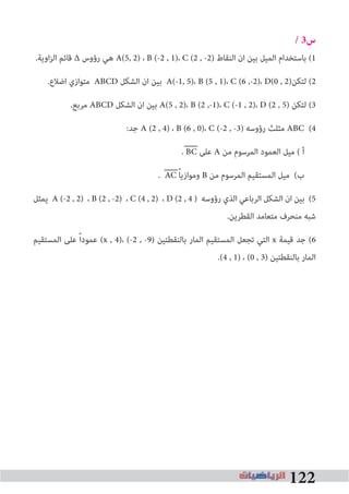 122
/ 3‫س‬
.‫اوﻳﺔ‬‫ﺰ‬‫اﻟ‬ ‫ﻗﺎﺋﻢ‬ ∆ ‫رؤوس‬ ‫ﻫﻲ‬ A(5, 2) ، B (-2 , 1)، C (2 , -2) ‫اﻟﻨﻘﺎط‬ ‫ان‬ ‫ﺑﻴﻦ‬ ‫اﻟﻤﻴﻞ‬ ‫ﺑﺎﺳﺘﺨﺪام‬ (1
.‫اﺿﻼع‬ ‫ﻣﺘﻮازي‬ ABCD ‫اﻟﺸﻜﻞ‬ ‫ان‬ ‫ﺑﻴﻦ‬ A(-1, 5)، B (5 , 1)، C (6 ,-2)، D(0 , 2)‫ﻟﺘﻜﻦ‬ (2
.‫ﻣﺮﺑﻊ‬ ABCD ‫اﻟﺸﻜﻞ‬ ‫ان‬ ‫ﺑﻴﻦ‬ A(5 , 2)، B (2 ,-1)، C (-1 , 2)، D (2 , 5) ‫ﻟﺘﻜﻦ‬ (3
:‫ﺟﺪ‬ A (2 , 4) ، B (6 , 0)، C (-2 , -3) ‫رؤوﺳﻪ‬ ‫ﻣﺜﻠﺚ‬ ABC (4
. BC ‫ﻋﻠﻰ‬ A ‫ﻣﻦ‬ ‫اﻟﻤﺮﺳﻮم‬ ‫اﻟﻌﻤﻮد‬ ‫ﻣﻴﻞ‬ ( ‫أ‬
. AC ً‫ﺎ‬‫وﻣﻮازﻳ‬ B ‫ﻣﻦ‬ ‫اﻟﻤﺮﺳﻮم‬ ‫اﻟﻤﺴﺘﻘﻴﻢ‬ ‫ﻣﻴﻞ‬ (‫ب‬
‫ﻳﻤﺜﻞ‬ A (-2 , 2) ، B (2 , -2) ، C (4 , 2) ، D (2 , 4 ) ‫رؤوﺳﻪ‬ ‫اﻟﺬي‬ ‫اﻟﺮﺑﺎﻋﻲ‬ ‫اﻟﺸﻜﻞ‬ ‫ان‬ ‫ﺑﻴﻦ‬ (5
.‫اﻟﻘﻄﺮﻳﻦ‬ ‫ﻣﺘﻌﺎﻣﺪ‬ ‫ﻣﻨﺤﺮف‬ ‫ﺷﺒﻪ‬
‫اﻟﻤﺴﺘﻘﻴﻢ‬ ‫ﻋﻠﻰ‬ ً‫ا‬‫ﻋﻤﻮد‬ (x , 4)، (-2 , -9) ‫ﺑﺎﻟﻨﻘﻄﺘﻴﻦ‬ ‫اﻟﻤﺎر‬ ‫اﻟﻤﺴﺘﻘﻴﻢ‬ ‫ﺗﺠﻌﻞ‬ ‫اﻟﺘﻲ‬ x ‫ﻗﻴﻤﺔ‬ ‫ﺟﺪ‬ (6
.(4 , 1) ، (0 , 3) ‫ﺑﺎﻟﻨﻘﻄﺘﻴﻦ‬ ‫اﻟﻤﺎر‬
 