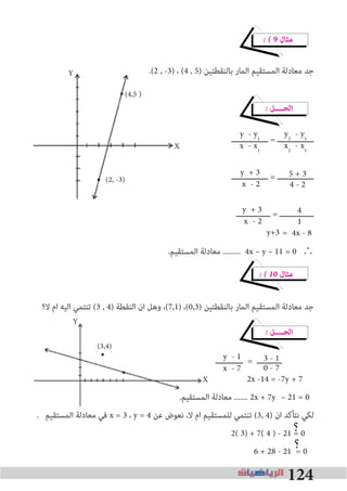 124
� � 9 ‫ﻣﺜﺎل‬
.(2 , -3) ، (4 , 5) ‫ﺑﺎﻟﻨﻘﻄﺘﻴﻦ‬ ‫اﻟﻤﺎر‬ ‫اﻟﻤﺴﺘﻘﻴﻢ‬ ‫ﻣﻌﺎدﻟﺔ‬ ‫ﺟﺪ‬
� ‫اﻟﺤــــﻞ‬
‫ــــــــــــــــ‬ = ‫ــــــــــــــــ‬
‫ــــــــــــــــ‬ = ‫ــــــــــــــــ‬
‫ـــــــــــــــ‬ = ‫ـــــــــــــــ‬
= 4x - 8
.‫اﻟﻤﺴﺘﻘﻴﻢ‬ ‫ﻣﻌﺎدﻟﺔ‬ ......... 4x – y – 11 = 0	∴
� � 10 ‫ﻣﺜﺎل‬
‫ﻻ؟‬ ‫ام‬ ‫اﻟﻴﻪ‬ ‫ﺗﻨﺘﻤﻲ‬ (3 , 4) ‫اﻟﻨﻘﻄﺔ‬ ‫ان‬ ‫وﻫﻞ‬ ،(7,1) ،(0,3) ‫ﺑﺎﻟﻨﻘﻄﺘﻴﻦ‬ ‫اﻟﻤﺎر‬ ‫اﻟﻤﺴﺘﻘﻴﻢ‬ ‫ﻣﻌﺎدﻟﺔ‬ ‫ﺟﺪ‬
� ‫اﻟﺤــــﻞ‬
‫ــــــــــــ‬ = ‫ـــــــــــ‬
2x -14 = -7y + 7
.‫اﻟﻤﺴﺘﻘﻴﻢ‬ ‫ﻣﻌﺎدﻟﺔ‬ ....... 2x + 7y – 21 = 0
. ‫اﻟﻤﺴﺘﻘﻴﻢ‬ ‫ﻣﻌﺎدﻟﺔ‬ ‫ﻓﻲ‬ x = 3 ، y = 4 ‫ﻋﻦ‬ ‫ﻧﻌﻮض‬ ،‫ﻻ‬ ‫ام‬ ‫ﻟﻠﻤﺴﺘﻘﻴﻢ‬ ‫ﺗﻨﺘﻤﻲ‬ (3, 4) ‫ان‬ ‫ﻧﺘﺄﻛﺪ‬ ‫ﻟﻜﻲ‬
2( 3) + 7( 4 ) - 21 = 0
6 + 28 - 21 = 0
y + 3
x - 2
y - y1
x - x1
y2
- y1
x2
- x1
4 - 2
5 + 3
1
4y + 3
x - 2
3 - 1
0 - 7
y - 1
x - 7
y+3
?
?
(4,5 )
Y
X
(2, -3)
(3,4)
Y
X
 