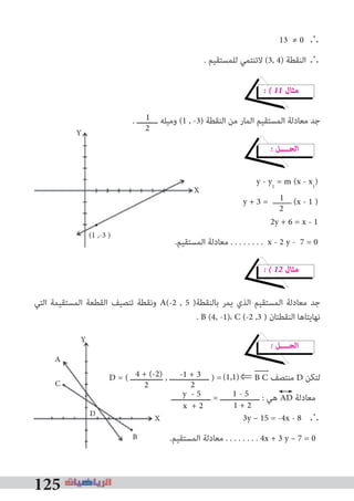 125
13 ≠ 0 ∴
. ‫ﻟﻠﻤﺴﺘﻘﻴﻢ‬ ‫ﻻﺗﻨﺘﻤﻲ‬ (3, 4) ‫اﻟﻨﻘﻄﺔ‬ ∴
� � 11 ‫ﻣﺜﺎل‬
. ‫ـــــــــ‬ ‫وﻣﻴﻠﻪ‬ (1 , -3) ‫اﻟﻨﻘﻄﺔ‬ ‫ﻣﻦ‬ ‫اﻟﻤﺎر‬ ‫اﻟﻤﺴﺘﻘﻴﻢ‬ ‫ﻣﻌﺎدﻟﺔ‬ ‫ﺟﺪ‬
� ‫اﻟﺤــــﻞ‬
y - y1
= m (x - x1
)
y + 3 = (x - 1 )
2y + 6 = x - 1
.‫اﻟﻤﺴﺘﻘﻴﻢ‬ ‫ﻣﻌﺎدﻟﺔ‬ . . . . . . . . x - 2 y - 7 = 0
� � 12 ‫ﻣﺜﺎل‬
‫اﻟﺘﻲ‬ ‫اﻟﻤﺴﺘﻘﻴﻤﺔ‬ ‫اﻟﻘﻄﻌﺔ‬ ‫ﺗﻨﺼﻴﻒ‬ ‫وﻧﻘﻄﺔ‬ A(-2 , 5 )‫ﺑﺎﻟﻨﻘﻄﺔ‬ ‫ﻳﻤﺮ‬ ‫اﻟﺬي‬ ‫اﻟﻤﺴﺘﻘﻴﻢ‬ ‫ﻣﻌﺎدﻟﺔ‬ ‫ﺟﺪ‬
. B (4, -1)، C (-2 ,3 ) ‫اﻟﻨﻘﻄﺘﺎن‬ ‫ﻧﻬﺎﻳﺘﺎﻫﺎ‬
� ‫اﻟﺤــــﻞ‬
D = ( ‫ــــــــــــــ‬ , ‫ـــــــــــــــــ‬ ) = ⇐ B C ‫ﻣﻨﺘﺼﻒ‬ D ‫ﻟﺘﻜﻦ‬
‫ـــــــــــــــــ‬ = ‫ـــــــــــــــــ‬ : ‫ﻫﻲ‬ AD ‫ﻣﻌﺎدﻟﺔ‬
3y – 15 = -4x - 8 ∴
.‫اﻟﻤﺴﺘﻘﻴﻢ‬ ‫ﻣﻌﺎدﻟﺔ‬ . . . . . . . . 4x + 3 y – 7 = 0
.‫اﻟﻤﺴﺘﻘﻴﻢ‬ ‫ﻣﻌﺎدﻟﺔ‬ . . . . . . . .
D = ( ‫ــــــــــــــ‬ , ‫ـــــــــــــــــ‬ ) =
2
1
2
1
2
1 - 5
-1 + 3
2
4 + (-2) (1,1)
1 + 2
y - 5
x + 2
Y
X
(1 ,-3 )
D X
A
C
B
Y
 