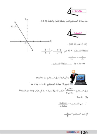 126
� � 13 ‫ﻣﺜﺎل‬
. (-3, 5) ‫واﻟﻨﻘﻄﺔ‬ ‫اﻻﺻﻞ‬ ‫ﺑﻨﻘﻄﺔ‬ ‫اﻟﻤﺎر‬ ‫اﻟﻤﺴﺘﻘﻴﻢ‬ ‫ﻣﻌﺎدﻟﺔ‬ ‫ﺟﺪ‬
� ‫اﻟﺤــــﻞ‬
. O (0 ,0) ، A (-3 ,5 )
‫ــــــــــــــ‬ = ‫ــــــــــــــ‬ : ‫ﻫﻲ‬ O A ‫اﻟﻤﺴﺘﻘﻴﻢ‬ ‫ﻣﻌﺎدﻟﺔ‬
‫ــــــــــــ‬ = ‫ـــــــــــ‬
. ‫اﻟﻤﺴﺘﻘﻴﻢ‬ ‫ﻣﻌﺎدﻟﺔ‬ ........ 5x + 3y = 0
:‫ﻣﻌﺎدﻟﺘﻪ‬ ‫ﻣﻦ‬ ‫اﻟﻤﺴﺘﻘﻴﻢ‬ ‫ﻣﻴﻞ‬ ‫اﻳﺠﺎد‬ ‫ﻳﻤﻜﻦ‬ ‫ﻧﺘﻴﺠـﺔ‬
ax + by + c = 0 :‫اﻟﻤﺴﺘﻘﻴﻢ‬ ‫ﻣﻌﺎدﻟﺔ‬ ‫ان‬ ‫ﻧﻔﺮض‬
‫اﻟﻤﻌﺎدﻟﺔ‬ ‫ﻣﻦ‬ ‫واﺣﺪ‬ ‫ﻃﺮف‬ ‫ﻓﻲ‬ x ، y ‫ﺑﺸﺮط‬ ‫اﻻﺷﺎرة‬ ‫ﺑﻌﻜﺲ‬ = ‫اﻟﻤﺴﺘﻘﻴﻢ‬ ‫ﻣﻴﻞ‬
b ≠ 0 ‫وان‬
‫ــــــــــــــ‬ - = ‫اﻟﻤﺴﺘﻘﻴﻢ‬ ‫ﻣﻴﻞ‬ ∴
‫ــــــــــ‬ = ‫اﻟﻤﺴﺘﻘﻴﻢ‬ ‫ﻣﻴﻞ‬ ‫اي‬
. (-3, 5) ‫واﻟﻨﻘﻄﺔ‬ ‫اﻻﺻﻞ‬ ‫ﺑﻨﻘﻄﺔ‬ ‫اﻟﻤﺎر‬ ‫اﻟﻤﺴﺘﻘﻴﻢ‬ ‫ﻣﻌﺎدﻟﺔ‬ ‫ﺟﺪ‬
‫ــــــــــــــ‬ = ‫ــــــــــــــ‬ : ‫ﻫﻲ‬y - 0
x - 0
5 - 0
-3 - 0
y 5
-3x
y ‫ﻣﻌﺎﻣﻞ‬
x ‫ﻣﻌﺎﻣﻞ‬
-a
b
x ‫-ﻣﻌﺎﻣﻞ‬
y ‫ﻣﻌﺎﻣﻞ‬
Y
X
A(-3,5)
O
 