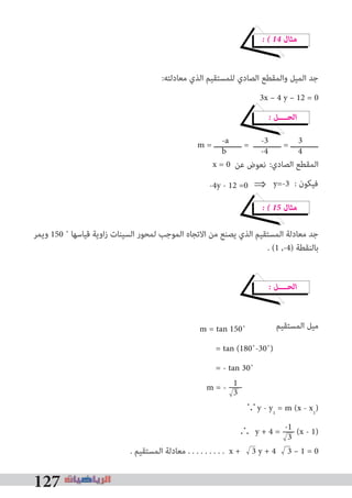 127
� � 14 ‫ﻣﺜﺎل‬
:‫ﻣﻌﺎدﻟﺘﻪ‬ ‫اﻟﺬي‬ ‫ﻟﻠﻤﺴﺘﻘﻴﻢ‬ ‫اﻟﺼﺎدي‬ ‫واﻟﻤﻘﻄﻊ‬ ‫اﻟﻤﻴﻞ‬ ‫ﺟﺪ‬
3x – 4 y – 12 = 0
� ‫اﻟﺤــــﻞ‬
m = ‫ــــــــــــ‬ = ‫ــــــــــــ‬ = ‫ــــــــــــ‬
:‫اﻟﺼﺎدي‬ ‫اﻟﻤﻘﻄﻊ‬
� � 15 ‫ﻣﺜﺎل‬
‫وﻳﻤﺮ‬ 150 ˚ ‫ﻗﻴﺎﺳﻬﺎ‬ ‫اوﻳﺔ‬‫ز‬ ‫اﻟﺴﻴﻨﺎت‬ ‫ﻟﻤﺤﻮر‬ ‫اﻟﻤﻮﺟﺐ‬ ‫اﻻﺗﺠﺎه‬ ‫ﻣﻦ‬ ‫ﻳﺼﻨﻊ‬ ‫اﻟﺬي‬ ‫اﻟﻤﺴﺘﻘﻴﻢ‬ ‫ﻣﻌﺎدﻟﺔ‬ ‫ﺟﺪ‬
. (1 ,-4) ‫ﺑﺎﻟﻨﻘﻄﺔ‬
� ‫اﻟﺤــــﻞ‬
‫اﻟﻤﺴﺘﻘﻴﻢ‬ ‫ﻣﻴﻞ‬
∵y - y1
= m (x - x1
)
∴ y + 4 = -1 (x - 1)
. ‫اﻟﻤﺴﺘﻘﻴﻢ‬ ‫ﻣﻌﺎدﻟﺔ‬ . . . . . . . . . x + 3 y + 4 3 – 1 = 0
-a -3 3
b -4 4
x = 0 ‫ﻋﻦ‬ ‫ﻧﻌﻮض‬
: ‫ﻓﻴﻜﻮن‬
m = tan 150˚
= tan (180˚-30˚)
= - tan 30˚
m = - 1
3
3
-4y - 12 =0	⇒	y=-3
 