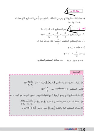 128
-a -2 2
b -3 3
-3
2
-3
2
� � 16 ‫ﻣﺜﺎل‬
‫ﻣﻌﺎدﻟﺘﻪ‬ ‫اﻟﺬي‬ ‫اﻟﻤﺴﺘﻘﻴﻢ‬ ‫ﻋﻠﻰ‬ ً‫ﺎ‬‫وﻋﻤﻮدﻳ‬ (-2,1) ‫اﻟﻨﻘﻄﺔ‬ ‫ﻣﻦ‬ ‫ﻳﻤﺮ‬ ‫اﻟﺬي‬ ‫اﻟﻤﺴﺘﻘﻴﻢ‬ ‫ﻣﻌﺎدﻟﺔ‬ ‫ﺟﺪ‬
2x - 3y -7 = 0 ‫اﻟﻤﺴﺘﻘﻴﻢ‬ ‫ﻣﻦ‬ � ‫اﻟﺤــــﻞ‬
m = ‫ـــــــــ‬ = ‫ــــــــ‬ = ‫ـــــــــ‬ : ‫اﻟﻤﺴﺘﻘﻴﻢ‬ ‫ﻣﻴﻞ‬ ∴
. ( ‫ﻋﻠﻴﻪ‬ ً‫ﺎ‬‫ﻋﻤﻮدﻳ‬ ‫ﻻﻧﻪ‬ ) ‫ـــــــ‬ = ‫اﻟﻤﻄﻠﻮب‬ ‫اﻟﻤﺴﺘﻘﻴﻢ‬ ‫ﻣﻴﻞ‬ ∴
y – y1
= m (x – x1
)
y – 1 = ‫ـــــــ‬ (x + 2)
‫اﻟﻤﻄﻠﻮب‬ ‫اﻟﻤﺴﺘﻘﻴﻢ‬ ‫ﻣﻌﺎدﻟﺔ‬ ...... 3 x + 2 y + 4 = 0
2x - 3y -7 = 0
‫اﻟﺨﻼﺻﺔ‬
‫ﻫﻮ‬ ‫ﺑﺎﻟﻨﻘﻄﺘﻴﻦ‬ ‫اﻟﻤﺎر‬ ‫اﻟﻤﺴﺘﻘﻴﻢ‬ ‫ﻣﻴﻞ‬ (1
‫ﻫﻮ‬ = 0 ‫اﻟﻤﺴﺘﻘﻴﻢ‬ ‫2(ﻣﻴﻞ‬
‫ﻫﻮ‬ ‫اﻟﺴﻴﻨﺎت‬ ‫ﻟﻤﺤﻮر‬ ‫اﻟﻤﻮﺟﺐ‬ ‫اﻻﺗﺠﺎه‬ ‫ﻣﻊ‬ ‫اوﻳﺔ‬‫ﺰ‬‫اﻟ‬ ‫ﻳﺼﻨﻊ‬ ‫اﻟﺬي‬ ‫اﻟﻤﺴﺘﻘﻴﻢ‬ ‫ﻣﻴﻞ‬ (3
‫ﻫﻮ‬ ‫ﺑﺎﻟﻨﻘﻄﺘﻴﻦ‬ ‫اﻟﻤﺎر‬ ‫اﻟﻤﺴﺘﻘﻴﻢ‬ ‫ﻣﻌﺎدﻟﺔ‬ (4
‫ﻫﻮ‬ m ‫وﻣﻴﻞ‬ ‫ﺑﺎﻟﻨﻘﻄﺔ‬ ‫اﻟﻤﺎر‬ ‫اﻟﻤﺴﺘﻘﻴﻢ‬ ‫ﻣﻌﺎدﻟﺔ‬ (5
x2 ,y2( ), x1,y1( )m=
y2 -y1
x2 -x1
ax+by+c
θm = tanθ
y-y1
x-x1
=
y2 -y1
x2 -x1
x2 ,y2( ), x1,y1( )
x2 ,y2( ), x1,y1( )y-y1 =m x-x1( )
–m=
a
b
m=
a
b
 