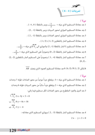 129
( 6 - 4 ) ‫تمرينات‬
/ 1‫س‬
. (- 4 , 0 ) ‫ﺑﺎﻟﻨﻘﻄﺔ‬ ‫وﻳﻤﺮ‬ ‫ــــــــــــ‬ = ‫ﻣﻴﻠﻪ‬ ‫اﻟﺬي‬ ‫اﻟﻤﺴﺘﻘﻴﻢ‬ ‫ﻣﻌﺎدﻟﺔ‬ ‫1.ﺟﺪ‬
. (2 , -1) ‫ﺑﺎﻟﻨﻘﻄﺔ‬ ‫وﻳﻤﺮ‬ ‫اﻟﺴﻴﻨﺎت‬ ‫ﻟﻤﺤﻮر‬ ‫اﻟﻤﻮازي‬ ‫اﻟﻤﺴﺘﻘﻴﻢ‬ ‫ﻣﻌﺎدﻟﺔ‬ ‫2.ﺟﺪ‬
. ( 2 , -1) ‫ﺑﺎﻟﻨﻘﻄﺔ‬ ‫وﻳﻤﺮ‬ ‫اﻟﺼﺎدات‬ ‫ﻟﻤﺤﻮر‬ ‫اﻟﻤﻮازي‬ ‫اﻟﻤﺴﺘﻘﻴﻢ‬ ‫ﻣﻌﺎدﻟﺔ‬ ‫3.ﺟﺪ‬
. (-1, 5) ،(-1, 3) ‫ﺑﺎﻟﻨﻘﻄﺘﻴﻦ‬ ‫اﻟﻤﺎر‬ ‫اﻟﻤﺴﺘﻘﻴﻢ‬ ‫ﻣﻌﺎدﻟﺔ‬ ‫4.ﺟﺪ‬
. ‫ــــــــ‬ = ‫ﻣﻴﻠﻪ‬ ‫اﻟﺬي‬ L1
‫اﻟﻰ‬ ‫واﻟﻤﻮازي‬ (2 ,-1) ‫ﺑﺎﻟﻨﻘﻄﺔ‬ ‫اﻟﻤﺎر‬ L ‫اﻟﻤﺴﺘﻘﻴﻢ‬ ‫ﻣﻌﺎدﻟﺔ‬ ‫5.ﺟﺪ‬
. ‫ــــــــ‬ = ‫ﻣﻴﻠﻪ‬ ‫اﻟﺬي‬ ‫اﻟﻤﺴﺘﻘﻴﻢ‬ ‫ﻋﻠﻰ‬ ً‫ﺎ‬‫وﻋﻤﻮدﻳ‬ (0 ,-2) ‫ﺑﺎﻟﻨﻘﻄﺔ‬ ‫اﻟﻤﺎر‬ ‫اﻟﻤﺴﺘﻘﻴﻢ‬ ‫ﻣﻌﺎدﻟﺔ‬ ‫6.ﺟﺪ‬
(2, -2) ‫ﺑﺎﻟﻨﻘﻄﺘﻴﻦ‬ ‫اﻟﻤﺎر‬ ‫اﻟﻤﺴﺘﻘﻴﻢ‬ ‫ﻋﻠﻰ‬ ً‫ﺎ‬‫وﻋﻤﻮدﻳ‬ ( 3 , -4) ‫ﺑﺎﻟﻨﻘﻄﺔ‬ ‫اﻟﻤﺎر‬ ‫اﻟﻤﺴﺘﻘﻴﻢ‬ ‫ﻣﻌﺎدﻟﺔ‬ ‫7.ﺟﺪ‬
(0 ,3) ،
AB ‫ﻳﻨﺼﻒ‬ ‫اﻟﺬي‬ ‫اﻟﻌﻤﻮد‬ ‫اﻟﻤﺴﺘﻘﻴﻢ‬ ‫ﻣﻌﺎدﻟﺔ‬ ‫ﺟﺪ‬ ‫8.ﻟﺘﻜﻦ‬
/ 2‫س‬
‫وﺣﺪات‬ 7 ‫ﻃﻮﻟﻪ‬ ‫اﻟﺼﺎدات‬ ‫ﻣﺤﻮر‬ ‫ﻣﻦ‬ ً‫ﺎ‬‫ﻣﻮﺟﺒ‬ ً‫ا‬‫ﺟﺰء‬ ‫وﻳﻘﻄﻊ‬ -3 = ‫ﻣﻴﻠﻪ‬ ‫اﻟﺬي‬ ‫اﻟﻤﺴﺘﻘﻴﻢ‬ ‫ﻣﻌﺎدﻟﺔ‬ ‫1.ﺟﺪ‬
‫وﺣﺪات‬ 6 ‫ﻃﻮﻟﻪ‬ ‫اﻟﺴﻴﻨﺎت‬ ‫ﻣﺤﻮر‬ ‫ﻣﻦ‬ ً‫ﺎ‬‫ﺳﺎﻟﺒ‬ ً‫ا‬‫ﺟﺰء‬ ‫وﻳﻘﻄﻊ‬ 2 = ‫ﻣﻴﻠﻪ‬ ‫اﻟﺬي‬ ‫اﻟﻤﺴﺘﻘﻴﻢ‬ ‫ﻣﻌﺎدﻟﺔ‬ ‫2.ﺟﺪ‬
:‫ﻳﺎﺗﻲ‬ ‫ﻓﻴﻤﺎ‬ ‫ﻣﺴﺘﻘﻴﻢ‬ ‫ﻟﻜﻞ‬ ‫اﻟﺼﺎدات‬ ‫ﻣﺤﻮر‬ ‫ﻣﻦ‬ ‫اﻟﻤﻘﻄﻮع‬ ‫واﻟﺠﺰء‬ ‫اﻟﻤﻴﻞ‬ ‫3.ﺟﺪ‬
‫أ‬ . L1
: 2 x -3y + 5 = 0
‫ب‬ . L2
: 8 y = 4x + 16
‫ﺟـ‬ . L3
: 3 y = -4
: ‫ﻣﻌﺎدﻟﺘﻪ‬ ‫اﻟﺬي‬ ‫اﻟﻤﺴﺘﻘﻴﻢ‬ ‫وﻳﻮازي‬ ( 2 , -5) ‫ﺑﺎﻟﻨﻘﻄﺔ‬ ‫اﻟﻤﺎر‬ ‫اﻟﻤﺴﺘﻘﻴﻢ‬ ‫ﻣﻌﺎدﻟﺔ‬ ‫4.ﺟﺪ‬
2 x - y + 3 = 0
- 1
2
A (4,-2)، B (1, 2)
2
3
-3
5
 