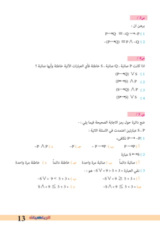 13
� 3‫س‬
: ‫ان‬ ‫ﺑﺮﻫﻦ‬
P→Q ≡~Q →~P ( 1
( 2
� 4‫س‬
‫؟‬ ‫ﺻﺎﺋﺒﺔ‬ ‫وأﻳﻬﺎ‬ ‫ﺧﺎﻃﺌﺔ‬ ‫اﻵﺗﻴﺔ‬ ‫ات‬‫ر‬‫اﻟﻌﺒﺎ‬ ‫ﻓﺄي‬ ‫ﺧﺎﻃﺌﺔ‬ S ، ‫ﺻﺎﺋﺒﺔ‬ Q ، ‫ﺻﺎﺋﺒﺔ‬ P ‫ﻛﺎﻧﺖ‬ ‫اذا‬
( 1
( 2
( 3
( 4
� 5 ‫س‬
- : ‫ﻳﻠﻲ‬ ‫ﻓﻴﻤﺎ‬ ‫اﻟﺼﺤﻴﺤﺔ‬ ‫اﻻﺟﺎﺑﺔ‬ ‫رﻣﺰ‬ ‫ﺣﻮل‬ ‫داﺋﺮة‬ ‫ﺿﻊ‬
: ‫اﻻﺗﻴﺔ‬ ‫اﻻﺳﺌﻠﺔ‬ ‫ﻓﻲ‬ ‫اﻋﺘﻤﺪت‬ ‫ﻋﺒﺎرﺗﻴﻦ‬ S ، P
‫ﺗﻜﺎﻓﻰء‬ P→ ~P( 1
~P ∧P ( ‫د‬ ~P ( ‫ﺟـ‬ ~ P →P ( ‫ب‬ P →P ( ‫أ‬
‫ﻋﺒﺎرة‬ S ↔S ( 2
‫واﺣﺪة‬ ‫ﻣﺮة‬ ‫(	ﺧﺎﻃﺌﺔ‬ ‫د‬ ً‫ﺎ‬‫داﺋﻤ‬ ‫ﺧﺎﻃﺌﺔ‬ ( ‫ﺟـ‬ ‫واﺣﺪة‬ ‫ﻣﺮة‬ ‫ﺻﺎﺋﺒﺔ‬ ( ‫ب‬ ً‫ﺎ‬‫داﺋﻤ‬ ‫ﺻﺎﺋﺒﺔ‬ ( ‫أ‬
- : ‫ﻫﻮ‬ ~S∨« 9 > 5 + 3 » ‫اﻟﻌﺒﺎرة‬ ‫ﻧﻔﻲ‬ ( 3
~S∨« 9 < 5 + 3 » ( ‫ب‬ ~S∨« 9 ≥ 5 + 3 » ( ‫أ‬
S∧« 9 ≤ 5 + 3 » ( ‫د‬ ~S∧« 9 ≤ 5 + 3 » (‫ﺟـ‬
~(P→Q) ≡P∧~Q
(P→Q) ∨S
(P↔S) ∧P
(S→Q) ∧P
(S↔S) ∨S
 