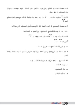 130
ً‫ﺎ‬‫وﻋﻤﻮدﻳ‬ ‫وﺣﺪات‬ 4 ‫ﻃﻮﻟﻪ‬ ‫اﻟﺼﺎدات‬ ‫ﻣﺤﻮر‬ ‫ﻣﻦ‬ ً‫ﺎ‬‫ﺳﺎﻟﺒ‬ ً‫ا‬‫ﺟﺰء‬ ‫ﻳﻘﻄﻊ‬ ‫اﻟﺬي‬ L ‫اﻟﻤﺴﺘﻘﻴﻢ‬ ‫ﻣﻌﺎدﻟﺔ‬ ‫5.ﺟﺪ‬
. 2y = 4 x -1 ‫اﻟﻤﺴﺘﻘﻴﻢ‬ ‫ﻋﻠﻰ‬
‫ﺛﻢ‬ ‫اﻟﺼﺎدات‬ ‫ﻣﺤﻮر‬ ‫ﻣﻊ‬ ‫ﺗﻘﺎﻃﻌﻪ‬ ‫وﻧﻘﻄﺔ‬ ‫ﻣﻴﻠﻪ‬ ‫ﺟﺪ‬ x + y -2= 0 :‫ﻣﻌﺎدﻟﺘﻪ‬ ً‫ﺎ‬‫ﻣﺴﺘﻘﻴﻤ‬ L ‫6.ﻟﻴﻜﻦ‬
L ‫ارﺳﻢ‬
‫ﻣﻌﺎدﻟﺘﻪ‬ ‫اﻟﺬي‬ ‫اﻟﻤﺴﺘﻘﻴﻢ‬ ‫ﻋﻠﻰ‬ ً‫ﺎ‬‫وﻋﻤﻮدﻳ‬ (2, -2) ‫ﺑﺎﻟﻨﻘﻄﺔ‬ ‫اﻟﻤﺎر‬ L ‫اﻟﻤﺴﺘﻘﻴﻢ‬ ‫ﻣﻌﺎدﻟﺔ‬ ‫7.ﺟﺪ‬
.‫اﻻﺣﺪاﺛﻴﻴﻦ‬ ‫اﻟﻤﺤﻮرﻳﻦ‬ ‫ﻣﻊ‬ L ‫اﻟﻤﺴﺘﻘﻴﻢ‬ ‫ﺗﻘﺎﻃﻊ‬ ‫ﻧﻘﻄﺔ‬ ‫ﺟﺪ‬ ‫ﺛﻢ‬ x + y = 0
H : 3x + 6y = -3 ‫اﻟﻤﺴﺘﻘﻴﻢ‬ ‫و‬ L : 2x - y = 3 ‫8.اﻟﻤﺴﺘﻘﻴﻢ‬
L⊥ H ‫ان‬ ‫ﺑﻴﻦ‬ .‫أ‬
. L ، H ‫اﻟﻤﺴﺘﻘﻴﻤﻴﻦ‬ ‫ﺗﻘﺎﻃﻊ‬ ‫ﻧﻘﻄﺔ‬ ً‫ﺎ‬‫ﺟﺒﺮﻳ‬ ‫ﺟﺪ‬ .‫ب‬
‫ﺑﻨﻘﻄﺔ‬ ‫واﻟﻤﺎر‬ ‫اﻟﺴﻴﻨﺎت‬ ‫ﻟﻤﺤﻮر‬ ‫اﻟﻤﻮﺟﺐ‬ ‫اﻻﺗﺠﺎه‬ ‫ﻣﻊ‬ 135 ˚ ‫ﻳﺼﻨﻊ‬ ‫اﻟﺬي‬ ‫اﻟﻤﺴﺘﻘﻴﻢ‬ ‫ﻣﻌﺎدﻟﺔ‬ ‫ﺟﺪ‬ .9
.‫اﻻﺻﻞ‬
: ‫ﺟﺪ‬ (1, 2)‫ﺑﺎﻟﻨﻘﻄﺔ‬ ‫ﻳﻤﺮ‬ ‫اﻟﻤﺴﺘﻘﻴﻢ‬ .10
a ∈ R
L2 : a +1( )×+y = 2
L1 :2y = ax+6
‫ﻗﻴﻤﺔ‬ ( ‫أ‬
L ‫اﻟﻤﺴﺘﻘﻴﻢ‬ ‫ﻣﻴﻞ‬ (‫ب‬
‫اﻟﺼﺎدي‬ ‫ﻣﻘﻄﻌﻪ‬ (‫ﺟـ‬
L :2y = ax +1
 