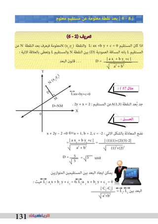 131
‫ﻣﻌﻠﻮم‬ ‫ﻣﺴﺘﻘﻴﻢ‬ ‫ﻋﻦ‬ ‫ﻣﻌﻠﻮﻣﺔ‬ ‫ﻧﻘﻄﺔ‬ ‫ﺑﻌﺪ‬ [ 6 � 8 �
(6 - 2) ‫ﺗﻌﺮﻳﻒ‬
‫ﻋﻦ‬ N ‫اﻟﻨﻘﻄﺔ‬ ‫ﺑﻌﺪ‬ ‫ﻓﻴﻌﺮف‬ ‫ﻣﻌﻠﻮﻣﺔ‬ ‫واﻟﻨﻘﻄﺔ‬ L: ax +b y + c = 0 ‫اﻟﻤﺴﺘﻘﻴﻢ‬ ‫ﻛﺎن‬ ‫اذا‬
: ‫اﻻﺗﻴﺔ‬ ‫ﺑﺎﻟﻌﻼﻗﺔ‬ ‫وﺗﻌﻄﻰ‬ L ‫واﻟﻤﺴﺘﻘﻴﻢ‬ N ‫اﻟﻨﻘﻄﺔ‬ ‫ﺑﻴﻦ‬ (D) ‫اﻟﻌﻤﻮدﻳﺔ‬ ‫اﻟﻤﺴﺎﻓﺔ‬ ‫ﺑﺎﻧﻪ‬ L ‫اﻟﻤﺴﺘﻘﻴﻢ‬
‫اﻟﺒﻌﺪ‬ ‫ﻗﺎﻧﻮن‬ . . . D = ‫ـــــــــــــــــــــــــــــــــ‬
� � 17 ‫ﻣﺜﺎل‬
. 2y + x = 2 : ‫اﻟﻤﺴﺘﻘﻴﻢ‬ ‫ﻋﻦ‬ ‫اﻟﻨﻘﻄﺔ‬ ‫ﻌﺪ‬ُ‫ﺑ‬ ‫ﺟﺪ‬
� ‫اﻟﺤــــﻞ‬
x + 2y – 2 =0 ⇐a = 1, b = 2, c = -2 : ‫اﻻﺗﻲ‬ ‫ﺑﺎﻟﺸﻜﻞ‬ ‫اﻟﻤﻌﺎدﻟﺔ‬ ‫ﻧﻀﻊ‬
= ‫ــــــــــــــــــــــــ‬ = ‫ـــــــــــــــــــــــــــــــــــ‬
‫اﻟﻤﺘﻮازﻳﻴﻦ‬ ‫اﻟﻤﺴﺘﻘﻴﻤﻴﻦ‬ ‫ﺑﻴﻦ‬ ‫اﻟﺒﻌﺪ‬ ‫اﻳﺠﺎد‬ ‫ﻳﻤﻜﻦ‬ ‫ﻧﺘﻴﺠـﺔ‬
: ‫ﺣﻴﺚ‬ L1
: a1
x + b1
y + c1
= 0، L2
:a 2
x + b2
y + c2
= 0
= L1
، L2
‫ﺑﻴﻦ‬ ‫اﻟﺒﻌﺪ‬
N (x1
,y1
)
A(1,3)
| a x1
+ b y1
+c |
a2
+ b2
| (1)(1)+(2)(3)-2|
(1)2
+(2)2
5
5
D = ‫ــــــــ‬ = 5 unit
| C2
-C1
|
a2
+b2
| a x1
+ b y1
+c |
a2
+ b2
L:ax+by+c=0
D=NM
N(x 1
,y 1
)
M
D
X
Y
0
 