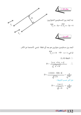132
� � 18 ‫ﻣﺜﺎل‬
:‫اﻟﻤﺘﻮازﻳﻴﻦ‬ ‫اﻟﻤﺴﺘﻘﻴﻤﻴﻦ‬ ‫ﺑﻴﻦ‬ ‫اﻟﺒﻌﺪ‬ ‫ﺟﺪ‬
L1
: x - 3y = 1، L2
: x - 3y = 4
� ‫اﻟﺤــــﻞ‬
. ‫اﻵﺧﺮ‬ ‫ﻋﻦ‬ ‫ﻷﺣﺪﻫﻤﺎ‬ ‫ﺗﻨﺘﻤﻲ‬ ‫ﻧﻘﻄﺔ‬ ‫أي‬ ‫ﺑﻌﺪ‬ ‫ﻫﻮ‬ ‫ﻣﺘﻮازﻳﻴﻦ‬ ‫ﻣﺴﺘﻘﻴﻤﻴﻦ‬ ‫ﺑﻴﻦ‬ ‫اﻟﺒﻌﺪ‬
L1
: y = 0 ⇒ x = 1 :‫ﻓﻲ‬ ‫ﻟﺬا‬
(1, 0) ‫اﻟﻨﻘﻄﺔ‬ ∴
D = ‫ـــــــــــــــــــــــــــــــ‬ ∴
D = ‫ـــــــــــــــــــــــــــــــ‬ =
: ‫اﻟﻨﺘﻴﺠﺔ‬ ‫ﺣﺴﺐ‬ ‫آﺧﺮ‬ ‫ﺣﻞ‬
D = ‫ـــــــــــــــ‬ =
:‫اﻟﻤﺘﻮازﻳﻴﻦ‬ ‫اﻟﻤﺴﺘﻘﻴﻤﻴﻦ‬ ‫ﺑﻴﻦ‬ ‫اﻟﺒﻌﺪ‬ ‫ﺟﺪ‬
L
| (1)(1) - 3(0)- 4|
1 + 9
| a x1
+ b y1
+ c|
a2
+ b2
| 4-1 |
1 + 9
3
10
3
10
L1
L2
D
 