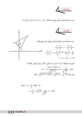 133
� � 19 ‫ﻣﺜﺎل‬
‫اﻟﻨﻘﺎط‬ ‫رؤوﺳﻪ‬ ‫اﻟﺬي‬ ‫اﻟـﻤﺜﻠﺚ‬ ‫ﻣﺴﺎﺣﺔ‬ ‫ﺟﺪ‬
� ‫اﻟﺤــــﻞ‬
:AB ‫اﻟﻤﺴﺘﻘﻴﻢ‬ ‫وﻟﻴﻜﻦ‬ ‫اﻟﻤﺜﻠﺚ‬ ‫اﺿﻼع‬ ‫اﺣﺪ‬ ‫ﻣﻌﺎدﻟﺔ‬ ‫ﻧﺠﺪ‬
‫ـــــــــــــــ‬ = ‫ـــــــــــــــ‬
‫ـــــــــ‬ = ‫ـــــــــــــــ‬ ⇒ ‫ــــــــــ‬ = ‫ـــــ‬
∴ 3 x – 2 y + 1 = 0
∆ ABC ‫ارﺗﻔﺎع‬ ‫ﻳﻤﺜﻞ‬ AB ‫اﻟﻤﺴﺘﻘﻴﻢ‬ ‫ﻋﻦ‬ ‫اﻟﻨﻘﻄﺔ‬ ‫ﺑﻌﺪ‬ ‫اﻵن‬
‫ــــــــــــــــــــــــــــــ‬ = ‫ـــــــ‬
AB = (3-1)2
+ (5-2)2
= 4 + 9 = 13 ‫ﻃﻮل‬ ‫ﻧﺠﺪ‬
Area ∆ = ‫ـــــ‬ (AB) . D
= ‫ـــــــــ‬ ×( 13) . ‫ــــــ‬ = unit2
:AB ‫اﻟﻤﺴﺘﻘﻴﻢ‬ ‫وﻟﻴﻜﻦ‬ ‫اﻟﻤﺜﻠﺚ‬ ‫اﺿﻼع‬ ‫اﺣﺪ‬ ‫ﻣﻌﺎدﻟﺔ‬ ‫ﻧﺠﺪ‬
y2
- y1
x2
- x1
A (1,2) ، B (3 ,5) ، C ( 1 ,3)
y - y1
x - x1
C (-1,3)
D = 8
13
3
2
y - 2
x -1
5 - 2
3 -1
y - 2
x -1
| 3(-1) -2(3)+1 |
9 + 4
4
1
2
1
2
8
13
-
unit
X
Y
B
C D
A
 