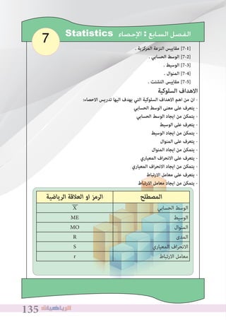 135135135
7 Statistics ‫ﺍﻹﺣﺼﺎﺀ‬ : ‫ﺍﻟﺴﺎﺑﻊ‬ ‫ﺍﻟﻔﺼﻞ‬
. ‫المركزية‬ ‫النزعة‬ ‫مقاييس‬ [7-1]
. ‫الحسابي‬ ‫الوسﻂ‬ [7-2]
. ‫الوسيﻂ‬ [7-3]
. ‫المنوال‬ [7-4]
� ‫اﻟﺘﺸﺘﺖ‬ ‫ﻣﻘﺎﻳﻴﺲ‬ [7-5]
	
‫اﻟﺮﻳﺎﺿﻴﺔ‬ ‫اﻟﻌﻼﻗﺔ‬ ‫او‬ ‫اﻟﺮﻣﺰ‬ ‫اﻟﻤﺼﻄﻠﺢ‬
X ‫اﻟﺤﺴﺎﺑﻲ‬ ‫اﻟﻮﺳﻂ‬
ME ‫اﻟﻮﺳﻴﻂ‬
MO ‫اﻟﻤﻨﻮال‬
R ‫اﻟﻤﺪى‬
S ‫اﻟﻤﻌﻴﺎري‬ ‫اف‬‫ﺮ‬‫اﻻﻧﺤ‬
r ‫اﻻرﺗﺒﺎط‬ ‫ﻣﻌﺎﻣﻞ‬
‫السلوكية‬ ‫االهداف‬
:‫االحصاء‬ ‫تدريس‬ ‫اليها‬ ‫يهدف‬ ‫التي‬ ‫السلوكية‬ ‫االهداف‬ ‫اهم‬ ‫من‬ ‫ان‬ -
‫الحسابي‬ ‫الوسﻂ‬ ‫معنى‬ ‫على‬ ‫يتعرف‬ -
‫الحسابي‬ ‫الوسﻂ‬ ‫ايجاد‬ ‫من‬ ‫يتمكن‬ -
‫الوسيﻂ‬ ‫على‬ ‫يتعرف‬ -
‫الوسيﻂ‬ ‫ايجاد‬ ‫من‬ ‫يتمكن‬ -
‫المنوال‬ ‫على‬ ‫يتعرف‬ -
‫المنوال‬ ‫ايجاد‬ ‫من‬ ‫يتمكن‬ -
‫المعياري‬ ‫اف‬‫ر‬‫االنح‬ ‫على‬ ‫يتعرف‬ -
‫المعياري‬ ‫اف‬‫ر‬‫االنح‬ ‫ايجاد‬ ‫من‬ ‫يتمكن‬ -
‫االرتباط‬ ‫معامل‬ ‫على‬ ‫يتعرف‬ -
‫االرتباط‬ ‫معامل‬ ‫ايجاد‬ ‫من‬ ‫يتمكن‬ -
 