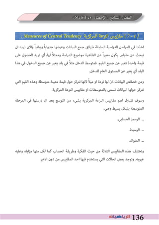 136
: Statistics ‫اﻹﺣﺼﺎء‬ : ‫اﻟﺴﺎﺑﻊ‬ ‫اﻟﻔﺼﻞ‬
� Measures of Central Tendency ‫اﻟﻤﺮﻛﺰﻳﺔ‬ ‫اﻟﻨﺰﻋﺔ‬ ‫ﻣﻘﺎﻳﻴﺲ‬ [ 7 � 1 �
‫ان‬ ‫ﻧﺮﻳﺪ‬ ‫واﻻن‬ ً‫ﺎ‬‫وﺑﻴﺎﻧﻴ‬ ً‫ﺎ‬‫ﺟﺪوﻟﻴ‬ ‫وﻋﺮﺿﻬﺎ‬ ‫اﻟﺒﻴﺎﻧﺎت‬ ‫ﺟﻤﻊ‬ ‫اﺋﻖ‬‫ﺮ‬‫ﻃ‬ ‫اﻟﺴﺎﺑﻘﺔ‬ ‫اﺳﻴﺔ‬‫ر‬‫اﻟﺪ‬ ‫اﺣﻞ‬‫ﺮ‬‫اﻟﻤ‬ ‫ﻓﻲ‬ ‫اﺧﺬﻧﺎ‬
‫ﻋﻠﻰ‬ ‫اﻟﺤﺼﻮل‬ ‫ﻧﺮﻳﺪ‬ ‫أي‬ ،‫ﻟﻬﺎ‬ ً‫ﻼ‬‫وﻣﻤﺜ‬ ‫اﺳﺔ‬‫ر‬‫اﻟﺪ‬ ‫ﻣﻮﺿﻮع‬ ‫اﻟﻈﺎﻫﺮة‬ ‫ﻋﻦ‬ ً‫ا‬‫ﺮ‬‫ﻣﻌﺒ‬ ‫ﻳﻜﻮن‬ ‫ﻣﻘﻴﺎس‬ ‫ﻋﻦ‬ ‫ﻧﺒﺤﺚ‬
‫ﻫﺬا‬ ‫ﻓﻲ‬ ‫اﻟﺪﺧﻮل‬ ‫ﺟﻤﻴﻊ‬ ‫ﻋﻦ‬ ‫ﻳﻌﺒﺮ‬ ‫ﺑﻠﺪ‬ ‫ﻓﻲ‬ ً‫ﻼ‬‫ﻣﺜ‬ ‫اﻟﺪﺧﻞ‬ ‫ﻓﻤﺘﻮﺳﻂ‬ .‫اﻟﻘﻴﻢ‬ ‫ﺟﻤﻴﻊ‬ ‫ﻋﻦ‬ ‫ﺗﻌﺒﺮ‬ ‫واﺣﺪة‬ ‫ﻗﻴﻤﺔ‬
.‫ﻟﻠﺪﺧﻞ‬ ‫اﻟﻌﺎم‬ ‫اﻟﻤﺴﺘﻮى‬ ‫ﻋﻦ‬ ‫ﻳﻌﺒﺮ‬ ‫أي‬ ‫اﻟﺒﻠﺪ‬
‫اﻟﺘﻲ‬ ‫اﻟﻘﻴﻢ‬ ‫وﻫﺬه‬ ‫ﻣﺘﻮﺳﻄﺔ‬ ‫ﻣﻌﻴﻨﺔ‬ ‫ﻗﻴﻤﺔ‬ ‫ﺣﻮل‬ ‫ﺗﺘﺮﻛﺰ‬ ‫ﻻﻧﻬﺎ‬ ً‫ﻼ‬‫ﻣﻴ‬ ‫او‬ ‫ﻧﺰﻋﺔ‬ ‫ﻟﻬﺎ‬ ‫ان‬ ،‫اﻟﺒﻴﺎﻧﺎت‬ ‫ﺧﺼﺎﺋﺺ‬ ‫وﻣﻦ‬
.‫اﻟﻤﺮﻛﺰﻳﺔ‬ ‫اﻟﻨﺰﻋﺔ‬ ‫ﻣﻘﺎﻳﻴﺲ‬ ‫او‬ ‫ﺑﺎﻟﻤﺘﻮﺳﻄﺎت‬ ‫ﺗﺴﻤﻰ‬ ‫اﻟﺒﻴﺎﻧﺎت‬ ‫ﺣﻮﻟﻬﺎ‬ ‫ﺗﺘﺮﻛﺰ‬
‫اﻟﻤﺮﺣﻠﺔ‬ ‫ﻓﻲ‬ ‫درﺳﺘﻬﺎ‬ ‫ان‬ ‫ﺑﻌﺪ‬ ‫اﻟﺘﻮﺳﻊ‬ ‫ﻣﻦ‬ ‫ﺑﺸﻲء‬ ‫اﻟﻤﺮﻛﺰﻳﺔ‬ ‫اﻟﻨﺰﻋﺔ‬ ‫ﻣﻘﺎﻳﻴﺲ‬ ‫اﻫﻢ‬ ‫ﻧﺘﻨﺎول‬ ‫وﺳﻮف‬
:‫وﻫﻲ‬ ‫ﺑﺴﻴﻂ‬ ‫ﺑﺸﻜﻞ‬ ‫اﻟﻤﺘﻮﺳﻄﺔ‬
.‫اﻟﺤﺴﺎﺑﻲ‬ ‫اﻟﻮﺳﻂ‬ ‫ــ‬
.‫اﻟﻮﺳﻴﻂ‬ ‫ــ‬
.‫اﻟﻤﻨﻮال‬ ‫ــ‬
‫وﻋﻠﻴﻪ‬ ‫اﻳﺎه‬‫ﺰ‬‫ﻣ‬ ‫ﻣﻨﻬﺎ‬ ‫ﻟﻜﻞ‬ ‫ﻛﻤﺎ‬ ‫اﻟﺤﺴﺎب‬ ‫وﻃﺮﻳﻘﺔ‬ ‫اﻟﻔﻜﺮة‬ ‫ﺣﻴﺚ‬ ‫ﻣﻦ‬ ‫اﻟﺜﻼﺛﺔ‬ ‫اﻟﻤﻘﺎﻳﻴﺲ‬ ‫ﻫﺬه‬ ‫وﺗﺨﺘﻠﻒ‬
.‫اﻻﺧﺮ‬ ‫دون‬ ‫ﻣﻦ‬ ‫اﻟﻤﻘﺎﻳﻴﺲ‬ ‫اﺣﺪ‬ ‫ﻓﻴﻬﺎ‬ ‫ﻳﺴﺘﺨﺪم‬ ‫اﻟﺘﻲ‬ ‫اﻟﺤﺎﻻت‬ ‫ﺑﻌﺾ‬ ‫وﺗﻮﺟﺪ‬ .‫ﻋﻴﻮﺑﻪ‬
 
