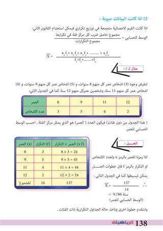 138
: ‫مبوبة‬ ‫البيانات‬ ‫كانﺖ‬ ‫اذا‬ (2
:‫اﻻﺗﻲ‬ ‫اﻟﻘﺎﻧﻮن‬ ‫اﺳﺘﺨﺪام‬ ‫ﻓﻴﻤﻜﻦ‬ ‫اري‬‫ﺮ‬‫ﺗﻜ‬ ‫ﺗﻮزﻳﻊ‬ ‫ﻓﻲ‬ ‫ﻣﺘﺠﻤﻌﺔ‬ ‫اﻻﺣﺼﺎﺋﻴﺔ‬ ‫اﻟﻘﻴﻢ‬ ‫ﻛﺎﻧﺖ‬ ‫اذا‬
‫ــــــــــــــــــــــــــــــــــــــــــــــــــــــــــــــ‬ = ‫اﻟﺤﺴﺎﺑﻲ‬ ‫اﻟﻮﺳﻂ‬
‫ــــــــــــــــــــــــــــــــــــــــــــــــــــــــــــ‬
� � 2 ‫ﻣﺜﺎل‬
(4) ‫و‬ ،‫ﺳﻨﻮات‬ 9 ‫ﻣﻨﻬﻢ‬ ‫ﻛﻞ‬ ‫ﻋﻤﺮ‬ ‫اﺷﺨﺎص‬ (5) ‫و‬ ،‫ﺳﻨﻮات‬ 8 ‫ﻣﻨﻬﻢ‬ ‫ﻛﻞ‬ ‫ﻋﻤﺮ‬ ‫اﺷﺨﺎص‬ (3) ‫وﺟﻮد‬ ‫ﻟﻨﻔﺮض‬
:‫اﻻﺗﻲ‬ ‫اﻟﺠﺪول‬ ‫ﻓﻲ‬ ‫ﻛﻤﺎ‬ ‫ﺳﻨﺔ‬ 12 ‫ﻣﻨﻬﻢ‬ ‫ﻋﻤﺮﻛﻞ‬ ‫وﺷﺨﺼﻴﻦ‬ ،‫ﺳﻨﺔ‬ 11 ‫ﻣﻨﻬﻢ‬ ‫ﻛﻞ‬ ‫ﻋﻤﺮ‬ ‫اﺷﺨﺎص‬
‫اﻟﻮﺳﻂ‬ ‫اﺣﺴﺐ‬ ، ‫اﻟﻔﺌﺔ‬ ‫ﻣﺮﻛﺰ‬ ‫ﻳﻤﺜﻞ‬ ‫اﻟﺬي‬ ‫ﻫﻮ‬ (‫اﻟﻌﻤﺮ‬ ) ‫اﻟﻌﺪد‬ ‫ﻓﻴﻜﻮن‬ (‫ﻓﺌﺎت‬ ‫دون‬ ‫ﻣﻦ‬ ‫اﻟﺠﺪول‬ ‫ﻫﺬا‬ )
.‫ﻟﻠﻌﻤﺮ‬ ‫اﻟﺤﺴﺎﺑﻲ‬
� ‫اﻟﺤــــﻞ‬
‫اﻻﺷﺨﺎص‬ ‫وﻟﻌﺪد‬ x ‫ﺑﺎﻟﺮﻣﺰ‬ ‫ﻟﻠﻌﻤﺮ‬ ‫رﻣﺰﻧﺎ‬ ‫اذا‬
‫اﻟﺤـــــﻞ‬ ‫ﺧﻄﻮات‬ ‫ﻓﺎن‬ f ‫ﺑﺎﻟﺮﻣﺰ‬ ‫ار‬‫ﺮ‬‫اﻟﺘﻜ‬ ‫او‬
: ‫اﻟﺘﺎﻟﻲ‬ ‫اﻟﺠﺪول‬ ‫ﻓﻲ‬ ‫ﻛﻤﺎ‬ ‫ﺗﺒﺴﻴﻄﻬﺎ‬ ‫ﻳﻤﻜﻦ‬
‫ــــــــــــــــــــــــ‬ ∴
= 9.786 ‫ﺳﻨﺔ‬
(‫ﻟﻠﻌﻤﺮ‬ ‫اﻟﺤﺴﺎﺑﻲ‬ ‫)اﻟﻮﺳﻂ‬
. ‫اﻟﻔﺌﺎت‬ ‫ذات‬ ‫ارﻳﺔ‬‫ﺮ‬‫اﻟﺘﻜ‬ ‫اﻟﺠﺪاول‬ ‫ﺣﺎﻟﺔ‬ ‫وﻧﺎﺧﺬ‬ ‫اﺧﺮى‬ ‫ﺧﻄﻮة‬ ‫وﻟﻨﺘﻘﺪم‬
‫اﻟﻮﺳﻂ‬ ‫اﺣﺴﺐ‬ ، ‫اﻟﻔﺌﺔ‬ ‫ﻣﺮﻛﺰ‬ ‫ﻳﻤﺜﻞ‬ ‫اﻟﺬي‬ ‫ﻫﻮ‬ (‫اﻟﻌﻤﺮ‬ ) ‫اﻟﻌﺪد‬ ‫ﻓﻴﻜﻮن‬ (‫ﻓﺌﺎت‬ ‫دون‬ ‫ﻣﻦ‬ ‫اﻟﺠﺪول‬ ‫ﻫﺬا‬ )
121198‫اﻟﻌﻤﺮ‬
2453‫اﻻﺷﺨﺎص‬ ‫ﻋﺪد‬
‫اﻻﺷﺨﺎص‬ ‫وﻟﻌﺪد‬
‫اﻟﺤـــــﻞ‬ ‫ﺧﻄﻮات‬ ‫ﻓﺎن‬
‫اﻟﻌﻤﺮ‬ (x) ‫ار‬‫ﺮ‬‫اﻟﺘﻜ‬ (f) ‫ار‬‫ﺮ‬‫اﻟﺘﻜ‬ × ‫اﻟﻌﻤﺮ‬ (x f)
8 3 8 × 3 = 24
9 5 9 × 5 = 45
11 4 11 × 4 = 44
12 2 12 × 2 = 24
‫اﳌﺠﻤﻮع‬ 14 137
‫ارﻫﺎ‬‫ﺮ‬‫ﺗﻜ‬ ‫ﻓﻲ‬ ‫ﻓﺌﺔ‬ ‫ﻣﺮﻛﺰ‬ ‫ﻛﻞ‬ ‫ﺿﺮب‬ ‫ﺣﺎﺻﻞ‬ ‫ﻣﺠﻤﻮع‬
‫ات‬‫ر‬‫ا‬‫ﺮ‬‫اﻟﺘﻜ‬ ‫ﻣﺠﻤﻮع‬
X =
x1
f1
+ x2
f2
+ x3
f3
+ .......... + xn
fn
f1
+f2
+........+fn
X =
137
14
 