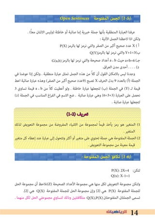14
Open Sentences ‫اﻟﻤﻔﺘﻮﺣﺔ‬ ‫اﻟﺠﻤﻞ‬ [1�5�
. (ً‫ﺎ‬‫ﻣﻌ‬ ‫اﻻﺛﻨﺎن‬ ‫)وﻟﻴﺲ‬ ‫ﺧﺎﻃﺌﺔ‬ ‫أو‬ ‫ﺻﺎﺋﺒﺔ‬ ‫إﻣﺎ‬ ‫ﺧﺒﺮﻳﺔ‬ ‫ﺟﻤﻠﺔ‬ ‫ﺑﺄﻧﻬﺎ‬ ‫اﻟﻤﻨﻄﻘﻴﺔ‬ ‫اﻟﻌﺒﺎرة‬ ‫ﻋﺮﻓﻨﺎ‬
: ‫اﻵﺗﻴﺔ‬ ‫اﻟﺠﻤﻞ‬ ‫ﻻﺣﻈﻨﺎ‬ ‫اذا‬ ‫وﻟﻜﻦ‬
‫ﺑﺎﻟﺮﻣﺰ‬ ‫ﻟﻬﺎ‬ ‫ﻧﺮﻣﺰ‬ ‫واﻟﺘﻲ‬ ‫اﻟﺼﻔﺮ‬ ‫ﻣﻦ‬ ‫أﻛﺒﺮ‬ ‫ﺻﺤﻴﺢ‬ ‫ﻋﺪد‬ X ( ‫أ‬
‫ﺑﺎﻟﺮﻣﺰ‬ ‫ﻟﻬﺎ‬ ‫ﻧﺮﻣﺰ‬ ‫واﻟﺘﻲ‬ (‫ب‬
‫ﺑﺎﻟﺮﻣﺰ‬ ‫ﻟﻬﺎ‬ ‫ﻧﺮﻣﺰ‬ ‫واﻟﺘﻲ‬ ‫ﺻﺤﻴﺤﺔ‬ ‫أﻋﺪاد‬ a ، b ‫ﺣﻴﺚ‬ (‫ﺟـ‬
.‫اق‬‫ﺮ‬‫اﻟﻌ‬ ‫ﻣﺪن‬ ‫أﺣﺪى‬ . . . . (‫د‬
‫ﻓﻲ‬ ‫ﻋﻮﺿﻨﺎ‬ ‫إذا‬ ‫وﻟﻜﻦ‬ . ‫ﻣﻨﻄﻘﻴﺔ‬ ‫ﻋﺒﺎرة‬ ‫ﺗﻤﺜﻞ‬ ‫اﻟﺠﻤﻞ‬ ‫ﻫﺬه‬ ‫ﻣﻦ‬ ً‫ﻼ‬‫ﻛ‬ ‫أن‬ ‫اﻟﻘﻮل‬ ‫ﺑﺎﻻﻣﻜﺎن‬ ‫ﻟﻴﺲ‬ ‫وﺟﺪﻧﺎ‬
‫اﻋﻂ‬ ‫ﺻﺎﺋﺒﺔ‬ ‫ﻋﺒﺎرة‬ ‫وﻫﺬه‬ (‫اﻟﺼﻔﺮ‬ ‫ﻣﻦ‬ ‫أﻛﺒﺮ‬ ‫ﺻﺤﻴﺢ‬ ‫)9ﻋﺪد‬ ‫ﺗﺼﺒﺢ‬ X ‫اﻟﺤﺮف‬ ‫ﺑﺪل‬ 9 ‫ﺑﺎﻟﻌﺪد‬ (‫)أ‬ ‫اﻟﺠﻤﻠﺔ‬
3 ‫ﺗﺴﺎوي‬ ‫ﻗﻴﻤﺔ‬ a ، b ‫ﻣﻦ‬ ً‫ﻼ‬‫ﻛ‬ ‫أﻋﻄﻴﺖ‬ ‫وﻟﻮ‬ . ‫ﺧﺎﻃﺌﺔ‬ ‫ﻋﺒﺎرة‬ ‫ﻟﺘﺠﻌﻠﻬﺎ‬ (‫)ب‬ ‫اﻟﺠﻤﻠﺔ‬ ‫ﻓﻲ‬ (Y) ‫ﻟـ‬ ‫ﻗﻴﻤﺔ‬
(‫)د‬ ‫اﻟﺠﻤﻠﺔ‬ ‫ﻓﻲ‬ ‫اﻟﻤﻨﺎﺳﺐ‬ ‫اغ‬‫ﺮ‬‫اﻟﻔ‬ ‫ﻓﻲ‬ ‫اﻻﺳﻢ‬ ‫ﺿﻊ‬ . ‫ﺻﺎﺋﺒﺔ‬ ‫ﻋﺒﺎرة‬ ‫وﻫﻲ‬ (6=3+3) ‫اﻟﻌﺒﺎرة‬ ‫ﻋﻠﻰ‬ ‫ﻧﺤﺼﻞ‬
. ‫ﺻﺎﺋﺒﺔ‬ ‫ﻋﺒﺎرة‬ ‫ﻟﺘﺠﻌﻠﻬﺎ‬
(1-2) ‫ﺗﻌﺮﻳﻒ‬
‫ﻟﺬﻟﻚ‬ ‫اﻟﺘﻌﻮﻳﺾ‬ ‫ﻣﺠﻤﻮﻋﺔ‬ ‫ﻣﻦ‬ ‫اﻟﻤﻔﺮوﺿﺔ‬ ‫اﻻﺷﻴﺎء‬ ‫ﻣﻦ‬ ‫ﻟﻤﺠﻤﻮﻋﺔ‬ ً‫ﺎ‬‫ﻗﻴﻤ‬ ‫ﻳﺄﺧﺬ‬ ‫رﻣﺰ‬ ‫ﻫﻮ‬ ‫اﻟﻤﺘﻐﻴﺮ‬ (1
. ‫اﻟﻤﺘﻐﻴﺮ‬
‫ﻣﺘﻐﻴﺮ‬ ‫ﻛﻞ‬ ‫إﻋﻄﺎء‬ ‫ﻋﻨﺪ‬ ‫ﻋﺒﺎرة‬ ‫إﻟﻰ‬ ‫وﺗﺘﺤﻮل‬ ‫أﻛﺜﺮ‬ ‫أو‬ ‫ﻣﺘﻐﻴﺮ‬ ‫ﻋﻠﻰ‬ ‫ﺗﺤﺘﻮي‬ ‫ﺟﻤﻠﺔ‬ ‫ﻫﻲ‬ ‫اﻟﻤﻔﺘﻮﺣﺔ‬ ‫اﻟﺠﻤﻠﺔ‬ (2
. ‫اﻟﺘﻌﻮﻳﺾ‬ ‫ﻣﺠﻤﻮﻋﺔ‬ ‫ﻣﻦ‬ ‫ﻣﻌﻴﻨﺔ‬ ‫ﻗﻴﻤﺔ‬
� ‫اﻟﻤﻔﺘﻮﺣﺔ‬ ‫اﻟﺠﻤﻞ‬ ‫ﺗﻜﺎﻓﺆ‬ [1�6�
:‫ﻟﺘﻜﻦ‬
‫اﻟﺤﻞ‬ ‫ﻣﺠﻤﻮﻋﺔ‬ ‫أن‬ ‫(ﻧﻼﺣﻆ‬Z) ‫اﻟﺼﺤﻴﺤﺔ‬ ‫اﻷﻋﺪاد‬ ‫ﻣﺠﻤﻮﻋﺔ‬ ‫ﻫﻲ‬ ‫ﻣﻨﻬﺎ‬ ‫ﻟﻜﻞ‬ ‫اﻟﺘﻌﻮﻳﺾ‬ ‫ﻣﺠﻤﻮﻋﺔ‬ ‫وﻟﺘﻜﻦ‬
.{2} ‫ﻫﻲ‬ ‫اﻟﻤﻔﺘﻮﺣﺔ‬ ‫ﻟﻠﺠﻤﻠﺔ‬ ‫اﻟﺤﻞ‬ ‫ﻣﺠﻤﻮﻋﺔ‬ ‫وإن‬ {2} ‫ﻫﻲ‬ ‫اﻟﻤﻔﺘﻮﺣﺔ‬ ‫ﻟﻠﺠﻤﻠﺔ‬
. ‫ﻣﻨﻬﻤﺎ‬ ‫ﻟﻜﻞ‬ ‫اﻟﺤﻞ‬ ‫ﻣﺠﻤﻮﻋﺘﻲ‬ ‫ﻟﺘﺴﺎوي‬ ‫وذﻟﻚ‬ ‫ﻣﺘﻜﺎﻓﺌﺘﻴﻦ‬ ‫اﻟﻤﻔﺘﻮﺣﺘﺎن‬ ‫اﻟﺠﻤﻠﺘﺎن‬ ‫ﺗﺴﻤﻰ‬
P(X)
Y+1=3Q(Y)
a+b=6G(a,b)
P(X): 2X=4
Q(x): X-1=1
Q(X) P(X)
Q(X),P(X)
 