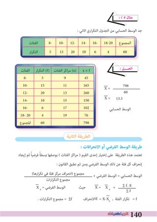 140
� � 4 ‫ﻣﺜﺎل‬
: ‫اﻻﺗﻲ‬ ‫اري‬‫ﺮ‬‫اﻟﺘﻜ‬ ‫اﻟﺠﺪول‬ ‫ﻣﻦ‬ ‫اﻟﺤﺴﺎﺑﻲ‬ ‫اﻟﻮﺳﻂ‬ ‫ﺟﺪ‬
� ‫اﻟﺤــــﻞ‬
‫ــــــــــــــــــــــــــ‬
13.3
‫اﻟﺤﺴﺎﺑﻲ‬ ‫اﻟﻮﺳﻂ‬
‫اﻟﺜﺎﻧﻴﺔ‬ ‫اﻟﻄﺮﻳﻘﺔ‬
: ‫افات‬‫ر‬‫االنح‬ ‫أو‬ ‫الفرضي‬ ‫الوسﻂ‬ ‫ﻃريقة‬
‫إﻳﺠﺎد‬ ‫ﺛﻢ‬ ً‫ﺎ‬‫ﻓﺮﺿﻴ‬ ً‫ﺎ‬‫وﺳﻄ‬ ‫ﺑﻮﺻﻔﻬﺎ‬ ( ‫اﻟﻔﺌﺎت‬ ‫اﻛﺰ‬‫ﺮ‬‫ﻣ‬ ) ‫اﻟﻘﻴﻢ‬ ‫إﺣﺪى‬ ‫إﺧﺘﻴﺎر‬ ‫ﻋﻠﻰ‬ ‫اﻟﻄﺮﻳﻘﺔ‬ ‫ﻫﺬه‬ ‫ﺗﻌﺘﻤﺪ‬
: ‫اﻟﻘﺎﻧﻮن‬ ‫ﻧﻄﺒﻖ‬ ‫ﺛﻢ‬ ‫وﻣﻦ‬ ‫اﻟﻔﺮﺿﻲ‬ ‫اﻟﻮﺳﻂ‬ ‫ذﻟﻚ‬ ‫ﻋﻦ‬ ‫ﻓﺌﺔ‬ ‫ﻛﻞ‬ ‫اف‬‫ﺮ‬‫إﻧﺤ‬
‫ــــــــــــــــــــــــــــــــــــــــــــــــــــــــــــــــــ‬ + ‫اﻟﻔﺮﺿﻲ‬ ‫اﻟﻮﺳﻂ‬ = ‫اﻟﺤﺴﺎﺑﻲ‬ ‫اﻟﻮﺳﻂ‬
X 0
= ‫اﻟﻔﺮﺿﻲ‬ ‫اﻟﻮﺳﻂ‬ ‫ﺣﻴﺚ‬ X 0
+ ‫ـــــــــــــــــ‬
. ‫ات‬‫ر‬‫ا‬‫ﺮ‬‫اﻟﺘﻜ‬ ‫ﻣﺠﻤﻮع‬ = ∑f ‫اف‬‫ﺮ‬‫اﻻﻧﺤ‬ = X-X0
, ‫اﻟﻔﺌﺔ‬ ‫ار‬‫ﺮ‬‫ﺗﻜ‬ = f
‫اﻟﻤﺠﻤﻮع‬18-2016-14-12-10-8-‫اﻟﻔﺌﺎت‬
60461020155‫ار‬‫ﺮ‬‫اﻟﺘﻜ‬
‫اﻟﻔﺌﺎت‬ ‫ار‬‫ﺮ‬‫اﻟﺘﻜ‬ (f) ‫اﻟﻔﺌﺎت‬ ‫اﻛﺰ‬‫ﺮ‬‫ﻣ‬ (x) x × f
8- 5 9 45
10- 15 11 165
12- 20 13 260
14- 10 15 150
16- 6 17 102
18- 20 4 19 76
‫اﳌﺠﻤﻮع‬ 60 798
X = 798
60
X =
(‫ارﻫﺎ‬‫ﺮ‬‫ﺗﻜ‬ ‫ﻓﻲ‬ ‫ﻓﺌﺔ‬ ‫ﻣﺮﻛﺰ‬ ‫اف‬‫ﺮ‬‫)اﻧﺤ‬ ‫ﻣﺠﻤﻮع‬
‫ات‬‫ر‬‫ا‬‫ﺮ‬‫اﻟﺘﻜ‬ ‫ﻣﺠﻤﻮع‬
∑ f. E
∑ f
X =
E
 