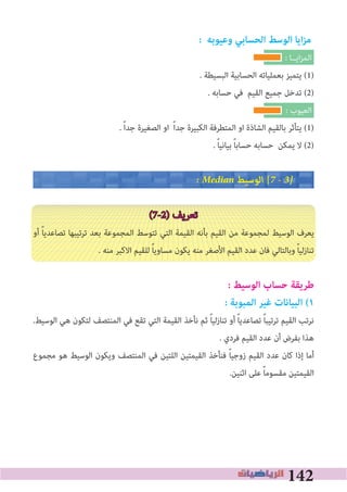 142
: ‫وعيوبه‬ ‫الحسابي‬ ‫الوسﻂ‬ ‫ايا‬‫ز‬‫م‬
: ‫اﻳــﺎ‬‫ﺰ‬‫اﻟﻤ‬
. ‫اﻟﺒﺴﻴﻄﺔ‬ ‫اﻟﺤﺴﺎﺑﻴﺔ‬ ‫ﺑﻌﻤﻠﻴﺎﺗﻪ‬ ‫ﻳﺘﻤﻴﺰ‬ (1)
. ‫ﺣﺴﺎﺑﻪ‬ ‫ﻓﻲ‬ ‫اﻟﻘﻴﻢ‬ ‫ﺟﻤﻴﻊ‬ ‫ﺗﺪﺧﻞ‬ (2)
: ‫اﻟﻌﻴﻮب‬
. ً‫ا‬‫ﺟﺪ‬ ‫اﻟﺼﻐﻴﺮة‬ ‫او‬ ً‫ا‬‫ﺟﺪ‬ ‫اﻟﻜﺒﻴﺮة‬ ‫اﻟﻤﺘﻄﺮﻓﺔ‬ ‫او‬ ‫اﻟﺸﺎذة‬ ‫ﺑﺎﻟﻘﻴﻢ‬ ‫ﻳﺘﺄﺛﺮ‬ (1)
. ً‫ﺎ‬‫ﺑﻴﺎﻧﻴ‬ ً‫ﺎ‬‫ﺣﺴﺎﺑ‬ ‫ﺣﺴﺎﺑﻪ‬ ‫ﻳﻤﻜﻦ‬ ‫ﻻ‬ (2)
� Median ‫اﻟﻮﺳﻴﻂ‬ [7 � 3�
(7-2) ‫ﺗﻌﺮﻳﻒ‬
‫أو‬ ً‫ﺎ‬‫ﺗﺼﺎﻋﺪﻳ‬ ‫ﺗﺮﺗﻴﺒﻬﺎ‬ ‫ﺑﻌﺪ‬ ‫اﻟﻤﺠﻤﻮﻋﺔ‬ ‫ﺗﺘﻮﺳﻂ‬ ‫اﻟﺘﻲ‬ ‫اﻟﻘﻴﻤﺔ‬ ‫ﺑﺄﻧﻪ‬ ‫اﻟﻘﻴﻢ‬ ‫ﻣﻦ‬ ‫ﻟﻤﺠﻤﻮﻋﺔ‬ ‫اﻟﻮﺳﻴﻂ‬ ‫ﻳﻌﺮف‬
. ‫ﻣﻨﻪ‬ ‫اﻻﻛﺒﺮ‬ ‫ﻟﻠﻘﻴﻢ‬ ً‫ﺎ‬‫ﻣﺴﺎوﻳ‬ ‫ﻳﻜﻮن‬ ‫ﻣﻨﻪ‬ ‫اﻷﺻﻐﺮ‬ ‫اﻟﻘﻴﻢ‬ ‫ﻋﺪد‬ ‫ﻓﺎن‬ ‫وﺑﺎﻟﺘﺎﻟﻲ‬ ً‫ﺎ‬‫ﺗﻨﺎزﻟﻴ‬
: ‫الوسيﻂ‬ ‫حساب‬ ‫ﻃريقة‬
: ‫المبوبة‬ ‫ﻏير‬ ‫البيانات‬ (١
.‫اﻟﻮﺳﻴﻂ‬ ‫ﻫﻲ‬ ‫ﻟﺘﻜﻮن‬ ‫اﻟﻤﻨﺘﺼﻒ‬ ‫ﻓﻲ‬ ‫ﺗﻘﻊ‬ ‫اﻟﺘﻲ‬ ‫اﻟﻘﻴﻤﺔ‬ ‫ﻧﺄﺧﺬ‬ ‫ﺛﻢ‬ ً‫ﺎ‬‫ﺗﻨﺎزﻟﻴ‬ ‫أو‬ ً‫ﺎ‬‫ﺗﺼﺎﻋﺪﻳ‬ ً‫ﺎ‬‫ﺗﺮﺗﻴﺒ‬ ‫اﻟﻘﻴﻢ‬ ‫ﻧﺮﺗﺐ‬
. ‫ﻓﺮدي‬ ‫اﻟﻘﻴﻢ‬ ‫ﻋﺪد‬ ‫أن‬ ‫ﺑﻔﺮض‬ ‫ﻫﺬا‬
‫ﻣﺠﻤﻮع‬ ‫ﻫﻮ‬ ‫اﻟﻮﺳﻴﻂ‬ ‫وﻳﻜﻮن‬ ‫اﻟﻤﻨﺘﺼﻒ‬ ‫ﻓﻲ‬ ‫اﻟﻠﺘﻴﻦ‬ ‫اﻟﻘﻴﻤﺘﻴﻦ‬ ‫ﻓﻨﺄﺧﺬ‬ ً‫ﺎ‬‫زوﺟﻴ‬ ‫اﻟﻘﻴﻢ‬ ‫ﻋﺪد‬ ‫ﻛﺎن‬ ‫إذا‬ ‫أﻣﺎ‬
.‫اﺛﻨﻴﻦ‬ ‫ﻋﻠﻰ‬ ً‫ﺎ‬‫ﻣﻘﺴﻮﻣ‬ ‫اﻟﻘﻴﻤﺘﻴﻦ‬
 