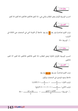 143
� � 6 ‫ﻣﺜﺎل‬
.‫ﻛﻐﻢ‬ 55 ،‫ﻛﻐﻢ‬ 63 ،‫05ﻛﻐﻢ‬ ،‫85ﻛﻐﻢ‬ ،‫ﻛﻐﻢ‬ 52 : ‫ﻫﻲ‬ ‫واﻟﺘﻲ‬ ‫اﻟﻄﻼب‬ ‫ﺑﻌﺾ‬ ‫ان‬‫ز‬‫ﻷو‬ ‫اﻟﻮﺳﻴﻂ‬ ‫اﺣﺴﺐ‬
� ‫اﻟﺤــــﻞ‬
‫ﻓﻲ‬ ‫اﻟﺜﺎﻟﺜﺔ‬ ‫ﻫﻲ‬ ‫اﻟﻤﻨﺘﺼﻒ‬ ‫ﻓﻲ‬ ‫اﻟﺘﻲ‬ ‫اﻟﻘﻴﻤﺔ‬ ‫أن‬ ‫ﻧﻼﺣﻆ‬ :‫ﺗﺼﺎﻋﺪﻳﺎ‬ ‫اﻟﻘﻴﻢ‬ ‫ﻧﺮﺗﺐ‬
‫اﻟﺘﺮﺗﻴﺐ‬
55= ‫اﻟﻮﺳﻴﻂ‬ ∴
� � 7 ‫ﻣﺜﺎل‬
،‫ﻛﻐﻢ‬ 57 ،‫ﻛﻐﻢ‬ 63 ،‫05ﻛﻐﻢ‬ ،‫85ﻛﻐﻢ‬ ،‫ﻛﻐﻢ‬ 52 :‫اﻟﻄﻼب‬ ‫ﻟﺒﻌﺾ‬ ‫اﻟﺘﺎﻟﻴﺔ‬ ‫ان‬‫ز‬‫ﻟﻸو‬ ‫اﻟﻮﺳﻴﻂ‬ ‫اﺣﺴﺐ‬
.‫55ﻛﻐﻢ‬
� ‫اﻟﺤــــﻞ‬
:ً‫ﺎ‬‫ﺗﺼﺎﻋﺪﻳ‬ ‫اﻟﻘﻴﻢ‬ ‫ﻧﺮﺗﺐ‬
‫وﻳﻜﻮن‬ ‫اﻟﻤﻨﺘﺼﻒ‬ ‫ﻓﻲ‬ ‫ﻗﻴﻤﺘﻴﻦ‬ ‫وﺟﻮد‬ ‫ﻧﻼﺣﻆ‬
(‫)اﻟﺜﺎﻟﺚ‬ 3 = ‫ــــــــــــــ‬ = ‫ـــــــــــــــــــ‬ =‫اﻻول‬ ‫ﺗﺮﺗﻴﺐ‬
(‫اﺑﻊ‬‫ﺮ‬‫)اﻟ‬ 4 = 1 + 3 = 1 + ‫ـــــــــــــــ‬ =‫اﻟﺜﺎﻧﻲ‬ ‫ﺗﺮﺗﻴﺐ‬
56 = ‫ــــــــــــــــــــــــــــ‬ = ‫ــــــــــــــــــــــــــــــــــــــ‬ =‫اﻟﻮﺳﻴﻂ‬ ∴
50، 52، 55، ، 63
50، 52، ، 58، 63
6
2
n
2
n
2
‫اﺑﻊ‬‫ﺮ‬‫اﻟ‬ + ‫اﻟﺜﺎﻟﺚ‬
2
57 + 55
2
58
55 ، 57
 