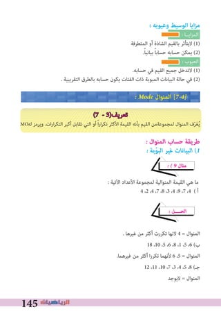 145
: ‫وعيوبه‬ ‫الوسيﻂ‬ ‫ايا‬‫ز‬‫م‬
: ‫اﻳــﺎ‬‫ﺰ‬‫اﻟﻤ‬
‫اﻟﻤﺘﻄﺮﻓﺔ‬ ‫أو‬ ‫اﻟﺸﺎذة‬ ‫ﺑﺎﻟﻘﻴﻢ‬ ‫ﻻﻳﺘﺄﺛﺮ‬ (1)
.ً‫ﺎ‬‫ﺑﻴﺎﻧﻴ‬ ً‫ﺎ‬‫ﺣﺴﺎﺑ‬ ‫ﺣﺴﺎﺑﻪ‬ ‫ﻳﻤﻜﻦ‬ (2)
: ‫اﻟﻌﻴﻮب‬
.‫ﺣﺴﺎﺑﻪ‬ ‫ﻓﻲ‬ ‫اﻟﻘﻴﻢ‬ ‫ﺟﻤﻴﻊ‬ ‫ﻻﺗﺪﺧﻞ‬ (1)
. ‫اﻟﺘﻘﺮﻳﺒﻴﺔ‬ ‫ﺑﺎﻟﻄﺮق‬ ‫ﺣﺴﺎﺑﻪ‬ ‫ﻳﻜﻮن‬ ‫اﻟﻔﺌﺎت‬ ‫ذات‬ ‫اﻟﻤﺒﻮﺑﺔ‬ ‫اﻟﺒﻴﺎﻧﺎت‬ ‫ﺣﺎﻟﺔ‬ ‫ﻓﻲ‬ (2)
� Mode ‫اﻟﻤﻨﻮال‬ [7�4�
(7 - 3)‫ﺗﻌﺮﻳﻒ‬
‫ﻟﻪ‬ ‫وﻳﺮﻣﺰ‬ .‫ات‬‫ر‬‫ا‬‫ﺮ‬‫اﻟﺘﻜ‬ ‫أﻛﺒﺮ‬ ‫ﺗﻘﺎﺑﻞ‬ ‫اﻟﺘﻲ‬ ‫أو‬ ً‫ا‬‫ر‬‫ا‬‫ﺮ‬‫ﺗﻜ‬ ‫اﻷﻛﺜﺮ‬ ‫اﻟﻘﻴﻤﺔ‬ ‫ﺑﺄﻧﻪ‬ ‫اﻟﻘﻴﻢ‬ ‫ﻟﻤﺠﻤﻮﻋﺔﻣﻦ‬ ‫اﻟﻤﻨﻮال‬ ‫ف‬ّ‫ﺮ‬َ‫ﻌ‬ُ‫ﻳ‬
� ‫اﻟﻤﻨﻮال‬ ‫ﺣﺴﺎب‬ ‫ﻃﺮﻳﻘﺔ‬
� ‫ﺑﺔ‬ ّ‫اﻟﺒﻮ‬ ‫ﻏﻴﺮ‬ ‫اﻟﺒﻴﺎﻧﺎت‬ (1
� � 9 ‫ﻣﺜﺎل‬
: ‫اﻵﺗﻴﺔ‬ ‫اﻷﻋﺪاد‬ ‫ﻟﻤﺠﻤﻮﻋﺔ‬ ‫اﻟﻤﻨﻮاﻟﻴﺔ‬ ‫اﻟﻘﻴﻤﺔ‬ ‫ﻫﻲ‬ ‫ﻣﺎ‬
4 ،2 ،4 ،7 ،8 ،3 ،4 ،9 ،7 ،4 ( ‫أ‬
� ‫اﻟﺤــــﻞ‬
. ‫ﻏﻴﺮﻫﺎ‬ ‫ﻣﻦ‬ ‫أﻛﺜﺮ‬ ‫ﺗﻜﺮرت‬ ‫ﻻﻧﻬﺎ‬ 4 = ‫اﻟﻤﻨﻮال‬
18 ،10 ،5 ،6 ،8 ،1 ،5 ،6 (‫ب‬
.‫ﻏﻴﺮﻫﻤﺎ‬ ‫ﻣﻦ‬ ‫أﻛﺜﺮ‬ ‫ا‬‫ر‬‫ﺗﻜﺮ‬ ‫ﻷﻧﻬﻤﺎ‬ 6 ،5 = ‫اﻟﻤﻨﻮال‬
12 ،11 ،10 ،7 ،3 ،4 ،5 ،8 (‫ﺟـ‬
‫ﻻﻳﻮﺟﺪ‬ = ‫اﻟﻤﻨﻮال‬
MO
 
