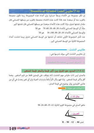 149
� Measusres of Variation ‫اﻟﺘﺸﺘﺖ‬ ‫ﻣﻘﺎﻳﻴﺲ‬ [7�5�
‫ﻣﺘﺠﻤﻌﺔ‬ ‫ﺗﻜﻮن‬ ‫رﺑﻤﺎ‬ ‫اﻟﻤﺠﻤﻮﻋﺔ‬ ‫ﻫﺬه‬ ‫أﻋﺪاد‬ ‫وإن‬ ،‫ﺣﺴﺎﺑﻴﺎ‬ ً‫ﺎ‬‫وﺳﻄ‬ ‫اﻷﻋﺪاد‬ ‫ﻣﻦ‬ ‫ﻣﺠﻤﻮﻋﺔ‬ ‫ﻟﻜﻞ‬ ‫إن‬
‫ﻓﺎن‬ ‫اﻟﺤﺴﺎﺑﻲ‬ ‫وﺳﻄﻬﺎ‬ ‫ﻣﻦ‬ ‫ﺑﺎﻟﻘﺮب‬ ‫ﻣﺘﺠﻤﻌﺔ‬ ‫اﻻﻋﺪاد‬ ‫ﻫﺬه‬ ‫ﻛﺎﻧﺖ‬ ‫ﻓﺎذا‬ .‫ﻋﻨﻪ‬ ‫ﻣﺒﺘﻌﺪة‬ ‫أو‬ ‫ﻣﻨﻪ‬ ‫ﺑﺎﻟﻘﺮب‬
‫ﻛﺒﻴﺮ‬ ‫ﺗﺸﺘﺘﻬﺎ‬ ‫ﻓﺎن‬ ‫اﻟﺤﺴﺎﺑﻲ‬ ‫وﺳﻄﻬﺎ‬ ‫ﻋﻦ‬ ‫ﻣﺒﺘﻌﺪة‬ ‫اﻷﻋﺪاد‬ ‫ﻫﺬه‬ ‫ﻛﺎﻧﺖ‬ ‫وإذا‬ ،‫ﺿﺌﻴﻞ‬ ‫ﺗﺸﺘﺘﻬﺎ‬ ‫ﻣﻘﺪار‬
50 ‫ﻫﻮ‬ 70 ،60 ،50 ،40 ،30 ‫ﻟﻸﻋﺪاد‬ ‫اﻟﺤﺴﺎﺑﻲ‬ ‫اﻟﻮﺳﻂ‬ ‫أن‬ :ً‫ﻼ‬‫ﻣﺜ‬
50 ‫ﻫﻮ‬ 30 ،100 ،90 ،20 ،10 :‫ﻟﻸﻋﺪاد‬ ‫اﻟﺤﺴﺎﺑﻲ‬ ‫واﻟﻮﺳﻂ‬
‫أﻋﺪاد‬ ‫ﺗﺘﺸﺘﺖ‬ ‫ﺑﻴﻨﻤﺎ‬ ‫ﺿﺌﻴﻞ‬ ‫اﻟﺤﺴﺎﺑﻲ‬ ‫اﻟﻮﺳﻂ‬ ‫ﻋﻦ‬ ‫ﺗﺸﺘﺘﻬﺎ‬ ‫أن‬ ‫ﺗﺸﺎﻫﺪ‬ ‫اﻷوﻟﻰ‬ ‫اﻟﻤﺠﻤﻮﻋﺔ‬ ‫ﺗﺄﻣﻞ‬ ‫ﻋﻨﺪ‬
. ‫ﻛﺒﻴﺮ‬ ‫اﻟﺤﺴﺎﺑﻲ‬ ‫اﻟﻮﺳﻂ‬ ‫ﻋﻦ‬ ‫اﻟﺜﺎﻧﻴﺔ‬ ‫اﻟﻤﺠﻤﻮﻋﺔ‬
: ‫التﺸتﺖ‬ ‫مقاييس‬
: ‫ﻫﻲ‬ ‫ﻧﺪرﺳﻬﺎ‬ ‫ﺳﻮف‬ ‫اﻟﺘﻲ‬ ‫اﻟﺘﺸﺘﺖ‬ ‫ﻣﻘﺎﻳﻴﺲ‬ ‫إن‬
. Range ‫اﻟﻤﺪى‬ - 1
. Standard Deviation ‫اﻟﻤﻌﻴﺎري‬ ‫اف‬‫ﺮ‬‫اﻻﻧﺤ‬ - 2
‫ﻟﻠﻤﺘﻐﻴﺮ‬ ‫ﻗﻴﻤﺔ‬ ‫وأﺻﻐﺮ‬ ‫ﻗﻴﻤﺔ‬ ‫أﻛﺒﺮ‬ ‫ﺑﻴﻦ‬ ‫اﻟﻔﺮق‬ ‫ﻫﻮ‬ �‫اﻟﻤﺪى‬ [7�5�1�
‫وﻫﻤﺎ‬ . ‫اﻟﻤﺘﻐﻴﺮ‬ ‫ﻗﻴﻢ‬ ‫ﻣﻦ‬ ‫ﻓﻘﻂ‬ ‫ﻗﻴﻤﺘﻴﻦ‬ ‫ﻋﻠﻰ‬ ‫ﻳﺘﻮﻗﻒ‬ ‫ﻻﻧﻪ‬ ‫ﻟﻠﺘﺸﺘﺖ‬ ‫ﻣﻬﻢ‬ ‫ﻣﻘﻴﺎس‬ ‫ذات‬ ‫ﻟﻴﺲ‬ ‫واﻟﻤﺪى‬
‫ﻣﻦ‬ ‫أي‬ ‫ﻓﻲ‬ ‫ﻳﺤﺪث‬ ‫ﺗﻐﻴﺮ‬ ‫أي‬ ‫وإن‬ ‫اﻟﻌﻴﻨﺔ‬ ‫ﺑﺬﺑﺬﺑﺎت‬ ً‫ﺎ‬‫ﺑﺎﻟﻐ‬ً‫ا‬‫ﺮ‬‫ﺗﺄﺛ‬ ‫ﻳﺘﺄﺛﺮ‬ ‫ﻓﻬﻮ‬ ‫وﻟﺬا‬ ،‫ﻟﻠﻤﺘﻐﻴﺮ‬ ‫ﻗﻴﻤﺔ‬ ‫وأﻛﺒﺮ‬ ‫أﻗﻞ‬
. ‫اﻟﻤﺪى‬ ‫ﻗﻴﻤﺔ‬ ‫ﻓﻲ‬ ‫ﺑﻮﺿﻮح‬ ‫ﻳﺆﺛﺮ‬ ‫اﻟﻘﻴﻤﺘﻴﻦ‬ ‫ﻫﺎﺗﻴﻦ‬
: ‫ﺑﺔ‬ّ‫ﻮ‬‫ﻣﺒ‬ ‫ﻏﻴﺮ‬ ‫اﻟﺒﻴﺎﻧﺎت‬ (‫أ‬
� � 12 ‫ﻣﺜﺎل‬
98 ،24 ،68 ،35 ،12 :‫اﻟﺘﺎﻟﻴﺔ‬ ‫اﻟﻘﻴﻢ‬ ‫ﻣﺠﻤﻮﻋﺔ‬ ‫ﻓﻲ‬ ‫اﻟﻤﺪى‬ ‫ﻣﺎﻫﻮ‬
� ‫اﻟﺤــــﻞ‬
R = 98 - 12 = 86 ‫اﳌﺪى‬
 