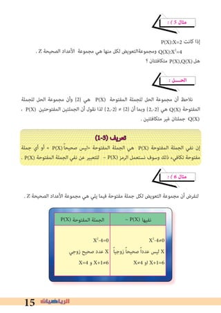 15
� � 5 ‫ﻣﺜﺎل‬
‫ﻛﺎﻧﺖ‬ ‫إذا‬
. Z ‫اﻟﺼﺤﻴﺤﺔ‬ ‫اﻷﻋﺪاد‬ ‫ﻣﺠﻤﻮﻋﺔ‬ ‫ﻫﻲ‬ ‫ﻣﻨﻬﺎ‬ ‫ﻟﻜﻞ‬ ‫وﻣﺠﻤﻮﻋﺔاﻟﺘﻌﻮﻳﺾ‬
‫؟‬ ‫ﻣﺘﻜﺎﻓﺌﺘﺎن‬ ‫ﻫﻞ‬
� ‫اﻟﺤــــﻞ‬
‫ﻟﻠﺠﻤﻠﺔ‬ ‫اﻟﺤﻞ‬ ‫ﻣﺠﻤﻮﻋﺔ‬ ‫وأن‬ {2} ‫ﻫﻲ‬ ‫اﻟﻤﻔﺘﻮﺣﺔ‬ ‫ﻟﻠﺠﻤﻠﺔ‬ ‫اﻟﺤﻞ‬ ‫ﻣﺠﻤﻮﻋﺔ‬ ‫أن‬ ‫ﻧﻼﺣﻆ‬
، ‫اﻟﻤﻔﺘﻮﺣﺘﻴﻦ‬ ‫اﻟﺠﻤﻠﺘﻴﻦ‬ ‫أن‬ ‫ﻧﻘﻮل‬ ‫ﻟﺬا‬ { } ≠ {2} ‫أن‬ ‫وﺑﻤﺎ‬ { } ‫ﻫﻲ‬ ‫اﻟﻤﻔﺘﻮﺣﺔ‬
. ‫ﻣﺘﻜﺎﻓﺌﺘﻴﻦ‬ ‫ﻏﻴﺮ‬ ‫ﺟﻤﻠﺘﺎن‬
(1-3) ‫ﺗﻌﺮﻳﻒ‬
‫ﺟﻤﻠﺔ‬ ‫أي‬ ‫أو‬ « ً‫ﺎ‬‫ﺻﺤﻴﺤ‬ ‫»ﻟﻴﺲ‬ ‫اﻟﻤﻔﺘﻮﺣﺔ‬ ‫اﻟﺠﻤﻠﺔ‬ ‫ﻫﻲ‬ ‫اﻟﻤﻔﺘﻮﺣﺔ‬ ‫اﻟﺠﻤﻠﺔ‬ ‫ﻧﻔﻲ‬ ‫إن‬
. ‫اﻟﻤﻔﺘﻮﺣﺔ‬ ‫اﻟﺠﻤﻠﺔ‬ ‫ﻧﻔﻲ‬ ‫ﻋﻦ‬ ‫ﻟﻠﺘﻌﺒﻴﺮ‬ ‫اﻟﺮﻣﺰ‬ ‫ﻧﺴﺘﻌﻤﻞ‬ ‫وﺳﻮف‬ ‫ذﻟﻚ‬ ‫ﺗﻜﺎﻓﻲء‬ ‫ﻣﻔﺘﻮﺣﺔ‬
� � 6 ‫ﻣﺜﺎل‬
. Z ‫اﻟﺼﺤﻴﺤﺔ‬ ‫اﻷﻋﺪاد‬ ‫ﻣﺠﻤﻮﻋﺔ‬ ‫ﻫﻲ‬ ‫ﻳﻠﻲ‬ ‫ﻓﻴﻤﺎ‬ ‫ﻣﻔﺘﻮﺣﺔ‬ ‫ﺟﻤﻠﺔ‬ ‫ﻟﻜﻞ‬ ‫اﻟﺘﻌﻮﻳﺾ‬ ‫ﻣﺠﻤﻮﻋﺔ‬ ‫أن‬ ‫ﻟﻨﻔﺮض‬
Q(X):X2
=4
P(X):X=2
P(X),Q(X)
P(X)
Q(X)2,-22,-2P(X)
Q(X)
P(X)P(X)
~ P(X)P(X)
‫اﻟﻤﻔﺘﻮﺣﺔ‬ ‫اﻟﺠﻤﻠﺔ‬ ‫ﻧﻔﻴﻬﺎ‬
X2
-4=0
‫زوﺟﻲ‬ ‫ﺻﺤﻴﺢ‬ ‫ﻋﺪد‬ X
X=4 ‫و‬ X+1≠6
X2
-4≠0
ً‫ﺎ‬‫زوﺟﻴ‬ ً‫ﺎ‬‫ﺻﺤﻴﺤ‬ ً‫ا‬‫ﻋﺪد‬ ‫ﻟﻴﺲ‬ X
X≠4 ‫او‬ X+1=6
~ P(X)P(X)
 