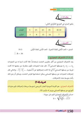 150
:‫ﺑﺔ‬ّ‫ﻮ‬‫ﻣﺒ‬ ‫اﻟﺒﻴﺎﻧﺎت‬ (‫ب‬
� � 13 ‫ﻣﺜﺎل‬
: ‫اﻟﺘﺎﻟﻲ‬ ‫اري‬‫ﺮ‬‫اﻟﺘﻜ‬ ‫اﻟﺘﻮزﻳﻊ‬ ‫ﻓﻲ‬ ‫اﻟﻤﺪى‬ ‫ﻣﺎﻫﻮ‬
� ‫اﻟﺤــــﻞ‬
55-5 ‫اﻷوﻟﻰ‬ ‫ﻟﻠﻔﺌﺔ‬ ‫اﻷدﻧﻰ‬ ‫اﻟﺤﺪ‬ - ‫اﻻﺧﻴﺮة‬ ‫ﻟﻠﻔﺌﺔ‬ ‫اﻷﻋﻠﻰ‬ ‫اﻟﺤﺪ‬ = ‫اﻟﻤﺪى‬
∴ R = 50
� ‫اﻟﻤﻌﻴﺎري‬ ‫اف‬‫ﺮ‬‫اﻻﻧﺤ‬ [7�5�2�
‫اﻟﻤﻔﺮدات‬ ‫ﻣﻦ‬ n ‫ﻟﺪﻳﻨﺎ‬ ‫ﻛﺎﻧﺖ‬ ‫ﻓﺎذا‬ .ً‫ﺎ‬‫إﺳﺘﺨﺪاﻣ‬ ‫اﻟﺘﺸﺘﺖ‬ ‫ﻣﻘﺎﻳﻴﺲ‬ ‫أﻛﺜﺮ‬ ‫ﻣﻦ‬ ‫اﻟﻤﻌﻴﺎري‬ ‫اف‬‫ﺮ‬‫اﻻﻧﺤ‬ ‫ﻳﻌﺪ‬
‫ﻛﺎﻧﺖ‬ ‫اذا‬ ‫ﺑﻌﻀﻬﺎ‬ ‫ﻣﻦ‬ ‫ﻣﺘﻘﺎرﺑﺔ‬ ‫ﺗﻜﻮن‬ ‫اﻟﻤﻔﺮدات‬ ‫ﻫﺬه‬ ‫ﻓﺎن‬ . x ‫اﻟﺤﺴﺎﺑﻲ‬ ‫ووﺳﻄﻬﺎ‬ x1
، x2
، ....، xn
‫ﻓﺎن‬ ‫وﺑﺎﻟﺘﺎﻟﻲ‬ ، x1
، x2
,.... ,‫ﺻﻐﻴﺮة‬ x ‫ﻋﻦ‬ ‫اﻓﺎﺗﻬﺎ‬‫ﺮ‬‫إﻧﺤ‬ ‫ﻛﺎﻧﺖ‬ ‫إذا‬ ‫أي‬ x ‫اﻟﺤﺴﺎﺑﻲ‬ ‫وﺳﻄﻬﺎ‬ ‫ﻣﻦ‬ ‫ﻗﺮﻳﺒﺔ‬
‫ذﻟﻚ‬ ‫ﻳﺘﻢ‬ ‫أن‬ ‫وﻳﻤﻜﻦ‬ .‫اﻟﺘﺸﺘﺖ‬ ‫ﻟﻘﻴﺎس‬ ‫اﺳﺘﺨﺪاﻣﻬﺎ‬ ‫ﻳﻤﻜﻦ‬ ‫اﻟﺤﺴﺎﺑﻲ‬ ‫وﺳﻄﻬﺎ‬ ‫ﻋﻦ‬ ‫اﻟﻤﻔﺮدات‬ ‫اﻓﺎت‬‫ﺮ‬‫إﻧﺤ‬
.‫اﻓﺎت‬‫ﺮ‬‫اﻻﻧﺤ‬ ‫ﻫﺬه‬ ‫ﻣﺘﻮﺳﻂ‬ ‫ﺑﺄﺧﺬ‬
(7-4)‫ﺗﻌﺮﻳﻒ‬
‫ﻣﻔﺮدات‬ ‫ﻗﻴﻢ‬ ‫اﻓﺎت‬‫ﺮ‬‫إﻧﺤ‬ ‫ﻣﺮﺑﻌﺎت‬ ‫ﻟﻤﺘﻮﺳﻂ‬ ‫اﻟﺘﺮﺑﻴﻌﻲ‬ ‫ﻟﻠﺠﺬر‬ ‫اﻟﻤﻮﺟﺒﺔ‬ ‫اﻟﻘﻴﻤﺔ‬ ‫ﻫﻮ‬ : ‫اﻟﻤﻌﻴﺎري‬ ‫اف‬‫ﺮ‬‫اﻻﻧﺤ‬
. (S) ‫ﺑﺎﻟﺮﻣﺰ‬ ‫ﻟﻪ‬ ‫وﻳﺮﻣﺰ‬ ‫اﻟﺤﺴﺎﺑﻲ‬ ‫وﺳﻄﻬﺎ‬ ‫ﻋﻦ‬ ‫اﻟﺘﻮزﻳﻊ‬
: ‫ﻣﺒﻮﺑﺔ‬ ‫ﻏﻴﺮ‬ ‫ﻟﻘﻴﻢ‬ ‫اﻟﻤﻌﻴﺎري‬ ‫اف‬‫ﺮ‬‫اﻻﻧﺤ‬ ‫ﺣﺴﺎب‬
S = - ( x )2
45-5535-25-15-5-‫اﻟﻔﺌﺎت‬
7141583‫ار‬‫ﺮ‬‫اﻟﺘﻜ‬
∑ x2
‫ــــــــ‬n√
 