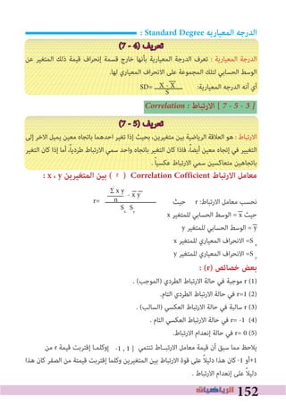 152
: Standard Degree ‫المعياريه‬ ‫الدرجه‬
(7 - 4) ‫ﺗﻌﺮﻳﻒ‬
‫ﻋﻦ‬ ‫اﻟﻤﺘﻐﻴﺮ‬ ‫ذﻟﻚ‬ ‫ﻗﻴﻤﺔ‬ ‫اف‬‫ﺮ‬‫إﻧﺤ‬ ‫ﻗﺴﻤﺔ‬ ‫ﺧﺎرج‬ ‫ﺑﺄﻧﻬﺎ‬ ‫اﻟﻤﻌﻴﺎرﻳﺔ‬ ‫اﻟﺪرﺟﺔ‬ ‫ﺗﻌﺮف‬ : ‫اﻟﻤﻌﻴﺎرﻳﺔ‬ ‫اﻟﺪرﺟﺔ‬
.‫ﻟﻬﺎ‬ ‫اﻟﻤﻌﻴﺎري‬ ‫اف‬‫ﺮ‬‫اﻻﻧﺤ‬ ‫ﻋﻠﻰ‬ ‫اﻟﻤﺠﻤﻮﻋﺔ‬ ‫ﻟﺘﻠﻚ‬ ‫اﻟﺤﺴﺎﺑﻲ‬ ‫اﻟﻮﺳﻂ‬
:‫اﻟﻤﻌﻴﺎرﻳﺔ‬ ‫اﻟﺪرﺟﻪ‬ ‫أﻧﻪ‬ ‫أي‬
Correlation � ‫اﻻرﺗﺒﺎط‬ [ 7 � 5 � 3 �
(7 - 5) ‫ﺗﻌﺮﻳﻒ‬
‫إﻟﻰ‬ ‫اﻻﺧﺮ‬ ‫ﻳﻤﻴﻞ‬ ‫ﻣﻌﻴﻦ‬ ‫ﺑﺎﺗﺠﺎه‬ ‫اﺣﺪﻫﻤﺎ‬ ‫ﺗﻐﻴﺮ‬ ‫إذا‬ ‫ﺑﺤﻴﺚ‬ ،‫ﻣﺘﻐﻴﺮﻳﻦ‬ ‫ﺑﻴﻦ‬ ‫اﻟﺮﻳﺎﺿﻴﺔ‬ ‫اﻟﻌﻼﻗﺔ‬ ‫ﻫﻮ‬ : ‫اﻻرﺗﺒﺎط‬
‫اﻟﺘﻐﻴﺮ‬ ‫ﻛﺎن‬ ‫إذا‬ ‫أﻣﺎ‬ ،ً‫ﺎ‬‫ﻃﺮدﻳ‬ ‫اﻻرﺗﺒﺎط‬ ‫ﺳﻤﻲ‬ ‫واﺣﺪ‬ ‫ﺑﺎﺗﺠﺎه‬ ‫اﻟﺘﻐﻴﺮ‬ ‫ﻛﺎن‬ ‫ﻓﺎذا‬ ،ً‫ﺎ‬‫أﻳﻀ‬ ‫ﻣﻌﻴﻦ‬ ‫إﺗﺠﺎه‬ ‫ﻓﻲ‬ ‫اﻟﺘﻐﻴﻴﺮ‬
. ً‫ﺎ‬‫ﻋﻜﺴﻴ‬ ‫اﻻرﺗﺒﺎط‬ ‫ﺳﻤﻲ‬ ‫ﻣﺘﻌﺎﻛﺴﻴﻦ‬ ‫ﺑﺎﺗﺠﺎﻫﻴﻦ‬
: x ، y ‫المتﻐيرين‬ ‫بين‬ ( ) Correlation Cofficient ‫االرتباط‬ ‫معامل‬
‫ﺣﻴﺚ‬ r :‫اﻻرﺗﺒﺎط‬ ‫ﻣﻌﺎﻣﻞ‬ ‫ﻧﺤﺴﺐ‬
x ‫ﻟﻠﻤﺘﻐﻴﺮ‬ ‫اﻟﺤﺴﺎﺑﻲ‬ ‫اﻟﻮﺳﻂ‬ = x ‫ﺣﻴﺚ‬
y ‫ﻟﻠﻤﺘﻐﻴﺮ‬ ‫اﻟﺤﺴﺎﺑﻲ‬ ‫اﻟﻮﺳﻂ‬ = y
x ‫ﻟﻠﻤﺘﻐﻴﺮ‬ ‫اﻟﻤﻌﻴﺎري‬ ‫اف‬‫ﺮ‬‫اﻻﻧﺤ‬ =S x
y ‫ﻟﻠﻤﺘﻐﻴﺮ‬ ‫اﻟﻤﻌﻴﺎري‬ ‫اف‬‫ﺮ‬‫اﻻﻧﺤ‬ =S y
: (r) ‫ﺧصائﺺ‬ ‫بعﺾ‬
. (‫)اﻟﻤﻮﺟﺐ‬ ‫اﻟﻄﺮدي‬ ‫اﻻرﺗﺒﺎط‬ ‫ﺣﺎﻟﺔ‬ ‫ﻓﻲ‬ ‫ﻣﻮﺟﺒﺔ‬ r (1)
.‫اﻟﺘﺎم‬ ‫اﻟﻄﺮدي‬ ‫اﻻرﺗﺒﺎط‬ ‫ﺣﺎﻟﺔ‬ ‫ﻓﻲ‬ r=1 (2)
. (‫)اﻟﺴﺎﻟﺐ‬ ‫اﻟﻌﻜﺴﻲ‬ ‫اﻻرﺗﺒﺎط‬ ‫ﺣﺎﻟﺔ‬ ‫ﻓﻲ‬ ‫ﺳﺎﻟﺒﺔ‬ r (3)
. ‫اﻟﺘﺎم‬ ‫اﻟﻌﻜﺴﻲ‬ ‫اﻻرﺗﺒﺎط‬ ‫ﺣﺎﻟﺔ‬ ‫ﻓﻲ‬ r= -1 (4)
.‫اﻻرﺗﺒﺎط‬ ‫إﻧﻌﺪام‬ ‫ﺣﺎﻟﺔ‬ ‫ﻓﻲ‬ r= 0 (5)
‫ﻣﻦ‬ r ‫ﻗﻴﻤﺔ‬ ‫إﻗﺘﺮﺑﺖ‬ ‫وﻛﻠﻤـﺎ‬ ‫ﺗﻨﺘﻤﻲ‬ ‫اﻻرﺗﺒــﺎط‬ ‫ﻣﻌﺎﻣﻞ‬ ‫ﻗﻴﻤﺔ‬ ‫أن‬ ‫ﺳﺒﻖ‬ ‫ﻣﻤﺎ‬ ‫ﻳﻼﺣﻆ‬
‫ﻫﺬا‬ ‫ﻛﺎن‬ ‫اﻟﺼﻔﺮ‬ ‫ﻣﻦ‬ ‫ﻗﻴﻤﺘﺔ‬ ‫إﻗﺘﺮﺑﺖ‬ ‫وﻛﻠﻤﺎ‬ ‫اﻟﻤﺘﻐﻴﺮﻳﻦ‬ ‫ﺑﻴﻦ‬ ‫اﻻرﺗﺒﺎط‬ ‫ﻗﻮة‬ ‫ﻋﻠﻰ‬ ً‫ﻼ‬‫دﻟﻴ‬ ‫ﻫﺬا‬ ‫ﻛﺎن‬ 1 ‫أو‬ 1
. ‫اﻻرﺗﺒﺎط‬ ‫إﻧﻌﺪام‬ ‫ﻋﻠﻰ‬ ً‫ﻼ‬‫دﻟﻴ‬
+-
[ -1 , 1 ]
r= ‫ـــــــــــــــــــــــــــ‬
∑ x y
n
- x y
Sx
Sy
X - X
S
SD= ‫ـــــــــــــــ‬
r
 