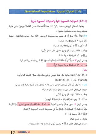 17
Quantifiered Propositions ‫اﻟﻤﺴﻮرة‬ ‫ات‬‫ر‬‫اﻟﻌﺒﺎ‬ [1�7�
: ً‫ا‬‫جزئي‬ ‫المسورة‬ ‫ات‬‫ر‬‫والعبا‬ ً‫ا‬‫كلي‬ ‫المسورة‬ ‫ات‬‫ر‬‫العبا‬ [1-7-1]
‫ﻋﻠﻴﻬﺎ‬ ‫ﻣﺘﻔﻖ‬ ‫ﺑﺮﻣﻮز‬ ‫اﻟﻜﻠﻤﺎت‬ ‫ﻋﻦ‬ ‫اﻻﺳﺘﻌﺎﺿﺔ‬ ً‫ﺎ‬‫ﻣﻤﻜﻨ‬ ‫ذﻟﻚ‬ ‫ﻳﻜﻮن‬ ‫ﻋﻨﺪﻣﺎ‬ ‫اﻟﺮﻳﺎﺿﻲ‬ ‫اﻟﻤﻨﻄﻖ‬ ‫ﻳﺤﺎول‬
: ‫ﻫﺎﻣﻴﻦ‬ ‫ﻣﻨﻄﻘﻴﻴﻦ‬ ‫رﻣﺰﻳﻦ‬ ‫ﻫﻨﺎ‬ ‫وﺳﻨﻘﺪم‬
‫»ﻣﻬﻤﺎ‬ : ‫ﻧﻘﻮل‬ ‫ﻓﺈﻧﻨﺎ‬ ‫ﺻﺎﺋﺒﺔ‬ ‫ﻋﺒﺎرة‬ ‫ﻳﺠﻌﻞ‬ A ‫ﻣﺠﻤﻮﻋﺔ‬ ‫ﻣﻦ‬ ‫ﻋﻨﺼﺮ‬ ‫ﻛﻞ‬ ‫أن‬ ‫ﻧﺬﻛﺮ‬ ‫أن‬ ‫أردﻧﺎ‬ ‫إذا‬ : ً‫ﻻ‬‫او‬
«‫ﺻﺎﺋﺒﺔ‬ ‫ﻋﺒﺎرة‬ ‫ﻓﺈن‬ A ‫ﻣﻦ‬ a ‫ﻛﺎن‬
«‫ﺻﺎﺋﺒﺔ‬ ‫ﻋﺒﺎرة‬ ‫ﻳﻜﻮن‬ a∈ A ‫»ﻟﻜﻞ‬ ‫أو‬
:‫اﻵﺗﻲ‬ ‫اﻟﻨﺤﻮ‬ ‫ﻋﻠﻰ‬ ‫ﻣﺨﺘﺰل‬ ‫رﻣﺰي‬ ‫ﺑﺸﻜﻞ‬ ‫اﻟﻘﻮل‬ ‫ﻫﺬا‬ ‫وﻳﻜﺘﺐ‬
. ‫ﺻﺎﺋﺒﺔ‬ ‫ﻋﺒﺎرة‬ ‫ﻓﺎن‬
‫اﻟﻌـﺒــﺎرة‬ ‫وﺗﺴﻤــﻰ‬ ‫اﻟﻜــﻠــﻲ‬ ‫اﻟـﻤﺴﻮر‬ ‫أو‬ (‫اﻟﺸﻤﻮل‬ ‫)دﻻﻟﺔ‬ ً‫ﺎ‬‫ﻛﻠﻴ‬ ً‫ا‬‫ر‬‫اﻟﺮﻣﺰ∀ﺳﻮ‬ ‫ﻳﺴﻤﻰ‬
. ً‫ﺎ‬‫ﻛﻠﻴ‬ ‫ﻣﺴﻮرة‬ ‫ﻋﺒﺎرة‬ ‫ﻓﺈن‬
: ً‫ﻼ‬‫ﻣﺜ‬
: ‫ﻳﺄﺗﻲ‬ ‫ﻛﻤﺎ‬ ‫ﻛﺘﺎﺑﺘﻬﺎ‬ ‫وﻳﻤﻜﻦ‬ X ‫ﻣﻜﺎن‬ ‫ﻳﻮﺿﻊ‬ ‫ﻃﺒﻴﻌﻲ‬ ‫ﻋﺪد‬ ‫ﻟﻜﻞ‬ ‫ﺻﺎﺋﺒﺔ‬
: ‫ﻧﻘﻮل‬ ‫ﻓﺈﻧﻨﺎ‬ ‫ﺻﺎﺋﺒﺔ‬ ‫ﻋﺒﺎرة‬ ‫ﺗﺠﻌﻞ‬ A ‫ﻣﺠﻤﻮﻋﺔ‬ ‫ﻋﻨﺎﺻﺮ‬ ‫ﺑﻌﺾ‬ ‫أن‬ ‫ﻧﺬﻛﺮ‬ ‫أن‬ ‫أردﻧﺎ‬ ‫إذا‬ : ً‫ﺎ‬‫ﺛﺎﻧﻴ‬
«‫ﺻﺎﺋﺒﺔ‬ ‫ﻋﺒﺎرة‬ ‫ﻳﺠﻌﻞ‬ A ‫ﻣﻦ‬ ‫ﻋﻨﺼﺮ‬ ‫اﻻﻗﻞ‬ ‫ﻓﻲ‬ ‫»ﻳﻮﺟﺪ‬
: ‫ﻛﺎﻵﺗﻲ‬ ‫رﻣﺰي‬ ‫ﺑﺸﻜﻞ‬ ‫اﻟﻜﻼم‬ ‫ﻫﺬا‬ ‫وﻧﻜﺘﺐ‬
(‫اﻟﻮﺟﻮد‬ ‫)دﻻﻟﺔ‬ ‫ﺻﺎﺋﺒﺔ‬ ‫ﻋﺒﺎرة‬ ‫ﺑﺤﻴﺚ‬ ∃b∈A
‫أردﻧﺎ‬ ‫ﻓﺈذا‬ ً‫ﺎ‬‫ﺟﺰﺋﻴ‬ ‫ﻣﺴﻮرة‬ ‫ﻋﺒﺎرة‬ ، ∃b∈A ‫اﻟﻌﺒﺎرة‬ ‫وﺗﺴﻤﻰ‬ ً‫ﺎ‬‫ﺟﺰﺋﻴ‬ ً‫ا‬‫ر‬‫ﺳﻮ‬ ∃ ‫اﻟﺮﻣﺰ‬ ‫ﻳﺴﻤﻰ‬
: ‫ﻛﺘﺒﻨﺎ‬ Z ‫اﻟﺼﺤﻴﺤﺔ‬ ‫اﻷﻋﺪاد‬ ‫ﻣﺠﻤﻮﻋﺔ‬ ‫ﻓﻲ‬ ً ّ‫ﺣﻼ‬ X+1=2 ‫ﻟﻠﻤﻌﺎدﻟﺔ‬ ‫أن‬ ‫ﻧﻘﻮل‬ ‫أن‬ ً‫ﻼ‬‫ﻣﺜ‬
X+1=2 ‫ﺑﺤﻴﺚ‬ ∃X∈Z
: ‫ﺑﻘﻮﻟﻨﺎ‬ ‫ﺗﻘﺪم‬ ‫ﻣﺎ‬ ‫وﻧﺬﻛﺮ‬
.«‫ﻣﺤﻘﻘﺔ‬ X+1=2 ‫اﻟﻤﻌﺎدﻟﺔ‬ ‫ﺗﻜﻮن‬ ‫ﺑﺤﻴﺚ‬ X∈Z ‫ﻋﻨﺼﺮ‬ ‫اﻻﻗﻞ‬ ‫ﻓﻲ‬ ‫»ﻳﻮﺟﺪ‬
F(X)
F(a)
F(a)
∀	a∈AF(a)
∀	a∈AF(a)
(X+1)2
=X2
+2X+1
(X+1)2
=X2
+2X+1 ‫ﻓﺄن‬ ∀X∈N
G(x)
G(x)
G(b)
G(b)
 