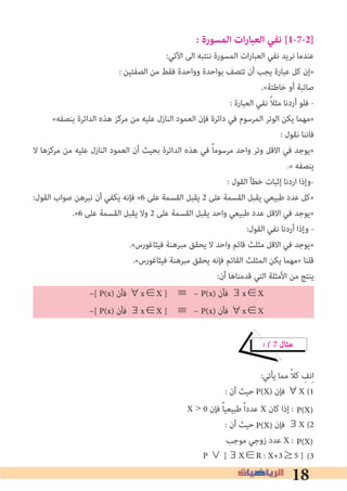 18
: ‫المسورة‬ ‫ات‬‫ر‬‫العبا‬ ‫نفي‬ [1-7-2]
:‫اﻵﺗﻲ‬ ‫اﻟﻰ‬ ‫ﻧﻨﺘﺒﻪ‬ ‫اﻟﻤﺴﻮرة‬ ‫ات‬‫ر‬‫اﻟﻌﺒﺎ‬ ‫ﻧﻔﻲ‬ ‫ﻧﺮﻳﺪ‬ ‫ﻋﻨﺪﻣﺎ‬
: ‫اﻟﺼﻔﺘﻴﻦ‬ ‫ﻣﻦ‬ ‫ﻓﻘﻂ‬ ‫وواﺣﺪة‬ ‫ﺑﻮاﺣﺪة‬ ‫ﺗﺘﺼﻒ‬ ‫أن‬ ‫ﻳﺠﺐ‬ ‫ﻋﺒﺎرة‬ ‫ﻛﻞ‬ ‫»إن‬
.«‫ﺧﺎﻃﺌﺔ‬ ‫أو‬ ‫ﺻﺎﺋﺒﺔ‬
: ‫اﻟﻌﺒﺎرة‬ ‫ﻧﻔﻲ‬ ً‫ﻼ‬‫ﻣﺜ‬ ‫أردﻧﺎ‬ ‫ﻓﻠﻮ‬ -
«‫ﻳﻨﺼﻔﻪ‬ ‫اﻟﺪاﺋﺮة‬ ‫ﻫﺬه‬ ‫ﻣﺮﻛﺰ‬ ‫ﻣﻦ‬ ‫ﻋﻠﻴﻪ‬ ‫اﻟﻨﺎزل‬ ‫اﻟﻌﻤﻮد‬ ‫ﻓﺈن‬ ‫داﺋﺮة‬ ‫ﻓﻲ‬ ‫اﻟﻤﺮﺳﻮم‬ ‫اﻟﻮﺗﺮ‬ ‫ﻳﻜﻦ‬ ‫»ﻣﻬﻤﺎ‬
: ‫ﻧﻘﻮل‬ ‫ﻓﺎﻧﻨﺎ‬
‫ﻻ‬ ‫ﻣﺮﻛﺰﻫﺎ‬ ‫ﻣﻦ‬ ‫ﻋﻠﻴﻪ‬ ‫اﻟﻨﺎزل‬ ‫اﻟﻌﻤﻮد‬ ‫أن‬ ‫ﺑﺤﻴﺚ‬ ‫اﻟﺪاﺋﺮة‬ ‫ﻫﺬه‬ ‫ﻓﻲ‬ ً‫ﺎ‬‫ﻣﺮﺳﻮﻣ‬ ‫واﺣﺪ‬ ‫وﺗﺮ‬ ‫اﻻﻗﻞ‬ ‫ﻓﻲ‬ ‫»ﻳﻮﺟﺪ‬
.« ‫ﻳﻨﺼﻔﻪ‬
: ‫اﻟﻘﻮل‬ ‫ﺧﻄﺄ‬ ‫إﺛﺒﺎت‬ ‫اردﻧﺎ‬ ‫-وإذا‬
:‫اﻟﻘﻮل‬ ‫ﺻﻮاب‬ ‫ﻧﺒﺮﻫﻦ‬ ‫أن‬ ‫ﻳﻜﻔﻲ‬ ‫ﻓﺈﻧﻪ‬ «6 ‫ﻋﻠﻰ‬ ‫اﻟﻘﺴﻤﺔ‬ ‫ﻳﻘﺒﻞ‬ 2 ‫ﻋﻠﻰ‬ ‫اﻟﻘﺴﻤﺔ‬ ‫ﻳﻘﺒﻞ‬ ‫ﻃﺒﻴﻌﻲ‬ ‫ﻋﺪد‬ ‫»ﻛﻞ‬
.«6 ‫ﻋﻠﻰ‬ ‫اﻟﻘﺴﻤﺔ‬ ‫ﻳﻘﺒﻞ‬ ‫وﻻ‬ 2 ‫ﻋﻠﻰ‬ ‫اﻟﻘﺴﻤﺔ‬ ‫ﻳﻘﺒﻞ‬ ‫واﺣﺪ‬ ‫ﻃﺒﻴﻌﻲ‬ ‫ﻋﺪد‬ ‫اﻻﻗﻞ‬ ‫ﻓﻲ‬ ‫»ﻳﻮﺟﺪ‬
:‫اﻟﻘﻮل‬ ‫ﻧﻔﻲ‬ ‫أردﻧﺎ‬ ‫وإذا‬ -
.«‫ﻓﻴﺜﺎﻏﻮرس‬ ‫ﻣﺒﺮﻫﻨﺔ‬ ‫ﻳﺤﻘﻖ‬ ‫ﻻ‬ ‫واﺣﺪ‬ ‫ﻗﺎﺋﻢ‬ ‫ﻣﺜﻠﺚ‬ ‫اﻻﻗﻞ‬ ‫ﻓﻲ‬ ‫»ﻳﻮﺟﺪ‬
.«‫ﻓﻴﺜﺎﻏﻮرس‬ ‫ﻣﺒﺮﻫﻨﺔ‬ ‫ﻳﺤﻘﻖ‬ ‫ﻓﺈﻧﻪ‬ ‫اﻟﻘﺎﺋﻢ‬ ‫اﻟﻤﺜﻠﺚ‬ ‫ﻳﻜﻦ‬ ‫»ﻣﻬﻤﺎ‬ ‫ﻗﻠﻨﺎ‬
:‫أن‬ ‫ﻗﺪﻣﻨﺎﻫﺎ‬ ‫اﻟﺘﻲ‬ ‫اﻷﻣﺜﻠﺔ‬ ‫ﻣﻦ‬ ‫ﻳﻨﺘﺞ‬
	~[ P(x) ‫ﻓﺄن‬ ∀x∈X ] ≡	~ P(x) ‫ﻓﺄن‬ ∃x∈X 	
	~[ P(x) ‫ﻓﺄن‬ ∃x∈X ] ≡	~ P(x) ‫ﻓﺄن‬ ∀x∈X
� � 7 ‫ﻣﺜﺎل‬
:‫ﻳﺄﺗﻲ‬ ‫ﻣﻤﺎ‬ ً‫ﻼ‬‫ﻛ‬ ِ‫ﻧﻒ‬ِ‫ا‬
: ‫أن‬ ‫ﺣﻴﺚ‬ ‫ﻓﺈن‬ ∀X (1
X > 0 ‫ﻓﺈن‬ ً‫ﺎ‬‫ﻃﺒﻴﻌﻴ‬ ً‫ا‬‫ﻋﺪد‬ X ‫ﻛﺎن‬ ‫إذا‬ :
: ‫أن‬ ‫ﺣﻴﺚ‬ ‫ﻓﺈن‬ ∃X (2
‫ﻣﻮﺟﺐ‬ ‫زوﺟﻲ‬ ‫ﻋﺪد‬ X :
(3
P(X)
P(X)
P(X)
P(X)
P ∨ [∃X∈R : X+3≥5 ]
 