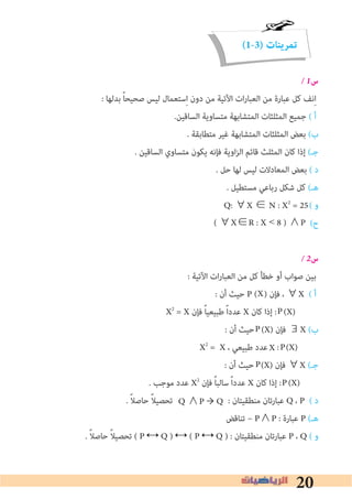 20
(1-3) ‫تمرينات‬
� 1‫س‬
: ‫ﺑﺪﻟﻬﺎ‬ ً‫ﺎ‬‫ﺻﺤﻴﺤ‬ ‫ﻟﻴﺲ‬ ‫ﺳﺘﻌﻤﺎل‬ِ‫ا‬ ‫دون‬ ‫ﻣﻦ‬ ‫اﻵﺗﻴﺔ‬ ‫ات‬‫ر‬‫اﻟﻌﺒﺎ‬ ‫ﻣﻦ‬ ‫ﻋﺒﺎرة‬ ‫ﻛﻞ‬ ‫ﻧﻒ‬ِ‫ا‬
.‫اﻟﺴﺎﻗﻴﻦ‬ ‫ﻣﺘﺴﺎوﻳﺔ‬ ‫اﻟﻤﺘﺸﺎﺑﻬﺔ‬ ‫اﻟﻤﺜﻠﺜﺎت‬ ‫ﺟﻤﻴﻊ‬ ( ‫أ‬
. ‫ﻣﺘﻄﺎﺑﻘﺔ‬ ‫ﻏﻴﺮ‬ ‫اﻟﻤﺘﺸﺎﺑﻬﺔ‬ ‫اﻟﻤﺜﻠﺜﺎت‬ ‫ﺑﻌﺾ‬ (‫ب‬
. ‫اﻟﺴﺎﻗﻴﻦ‬ ‫ﻣﺘﺴﺎوي‬ ‫ﻳﻜﻮن‬ ‫ﻓﺈﻧﻪ‬ ‫اوﻳﺔ‬‫ﺰ‬‫اﻟ‬ ‫ﻗﺎﺋﻢ‬ ‫اﻟﻤﺜﻠﺚ‬ ‫ﻛﺎن‬ ‫إذا‬ (‫ﺟـ‬
. ‫ﺣﻞ‬ ‫ﻟﻬﺎ‬ ‫ﻟﻴﺲ‬ ‫اﻟﻤﻌﺎدﻻت‬ ‫ﺑﻌﺾ‬ ( ‫د‬
. ‫ﻣﺴﺘﻄﻴﻞ‬ ‫رﺑﺎﻋﻲ‬ ‫ﺷﻜﻞ‬ ‫ﻛﻞ‬ (‫ﻫـ‬
( ‫و‬
(‫ح‬
� 2‫س‬
: ‫اﻵﺗﻴﺔ‬ ‫ات‬‫ر‬‫اﻟﻌﺒﺎ‬ ‫ﻣﻦ‬ ‫ﻛﻞ‬ ‫ﺧﻄﺄ‬ ‫أو‬ ‫ﺻﻮاب‬ ‫ﺑﻴﻦ‬
: ‫أن‬ ‫ﺣﻴﺚ‬ P ( ) ‫ﻓﺈن‬ ، ∀X ( ‫أ‬
X2
= X ‫ﻓﺈن‬ ً‫ﺎ‬‫ﻃﺒﻴﻌﻴ‬ ً‫ا‬‫ﻋﺪد‬ X ‫ﻛﺎن‬ ‫إذا‬ : (X)
: ‫أن‬ ‫ﺣﻴﺚ‬ (X) ‫ﻓﺈن‬ ∃X (‫ب‬
X2
= X ، ‫ﻃﺒﻴﻌﻲ‬ ‫ﻋﺪد‬ : (X)
: ‫أن‬ ‫ﺣﻴﺚ‬ (X) ‫ﻓﺈن‬ ∀X (‫ﺟـ‬
. ‫ﻣﻮﺟﺐ‬ ‫ﻋﺪد‬ X2
‫ﻓﺈن‬ ً‫ﺎ‬‫ﺳﺎﻟﺒ‬ ً‫ا‬‫ﻋﺪد‬ X ‫ﻛﺎن‬ ‫إذا‬ : (X)
. ً‫ﻼ‬‫ﺣﺎﺻ‬ ً‫ﻼ‬‫ﺗﺤﺼﻴ‬ : ‫ﻣﻨﻄﻘﻴﺘﺎن‬ ‫ﻋﺒﺎرﺗﺎن‬ Q ، P ( ‫د‬
‫ﺗﻨﺎﻗﺾ‬ ~ P∧P : ‫ﻋﺒﺎرة‬ P (‫ﻫـ‬
. ً‫ﻼ‬‫ﺣﺎﺻ‬ ً‫ﻼ‬‫ﺗﺤﺼﻴ‬ ( P ↔ Q ) ↔ ( P ↔ Q ) : ‫ﻣﻨﻄﻘﻴﺘﺎن‬ ‫ﻋﺒﺎرﺗﺎن‬ P ، Q ( ‫و‬
( ∀X∈R : X < 8 ) ∧P
X
P
P
PX
P
P
Q ∧P → Q
Q: ∀X ∈ N : X2
= 25	
 