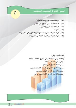 212121
2 ‫ﻭﺍﻟﻤﺘﺒﺎﻳﻨﺎﺕ‬ ‫ﺍﻟﻤﻌﺎﺩﻻﺕ‬ : ‫ﺍﻟﺜﺎﻧﻲ‬ ‫ﺍﻟﻔﺼﻞ‬
Y =|X| ‫الدالة‬ ‫ورسم‬ ‫المطلقة‬ ‫القيمة‬ [2-1]
‫مطلق‬ ‫على‬ ‫تحتوي‬ ‫التي‬ ‫المعادالت‬ ‫حل‬ [2-2]
‫بمتﻐيرين‬ ‫أنيتين‬ ‫معادلتين‬ ‫حل‬ [2-3]
‫ات‬‫ر‬‫الفت‬ [2-4]
‫واحد‬ ‫متﻐير‬ ‫في‬ ‫األولى‬ ‫الدرجة‬ ‫من‬ ( ‫اجحة‬‫ر‬‫المت‬ ) ‫المتباينة‬ ‫حل‬ [2-5]
‫واحد‬ ‫متﻐير‬ ‫في‬ ‫الثانية‬ ‫الدرجة‬ ‫من‬ ‫المتباينة‬ ‫حل‬ [2-6]
‫السلوكية‬ ‫االهداف‬
:‫االتية‬ ‫االهداف‬ ‫تحقيق‬ ‫الى‬ ‫الفصل‬ ‫هذا‬ ‫تدريس‬ ‫يهدف‬
‫المطلقة‬ ‫القيمة‬ ‫على‬ ‫يتعرف‬ -
‫مطلق‬ ‫على‬ ‫تحتوي‬ ‫معادلة‬ ‫يحل‬ -
‫بمتﻐيرين‬ ‫الثانية‬ ‫الدرجة‬ ‫من‬ ‫آنيتين‬ ‫معادلتين‬ ‫يحل‬ -
‫بمتﻐيرين‬ ‫االولى‬ ‫الدرجة‬ ‫من‬ ‫متباينة‬ ‫يحل‬ -
‫واحد‬ ‫بمتﻐير‬ ‫الثانية‬ ‫الدرجة‬ ‫من‬ ‫متباينة‬ ‫يحل‬ -
 