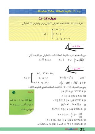 22
� Absolute Value ‫اﻟﻤﻄﻠﻘﺔ‬ ‫اﻟﻘﻴﻤﺔ‬ [ 2 � 1 �
( 2 - 15 ) ‫ﺗﻌﺮﻳﻒ‬
: ‫ﻳﺄﺗﻲ‬ ‫ﻛﻤﺎ‬ |X| ‫ﺑﺎﻟﺮﻣﺰ‬ ‫ﻟﻬﺎ‬ ‫ﻧﺮﻣﺰ‬ ‫واﻟﺘﻲ‬ X ‫اﻟﺤﻘﻴﻘﻲ‬ ‫ﻟﻠﻌﺪد‬ ‫اﻟﻤﻄﻠﻘﺔ‬ ‫اﻟﻘﻴﻤﺔ‬ ‫ﻌﺮف‬ُ‫ﺗ‬		
X,∀ X> 0
| | = , X = 0
-X , ∀ X < 0
� � 1 ‫ﻣﺜﺎل‬
: ‫ﻳﺄﺗﻲ‬ ‫ﻣﻤﺎ‬ ‫ﻛﻞ‬ ‫ﻋﻦ‬ ‫اﻟﺤﻘﻴﻘﻲ‬ ‫ﻟﻠﻌﺪد‬ ‫اﻟﻤﻄﻠﻘﺔ‬ ‫اﻟﻘﻴﻤﺔ‬ ‫ﺗﻌﺮﻳﻒ‬ ‫ﺑﺎﺳﺘﺨﺪام‬ ‫ﻋﺒﺮ‬
X ∈ R ‫ﺣﻴﺚ‬ | X-3 | ( ‫ب‬ ( ‫أ‬
� ‫اﻟﺤــــﻞ‬
X-3, ∀ 	> 3 (‫ب‬
| | = X = 3 ‫ﻻن‬ ( ‫أ‬
-X+ 3, ∀
: ‫اﻵﺗﻴﺔ‬ ‫ﺑﺎﻟﺨﻮاص‬ ‫ﺗﺘﻤﺘﻊ‬ ‫اﻟﻤﻄﻠﻘﺔ‬ ‫اﻟﻘﻴﻤﺔ‬ ‫أن‬ ( 2 - 15 ) ‫اﻟﺘﻌﺮﻳﻒ‬ ‫ﻣﻦ‬ ‫ﻳﻨﺘﺞ‬
(1
(2
(3
(4
(5
Y ≠ 0 ‫|ﺣﻴﺚ‬ ‫|ـــــــ‬ = ‫ــــــ‬
(6
(7
]
]
X
Y
|X|
|Y|
: ‫ﻣﻼﺣﻈﺔ‬
ً‫ﺎ‬‫ﻗﻴﻤ‬ X ، Y ‫ﻣﻦ‬ ‫ﻟﻜﻞ‬ ِ‫اﻋﻂ‬
‫ﺻﺤﺔ‬ ‫ﻣـــــﻦ‬ ‫وﺗﺄﻛـــﺪ‬ ‫ﻋﺪدﻳﺔ‬
. ‫ﺑﻨﻔﺴﻚ‬ ‫اﻟﺨﻮاص‬
| X |≥0 ‫ﻓﺎن‬ ∀X∈R
| -X |= | X |‫∀ﻓﺎن‬X∈R
-| X |≤X≤ | X | ‫∀ﻓﺎن‬X∈R
| X . Y |=| X | . | Y | ‫∀ﻓﺎن‬X∈R
|X|2
= X2
,∀X∈R
| X + Y |≤| X | + | Y | ‫∀ﻓﺎن‬X,Y∈R
-a≤X≤a ‫ﻓﺎن‬ | X | ≤ a ‫ﻛﺎن‬ ‫اذا‬ ∀a		0 X∈R
x
>
0
X-3
X
0,
X<3
3 = 9 < 10
∴ 3− 10 = 10 − 3 >
3 = 9 < 10
∴ 3− 10 = 10 − 3 > 010 − 3( )> 0
3 = 9 < 10
∴ 3− 10 = 10 − 3 > 010 − 3( )> 0
 