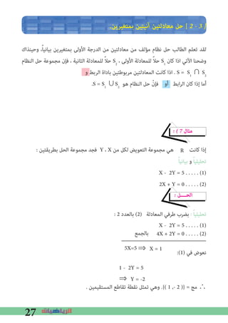 27
�‫ﺑﻤﺘﻐﻴﺮﻳﻦ‬ ‫آﻧﻴﺘﻴﻦ‬ ‫ﻣﻌﺎدﻟﺘﻴﻦ‬ ‫ﺣﻞ‬ [ 2 � 3 �
‫وﺣﻴﻨﺬاك‬ ،ً‫ﺎ‬‫ﺑﻴﺎﻧﻴ‬ ‫ﺑﻤﺘﻐﻴﺮﻳﻦ‬ ‫اﻷوﻟﻰ‬ ‫اﻟﺪرﺟﺔ‬ ‫ﻣﻦ‬ ‫ﻣﻌﺎدﻟﺘﻴﻦ‬ ‫ﻣﻦ‬ ‫ﻣﺆﻟﻒ‬ ‫ﻧﻈﺎم‬ ‫ﺣﻞ‬ ‫اﻟﻄﺎﻟﺐ‬ ‫ﺗﻌﻠﻢ‬ ‫ﻟﻘﺪ‬
‫اﻟﻨﻈﺎم‬ ‫ﺣﻞ‬ ‫ﻣﺠﻤﻮﻋﺔ‬ ‫ﻓﺈن‬ ، ‫اﻟﺜﺎﻧﻴﺔ‬ ‫ﻟﻠﻤﻌﺎدﻟﺔ‬ ً‫ﻼ‬‫ﺣ‬ S2
، ‫اﻷوﻟﻰ‬ ‫ﻟﻠﻤﻌﺎدﻟﺔ‬ ً‫ﻼ‬‫ﺣ‬ S1
‫ﻛﺎن‬ ‫اذا‬ ‫اﻵﺗﻲ‬ ‫وﺿﺤﻨﺎ‬
‫و‬ ‫اﻟﺮﺑﻂ‬ ‫ﺑﺎداة‬ ‫ﻣﺮﺑﻮﻃﺘﻴﻦ‬ ‫اﻟﻤﻌﺎدﻟﺘﻴﻦ‬ ‫ﻛﺎﻧﺖ‬ ‫اذا‬ . S = S1
∩ S2
.S = S1
∪S2
‫ﻫﻮ‬ ‫اﻟﻨﻈﺎم‬ ‫ﺣﻞ‬ ّ‫ﻓﺈن‬ ‫أو‬ ‫اﺑﻂ‬‫ﺮ‬‫اﻟ‬ ‫ﻛﺎن‬ ‫إذا‬ ‫أﻣﺎ‬
� � 7 ‫ﻣﺜﺎل‬
: ‫ﺑﻄﺮﻳﻘﺘﻴﻦ‬ ‫اﻟﺤﻞ‬ ‫ﻣﺠﻤﻮﻋﺔ‬ ‫ﻓﺠﺪ‬ Y ، X ‫ﻣﻦ‬ ‫ﻟﻜﻞ‬ ‫اﻟﺘﻌﻮﻳﺾ‬ ‫ﻣﺠﻤﻮﻋﺔ‬ ‫ﻫﻲ‬ ‫ﻛﺎﻧﺖ‬ ‫إذا‬
ً‫ﺎ‬‫ﺑﻴﺎﻧﻴ‬ ‫و‬ ً‫ﺎ‬‫ﺗﺤﻠﻴﻠﻴ‬
X - 2Y = 5 . . . . . (1)
2X + Y = 0 . . . . . (2)
� ‫اﻟﺤــــﻞ‬
: 2 ‫ﺑﺎﻟﻌﺪد‬ (2) ‫اﻟﻤﻌﺎدﻟﺔ‬ ‫ﻃﺮﻓﻲ‬ ‫ﺑﻀﺮب‬ : ً‫ﺎ‬‫ﺗﺤﻠﻴﻠﻴ‬
X - 2Y = 5 . . . . . (1)
4X + 2Y = 0 . . . . . (2)
:(1) ‫ﻓﻲ‬ ‫ﻧﻌﻮض‬
. ‫اﻟﻤﺴﺘﻘﻴﻤﻴﻦ‬ ‫ﺗﻘﺎﻃﻊ‬ ‫ﻧﻘﻄﺔ‬ ‫ﺗﻤﺜﻞ‬ ‫وﻫﻲ‬ .{( 1 ,- 2 )} = ‫ﻣﺞ‬ ∴
R
‫ﺑﺎﻟﺠﻤﻊ‬
5X=5 ⇒	X = 1
⇒	Y = -2
1 - 2Y = 5
 