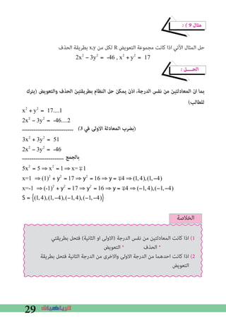 29
� � 9 ‫ﻣﺜﺎل‬
‫اﻟﺤﺬف‬ ‫ﺑﻄﺮﻳﻘﺔ‬ x,y ‫ﻣﻦ‬ ‫ﻟﻜﻞ‬ R ‫اﻟﺘﻌﻮﻳﺾ‬ ‫ﻣﺠﻤﻮﻋﺔ‬ ‫ﻛﺎﻧﺖ‬ ‫اذا‬ ‫اﻵﺗﻲ‬ ‫اﻟﻤﺜﺎل‬ ‫ﺣﻞ‬
2x2
− 3y2
= -46 , x2
+ y2
= 17
� ‫اﻟﺤــــﻞ‬
‫)ﻳﺘﺮك‬ ‫واﻟﺘﻌﻮﻳﺾ‬ ‫اﻟﺤﺬف‬ ‫ﺑﻄﺮﻳﻘﺘﻴﻦ‬ ‫اﻟﻨﻈﺎم‬ ‫ﺣﻞ‬ ‫ﻳﻤﻜﻦ‬ ‫اذن‬ ،‫اﻟﺪرﺟﺔ‬ ‫ﻧﻔﺲ‬ ‫ﻣﻦ‬ ‫اﻟﻤﻌﺎدﻟﺘﻴﻦ‬ ‫ان‬ ‫ﺑﻤﺎ‬
(‫ﻟﻠﻄﺎﻟﺐ‬


x2
+ y2
= 17....1
2x2
− 3y2
= -46....2
---------------------------
3x2
+ 3y2
= 51
2x2
− 3y2
= -46
----------------------
5x2
= 5 ⇒ x2
= 1⇒ x= m1
x=1 ⇒ (1)2
+ y2
= 17 ⇒ y2
= 16 ⇒ y = m4 ⇒ (1,4),(1,−4)
x=-1 ⇒ (-1)2
+ y2
= 17 ⇒ y2
= 16 ⇒ y = m4 ⇒ (−1,4),(−1,−4)
S = (1,4),(1,−4),(−1,4),(−1,−4){ }
�3 ‫ﻓﻲ‬ ‫اﻻوﻟﻰ‬ ‫اﻟﻤﻌﺎدﻟﺔ‬ ‫)ﺑﻀﺮب‬
‫ﺑﺎﻟﺠﻤﻊ‬
‫اﻟﺨﻼﺻﺔ‬
‫ﺑﻄﺮﻳﻘﺘﻲ‬ ‫ﻓﺘﺤﻞ‬ (‫اﻟﺜﺎﻧﻴﺔ‬ ‫او‬ ‫)اﻻوﻟﻰ‬ ‫اﻟﺪرﺟﺔ‬ ‫ﻧﻔﺲ‬ ‫ﻣﻦ‬ ‫اﻟﻤﻌﺎدﻟﺘﻴﻦ‬ ‫ﻛﺎﻧﺖ‬ ‫اذا‬ (1
‫اﻟﺘﻌﻮﻳﺾ‬ * ‫اﻟﺤﺬف‬ *
‫ﺑﻄﺮﻳﻘﺔ‬ ‫ﻓﺘﺤﻞ‬ ‫اﻟﺜﺎﻧﻴﺔ‬ ‫اﻟﺪرﺟﺔ‬ ‫ﻣﻦ‬ ‫واﻻﺧﺮى‬ ‫اﻻوﻟﻰ‬ ‫اﻟﺪرﺟﺔ‬ ‫ﻣﻦ‬ ‫اﺣﺪﻫﻤﺎ‬ ‫ﻛﺎﻧﺖ‬ ‫اذا‬ (2
‫اﻟﺘﻌﻮﻳﺾ‬
 