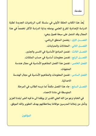 :‫مقدمة‬
‫لطلبة‬ ‫الجديدة‬ ‫الرياضيات‬ ‫كتب‬ ‫سلسلة‬ ‫في‬ ‫األولى‬ ‫الحلقة‬ ‫الكتاب‬ ‫هذا‬ ّ‫د‬‫ع‬ُ‫ي‬
‫هذا‬ ‫في‬ ً‫ا‬‫تخصص‬ ‫األكثر‬ ‫اسة‬‫ر‬‫الد‬ ‫بداية‬ ‫بوصفه‬ ‫العلمي‬ ‫للفرع‬ ‫اإلعدادية‬ ‫اسة‬‫ر‬‫الد‬
:‫وهي‬ ‫فصول‬ ‫سبعة‬ ‫على‬ ‫اشتمل‬ ‫وقد‬ ‫المجال‬
.‫الرياضي‬ ‫المنطق‬ ‫يتضمن‬ : ‫االول‬ ‫الفصــــل‬
.‫والمتباينات‬ ‫المعادالت‬ : ‫الثاني‬ ‫الفصـــل‬
.‫والجذور‬ ‫االسس‬ ‫في‬ ‫األساسية‬ ‫المبادئ‬ ‫تضمن‬ : ‫الثالث‬ ‫الفصــل‬
.‫المثلثات‬ ‫حساب‬ ‫في‬ ‫أساسية‬ ‫معلومات‬ ‫تضمن‬ : ‫ابع‬‫ر‬‫ال‬ ‫الفصـــل‬
‫هندسة‬ ‫مجال‬ ‫في‬ ‫األساسية‬ ‫المفاهيم‬ ‫الفصل‬ ‫هذا‬ ‫تضمن‬ : ‫الخامس‬ ‫الفصل‬
.‫المتجهات‬
‫الهندسة‬ ‫مجال‬ ‫في‬ ‫األساسية‬ ‫والمفاهيم‬ ‫المعلومات‬ ‫تضمن‬ : ‫السادس‬ ‫الفصل‬
.‫االحداثية‬
‫المرحلة‬ ‫في‬ ‫الطالب‬ ‫درسه‬ ‫لما‬ ً‫ال‬‫مكم‬ ‫الفصل‬ ‫هذا‬ ‫جاء‬ : ‫السابع‬ ‫الفصــل‬
.‫االحصاء‬ ‫مادة‬ ‫في‬ ‫المتوسطة‬
‫العزيز‬ ‫لبلدنا‬ ‫الخير‬ ‫فيه‬ ‫ما‬ ‫الى‬ ‫يوفقنا‬ ‫ان‬ ‫القدير‬ ‫العلي‬ ‫الله‬ ‫من‬ ‫نرجو‬ ‫الختام‬ ‫في‬
.‫الموفق‬ ‫والله‬ ‫التطوير‬ ‫بهدف‬ ‫بمالحظاتهم‬ ‫موافاتنا‬ ‫المدرسين‬ ‫زمالئنا‬ ‫من‬ ‫ونأمل‬
‫المؤلفون‬
 