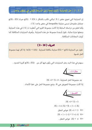 33
� ‫واﺣﺪ‬ ‫ﻣﺘﻐﻴﺮ‬ ‫ﻓﻲ‬ ‫اﻻوﻟﻰ‬ ‫اﻟﺪرﺟﺔ‬ ‫ﻣﻦ‬ (‫اﺟﺤﺔ‬‫ﺮ‬‫)اﻟﻤﺘ‬ ‫اﻟﻤﺘﺒﺎﻳﻨﺔ‬ ‫ﺣﻞ‬ [ 2 � 5 �
g(X) ، f(X )‫ﺣﻴﺚ‬ g(X) < f(X ): ‫ﺑﺎﻟﺸﻜﻞ‬ ‫ﺗﻜﺘﺐ‬ ‫واﻟﺘﻲ‬ ( X ) ‫ﻣﺘﻐﻴﺮ‬ ‫ﺗﺤﻮي‬ ‫اﻟﺘﻲ‬ ‫اﻟﻤﺘﺒﺎﻳﻨﺔ‬ ‫إن‬
. ( X ) ‫واﺣﺪ‬ ‫ﻣﺘﻐﻴﺮ‬ ‫ﻓﻲ‬ Inequality ‫ﻣﺘﺒﺎﻳﻨﺔ‬ ‫ﺗﺴﻤﻰ‬ ‫ﻣﻔﺘﻮﺣﺎن‬ ‫ﺟﻤﻠﺘﺎن‬
‫اﻟﻤﺘﺒﺎﻳﻨﺔ‬ ‫ﻫﺬه‬ ‫ﻓﻲ‬ ( X ) ‫ﻟـ‬ ‫أﻋﻄﻴﺖ‬ ‫اﻟﺘﻲ‬ ‫اﻟﻘﻴﻢ‬ ‫ﻣﺠﻤﻮﻋﺔ‬ ‫ﻛﺎﻧﺖ‬ ‫إذا‬ ‫اﻟﺴﺎﺑﻘﺔ‬ ‫اﺳﺘﻚ‬‫ر‬‫د‬ ‫ﻣﻦ‬ ‫ﺗﻌﻠﻢ‬ ‫وﻛﻤﺎ‬
‫ﻛﻤﺎ‬ ‫اﻟﻤﺘﻜﺎﻓﺌﺔ‬ ‫اﻟﻤﺘﺒﺎﻳﻨﺎت‬ ‫ﻌﺮف‬ُ‫ﺗ‬‫و‬ . ‫اﻟﻤﺘﺒﺎﻳﻨﺔ‬ ‫ﻫﺬه‬ ‫ﺣﻞ‬ ‫ﻣﺠﻤﻮﻋﺔ‬ ‫أوﺟﺪﻧﺎ‬ ‫ﻧﻘﻮل‬ ، ‫ﺻﺎﺋﺒﺔ‬ ‫ﻋﺒﺎرة‬ ‫وﺟﻌﻠﻬﺎ‬
. ‫اﻟﻤﺘﻜﺎﻓﺌﺔ‬ ‫اﻟﻤﻌﺎدﻻت‬ ‫ﺮﻓﺖ‬ُ‫ﻋ‬
( 2 - 16 ) ‫ﺗﻌﺮﻳﻒ‬
‫ﻣﺠﻤﻮﻋﺔ‬ ‫ﻟﻬﻤﺎ‬ ‫ﻛﺎن‬ ‫إذا‬ ‫ﻟﻠﻤﺘﺒﺎﻳﻨﺔ‬ ‫ﻣﻜﺎﻓﺌﺔ‬ ‫ﻣﺘﺒﺎﻳﻨﺔ‬ ‫اﻟﻤﺘﺒﺎﻳﻨﺔ‬ ‫ﻋﻦ‬ ‫ﻧﻘﻮل‬
.‫ﻧﻔﺴﻬﺎ‬ ‫اﻟﺤﻞ‬
. ‫اﻟﺤﺪود‬ ‫ﻛﺜﻴﺮة‬ ‫ﻣﻦ‬ ‫ﻛﻞ‬ ‫ﻓﻴﻬﺎ‬ ‫ﻳﻜﻮن‬ ‫اﻟﺘﻲ‬ ‫اﻟﻤﺘﺒﺎﻳﻨﺎت‬ ‫ﺑﺤﻞ‬ ‫اﻟﺒﻨﺪ‬ ‫ﻫﺬا‬ ‫ﻓﻲ‬ ‫ﺳﻨﻬﺘﻢ‬
� � 1 ‫ﻣﺜﺎل‬
3X +1< X +5 : ‫ﻟﻠﻤﺘﺒﺎﻳﻨﺔ‬ ‫اﻟﺤﻞ‬ ‫ﻣﺠﻤﻮﻋﺔ‬ ‫ﺟﺪ‬
. ‫اﻷﻋﺪاد‬ ‫ﺧﻂ‬ ‫ﻋﻠﻰ‬ ‫اﻟﺤﻞ‬ ‫ﻣﺠﻤﻮﻋﺔ‬ ‫وﺿﻊ‬ ، R ‫ﻫﻲ‬ ‫اﻟﺘﻌﻮﻳﺾ‬ ‫ﻣﺠﻤﻮﻋﺔ‬ ‫ﻛﺎﻧﺖ‬ ‫إذا‬
� ‫اﻟﺤــــﻞ‬
3X +1< X + 5
‫اﻟﺤﻘﻞ‬ ‫ﺧﻮاص‬ 2X +1 < 5 ⇐
⇐
. ‫اﻟﺤﻘﻞ‬ ‫ﺧﻮاص‬ 2X < 4 ⇐
f(X) < g(X)h(X) < I(X)
g(X) ، f(X)
2X + 1 + (-1) < 5 +(-1)
3X + 1+(-X) <X + 5 + (-X)
 