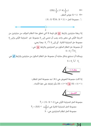 34
(2X) ‫<	ـــــ‬ 4 ‫ــــــ‬ ⇐
. ‫اﻟﺤﻘﻞ‬ ‫ﺧﻮاص‬ X < 2 ⇐
{ X : X ∈R ، X < 2 } = ‫اﻟﺤﻞ‬ ‫ﻣﺠﻤﻮﻋﺔ‬ ∴
2
‫ﻣﻦ‬ ‫ﻣﺘﺒﺎﻳﻨﺘﻴﻦ‬ ‫ﻣﻦ‬ ‫اﻟﻤﺆﻟﻒ‬ ‫اﻟﻨﻈﺎم‬ ‫ﻫﺬا‬ ‫ﺗﺤﻘﻖ‬ ‫اﻟﺘﻲ‬ X ‫ﻗﻴﻤﺔ‬ ‫ﻓﺈن‬ ‫و‬ ‫اﺑﻂ‬‫ﺮ‬‫ﺑﺎﻟ‬ ‫ﻣﺘﺒﺎﻳﻨﺘﻴﻦ‬ ‫رﺑﻄﻨﺎ‬ ‫إذا‬
S2
‫وإﻟﻰ‬ ‫اﻷوﻟﻰ‬ ‫اﻟﻤﺘﺒﺎﻳﻨﺔ‬ ‫ﺣﻞ‬ ‫ﻣﺠﻤﻮﻋﺔ‬ S1
‫إﻟﻰ‬ ‫ﺗﻨﺘﻤﻲ‬ ‫أن‬ ‫ﻳﺠﺐ‬ ‫واﺣﺪ‬ ‫ﻣﺘﻐﻴﺮ‬ ‫ﻓﻲ‬ ‫اﻷوﻟﻰ‬ ‫اﻟﺪرﺟﺔ‬
:‫ﻳﻌﻨﻲ‬ ‫وﻫﺬا‬ : S1
∩ S2
‫إﻟﻰ‬ ‫أي‬ . ‫اﻟﺜﺎﻧﻴﺔ‬ ‫اﻟﻤﺘﺒﺎﻳﻨﺔ‬ ‫ﺣﻞ‬ ‫ﻣﺠﻤﻮﻋﺔ‬
: ‫ﻫﻲ‬ ‫و‬ ‫اﺑﻂ‬‫ﺮ‬‫واﻟ‬ ‫اﻟﻤﺘﺒﺎﻳﻨﺘﻴﻦ‬ ‫ﻣﻦ‬ ‫اﻟﻤﻜﻮن‬ ‫اﻟﻨﻈﺎم‬ ‫ﺣﻞ‬ ‫ﻣﺠﻤﻮﻋﺔ‬ ّ‫أن‬
‫ﻫﻲ‬ ‫أو‬ ‫اﺑﻂ‬‫ﺮ‬‫واﻟ‬ ‫ﻣﺘﺒﺎﻳﻨﺘﻴﻦ‬ ‫ﻣﻦ‬ ‫اﻟﻤﻜﻮن‬ ‫اﻟﻨﻈﺎم‬ ‫ﺣﻞ‬ ‫ﻣﺠﻤﻮﻋﺔ‬ ‫أن‬ ‫ﻣﺸﺎﺑﻪ‬ ‫ﺑﺸﻜﻞ‬ ‫ﻧﺴﺘﻨﺘﺞ‬ ‫أن‬ ‫وﻳﻤﻜﻨﻨﺎ‬
� � 2 ‫ﻣﺜﺎل‬
: ‫ﻟﻠﻨﻈﺎم‬ ‫اﻟﺤﻞ‬ ‫ﻣﺠﻤﻮﻋﺔ‬ ‫ﺟﺪ‬ ( R ) ‫ﻫﻲ‬ ‫اﻟﺘﻌﻮﻳﺾ‬ ‫ﻣﺠﻤﻮﻋﺔ‬ ‫ﻛﺎﻧﺖ‬ ‫إذا‬
. ‫اﻷﻋﺪاد‬ ‫ﺧﻂ‬ ‫ﻋﻠﻰ‬ ‫إﺟﺎﺑﺘﻚ‬ ‫ﻞ‬ّ‫ﺜ‬‫ﻣ‬ 2X + 3 < 6 ‫و‬ 5X + 11 < 1
� ‫اﻟﺤــــﻞ‬
= { X : X <-2 }‫ﻫﻲ‬ ‫اﻷوﻟﻰ‬ ‫ﻟﻠﻤﺘﺒﺎﻳﻨﺔ‬ ‫اﻟﺤﻞ‬ ‫ﻣﺠﻤﻮﻋﺔ‬
= { } ‫ﻫﻲ‬ ‫اﻟﺜﺎﻧﻴﺔ‬ ‫ﻟﻠﻤﺘﺒﺎﻳﻨﺔ‬ ‫اﻟﺤﻞ‬ ‫ﻣﺠﻤﻮﻋﺔ‬
S : ‫ﻫﻲ‬ ‫اﻟﻤﺘﺒﺎﻳﻨﺘﻴﻦ‬ ‫ﻟﻨﻈﺎم‬ ‫اﻟﺤﻞ‬ ‫ﻣﺠﻤﻮﻋﺔ‬
1
2
1
2
S = S1
∪	S2
S1
S2 X:X <	‫	ـــــ‬3
2
S = S1
∩S2
( )( )
 
