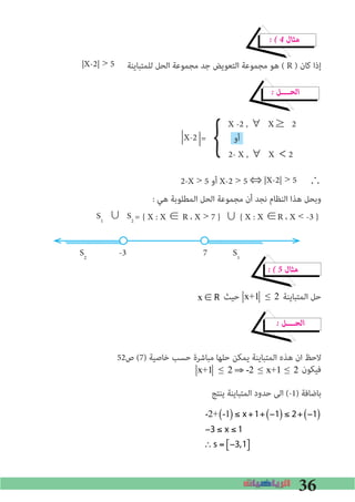 36
� � 4 ‫ﻣﺜﺎل‬
|X-2| > 5 ‫ﻟﻠﻤﺘﺒﺎﻳﻨﺔ‬ ‫اﻟﺤﻞ‬ ‫ﻣﺠﻤﻮﻋﺔ‬ ‫ﺟﺪ‬ ‫اﻟﺘﻌﻮﻳﺾ‬ ‫ﻣﺠﻤﻮﻋﺔ‬ ‫ﻫﻮ‬ ( R ) ‫ﻛﺎن‬ ‫إذا‬
� ‫اﻟﺤــــﻞ‬
X -2 , ∀	X≥	2
= ‫أو‬
2- X , ∀	X <2
}X-2 -
2-X > 5 ‫أو‬ X-2 > 5 ⇔ |X-2| > 5 ∴
: ‫ﻫﻲ‬ ‫اﻟﻤﻄﻠﻮﺑﺔ‬ ‫اﻟﺤﻞ‬ ‫ﻣﺠﻤﻮﻋﺔ‬ ‫أن‬ ‫ﻧﺠﺪ‬ ‫اﻟﻨﻈﺎم‬ ‫ﻫﺬا‬ ‫وﺑﺤﻞ‬
S1
∪	S2 = { X : X ∈ R ، X > 7 } ∪ { X : X ∈R ، X < -3 }
S2
-3 7 S1
� � 5 ‫ﻣﺜﺎل‬
x ∈ R ‫ﺣﻴﺚ‬ x+1 ≤ 2 ‫اﻟﻤﺘﺒﺎﻳﻨﺔ‬ ‫ﺣﻞ‬
� ‫اﻟﺤــــﻞ‬
52‫ص‬ (7) ‫ﺧﺎﺻﻴﺔ‬ ‫ﺣﺴﺐ‬ ‫ﻣﺒﺎﺷﺮة‬ ‫ﺣﻠﻬﺎ‬ ‫ﻳﻤﻜﻦ‬ ‫اﻟﻤﺘﺒﺎﻳﻨﺔ‬ ‫ﻫﺬه‬ ‫ان‬ ‫ﻻﺣﻆ‬
‫ﻓﻴﻜﻮن‬
‫ﻳﻨﺘﺞ‬ ‫اﻟﻤﺘﺒﺎﻳﻨﺔ‬ ‫ﺣﺪود‬ ‫اﻟﻰ‬ (-1) ‫ﺑﺎﺿﺎﻓﺔ‬
-2+ -1( ) ≤ x+1+ −1( ) ≤ 2+ −1( )
−3 ≤ x ≤ 1
∴s = −3,1[ ]
x+1 ≤ 2 ⇒ -2 ≤ x+1 ≤ 2
 